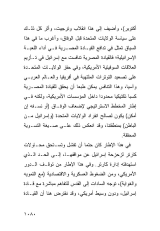 ‫ﺃﻜﺘﻭﺒﺭ(، ﻭﺃﻀﻴﻑ ﺇﻟﻰ ﻫﺫﺍ ﺍﻨﻘﻼﺏ ‪‬ﺘﺭﺠﻴﺕ، ﻭﺃﺜﺭ ﻜل ﺫﻟـﻙ‬
                   ‫ﻭ‬
‫ﻋﻠﻰ ﺴﻴﺎﺴﺔ ﺍﻟﻭﻻﻴﺎﺕ ﺍﻟﻤﺘﺤﺩﺓ ﻗﺒل ﺍﻟ ِﻓﺎﻕ، ﻭﺃﻏﺭﺏ ﻤﺎ ﻓﻲ ﻫﺫﺍ‬
                    ‫ﻭ‬
‫ﺍﻟﺴﻴﺎﻕ ﺘﻤﺜل ﻓﻲ ﺘﺩﺍﻓﻊ ﺍﻟﻘﻴـﺎﺩﺓ ﺍﻟﻤﺼـﺭﻴﺔ ﻓـﻲ ﺃﺩﺍﺀ ﺍﻟﻠﻌﺒـﺔ‬
‫ﺍﻹﺴﺭﺍﺌﻴﻠﻴﺔ؛ ﻓﺎﻟﻘﻴﺎﺩﺓ ﺍﻟﻤﺼﺭﻴﺔ ﺘﻨﺎﻓﺴﺕ ﻤﻊ ﺇﺴﺭﺍﺌﻴل ﻓﻲ ﺘـﺄﺯﻴﻡ‬
‫ﺍﻟﻌﻼﻗﺎﺕ ﺍﻟﺴﻭﻓﻴﺘﻴﺔ ﺍﻷﻤﺭﻴﻜﻴﺔ، ﻭﻓﻲ ﺤﻔﺯ ﺍﻟﻭﻻﻴـﺎﺕ ﺍﻟﻤﺘﺤـﺩﺓ‬
‫ﻋﻠﻰ ﺘﺼﻌﻴﺩ ﺍﻟﺘﻭﺘﺭﺍﺕ ﺍﻟﻤﻠﺘﻬﺒﺔ ﻓﻲ ﺃﻓﺭﻴﻘﻴﺎ ﻭﺍﻟﻌـﺎﻟﻡ ﺍﻟﻌﺭﺒـﻲ‬
‫ﻭﺁﺴﻴﺎ، ﻭﻫﺫﺍ ﺍﻟﺘﻨﺎﻓﺱ ﻴﻤﻜﻥ ﻁﺒ ‪‬ﺎ ﺃﻥ ﻴﺤﻘﻕ ﻟﻠﻘﻴﺎﺩﺓ ﺍﻟﻤﺼـﺭﻴﺔ‬
                          ‫ﻌ‬
‫ﻜﺴ ‪‬ﺎ ﺘﻜﺘﻴﻜ ‪‬ﺎ ﻤﺤﺩﻭ ‪‬ﺍ ﺩﺍﺨل ﺍﻟﻤﺅﺴﺴﺎﺕ ﺍﻷﻤﺭﻴﻜﻴﺔ، ﻭﻟﻜﻨﻪ ﻓـﻲ‬
                                   ‫ﺩ‬       ‫ﻴ‬        ‫ﺒ‬
‫ﺇﻁﺎﺭ ﺍﻟﻤﺨﻁﻁ ﺍﻻﺴﺘﺭﺍﺘﻴﺠﻲ ﻹﻀﻌﺎﻑ ﺍﻟﻭﻓـﺎﻕ )ﺃﻭ ﻨﺴـﻔﻪ ﺇﻥ‬
‫ﺃﻤﻜﻥ( ﻴﻜﻭﻥ ﻟﺼﺎﻟﺢ ﺍﻨﻔﺭﺍﺩ ﺍﻟﻭﻻﻴﺎﺕ ﺍﻟﻤﺘﺤﺩﺓ )ﻭﺇﺴﺭﺍﺌﻴل ﻤـﻥ‬
‫ﺍﻟﺒﺎﻁﻥ( ﺒﻤﻨﻁﻘﺘﻨﺎ، ﻭﻗﺩ ﺍﻨﻌﻜﺱ ﺫﻟﻙ ﻋﻠـﻰ ﺼـﻴﻐﺔ ﺍﻟﺘﺴـﻭﻴﺔ‬
                                                 ‫ﺍﻟﻤﺤﻘﻘﺔ.‬
‫ﻓﻲ ﻫﺫﺍ ﺍﻹﻁﺎﺭ ﻜﺎﻥ ﺤﺘ ‪‬ﺎ ﺃﻥ ﺘﻔﺸل ﻭﺘﺴـﺘﺤﻕ ﻤﺤـﺎﻭﻻﺕ‬
                         ‫ﻤ‬
‫ﻜﺎﺭﺘﺭ ﻟﺯﺤﺯﺤﺔ ﺇﺴﺭﺍﺌﻴل ﻋﻥ ﻤﻭﺍﻗﻔﻬـﺎ، ﺇﻟـﻰ ﺍﻟﺤـﺩ ﺍﻟـﺫﻱ‬
‫ﺍﺴﺘﻬﺩﻓﺘﻪ ﺇﺩﺍﺭﺓ ﻜﺎﺭﺘﺭ. ﻭﻓﻲ ﻫﺫﺍ ﺍﻹﻁﺎﺭ ﻤﻥ ﺘﻭﻗـﻑ ﺍﻟـﺩﻭﺭ‬
‫ﺍﻷﻤﺭﻴﻜﻲ، ﻭﻤﻥ ﺍﻟﻀﻐﻭﻁ ﺍﻟﻌﺴﻜﺭﻴﺔ ﻭﺍﻻﻗﺘﺼﺎﺩﻴﺔ )ﻤﻊ ﺍﻟﺘﻤﻭﻴﻪ‬
‫ﻭﺍﻟﻐﻭﺍﻴﺔ(، ﺘﻭﺠﻪ ﺍﻟﺴﺎﺩﺍﺕ ﺇﻟﻰ ﺍﻟﻘﺩﺱ ﻟﻠﺘﻔﺎﻫﻡ ﻤﺒﺎﺸﺭﺓ ﻤﻊ ﻗـﺎﺩﺓ‬
‫ﺇﺴﺭﺍﺌﻴل، ﻭﺩﻭﻥ ﻭﺴﻴﻁ ﺃﻤﺭﻴﻜﻲ، ﻭﻗﺩ ﻨﻔﺘﺭﺽ ﻫﻨﺎ ﺃﻥ ﺍﻟﻘﻴـﺎﺩﺓ‬


‫٠٨٠١‬
 