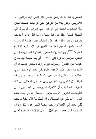 ‫ﺍﻟﻤﺼﺭﻴﺔ ﻅﻠـﺕ ﺘـﺭﺍﻫﻥ ﻋﻠـﻰ ﺍﻟﺘﻨـﺎﻗﺽ ﺍﻹﺴـﺭﺍﺌﻴﻠﻲ ـ‬
‫ﺍﻷﻤﺭﻴﻜﻲ، ﻭﻟﻜﻥ ﺒﺩﻻ ﻤﻥ ﺍﻟﺘﺭﻜﻴﺯ ﻋﻠﻰ ﺍﻟﻭﻻﻴﺎﺕ ﺍﻟﻤﺘﺤﺩﺓ ﻟﺨﻠﻕ‬
                                    ‫ﹰ‬
‫ﻫﺫﺍ ﺍﻟﺘﻨﺎﻗﺽ، ﺍﻨﺘﻘﻠﺕ ﺇﻟﻰ ﺍﻟﺘﺭﻜﻴﺯ ﻋﻠﻰ ﺇﺴﺭﺍﺌﻴل ﻟﻠﻭﺼﻭل ﺇﻟﻰ‬
‫ﺍﻟﻨﺘﻴﺠﺔ ﻨﻔﺴﻬﺎ، ﻭﻨﻔﺘﺭﺽ ﻫﻨﺎ ﺃﻴ ‪‬ﺎ ﺃﻥ ﺇﺴﺭﺍﺌﻴل ﻻ ﺒﺩ ﺃﻭﺤـﺕ‬
                       ‫ﻀ‬
‫ﺒﻤﺎ ‪‬ﻐﺭﻱ ﻋﻠﻰ ﺫﻟﻙ، ﻭﻗﺩ ﺃﻋﻠﻥ ﺍﻟﺴﺎﺩﺍﺕ ﺒﻌﺩ ﺭﺤﻠـﺔ ﺍﻟﻘـﺩﺱ:‬
                                               ‫ﻴ‬
‫"ﺴﻭﻑ ﻴﻠﻤﺱ ﺍﻟﺠﻤﻴﻊ ﺃﺒﻌﺎﺩ ﻫﺫﺍ ﺍﻟﺘﻐﻴﻴﺭ ﻓﻲ ﺍﻷﺴـﺎﺒﻴﻊ ﺍﻟﻘﻠﻴﻠـﺔ‬
                                 ‫‪‬‬
‫ﺍﻟﻤﻘﺒﻠﺔ" )٣٣١(. ﻭﺘﺭﺘﺒﻁ ﺒﻬﺫﺍ ﺍﻟﻤﺴ ‪‬ﻰ، ﺍﻟﻤﺒﺎﺩﺭﺓ ﺍﻟﺴـﺭﻴﻌﺔ ﺇﻟـﻰ‬
              ‫ﹸ‬          ‫ﻌ‬
‫ﺍﻟﺩﻋﻭﺓ ﻟﻤﺅﺘﻤﺭ ﺍﻟﻘﺎﻫﺭﺓ )ﻓﻲ ٦٢/١١ ﺃﻱ ﺒﻌﺩ ﺨﻤﺴﺔ ﺃﻴﺎﻡ ﻤـﻥ‬
‫ﻋﻭﺩﺘﻪ ﻤﻥ ﺍﻟﻘﺩﺱ(. ﻭ ﹶﺸﺭﺕ ﻨﻴﻭﻴـﻭﺭﻙ ﺘـﺎﻴﻤﺯ ﺃﻴﺎﻤﻬـﺎ، ﺃﻥ‬
                               ‫ﻨ‬
‫ﺍﻟﺴﺎﺩﺍﺕ ﺭﻓﺽ ﻁﻠﺏ ﺍﻟﺭﺌﻴﺱ ﺍﻷﻤﺭﻴﻜﻲ ﺒﻌﺩﻡ ﺍﻹﻋـﻼﻥ ﻓـﻲ‬
‫ﺨﻁﺎﺒﻪ ﺃﻤﺎﻡ ﻤﺠﻠﺱ ﺍﻟﺸﻌﺏ ﻋﻥ ﻫﺫﻩ ﺍﻟﺩﻋﻭﺓ. ﻭﻋ ‪‬ﺭ ﺠﻭﺯﻴـﻑ‬
        ‫ﺒ‬
‫ﻜﺭﺍﻓﺕ )ﻭﺍﺸﻨﻁﻥ ﺒﻭﺴﺕ( ﻋﻥ ﺭﺃﻱ ﻋﺩﺩ ﻤﻥ ﺍﻟﻤﻌﻠﻘﻴﻥ ﻓﻲ ﺘﻠﻙ‬
‫ﺍﻟﻔﺘﺭﺓ، ﻋﻨﺩﻤﺎ ﻜﺘﺏ ﺃﻥ "ﺍﻟﺘﺤﻭل ﺍﻟﺩﺒﻠﻭﻤﺎﺴـﻲ ﺍﻟﻤﻔـﺎﺠﺊ ﻓـﻲ‬
‫ﺩﺒﻠﻭﻤﺎﺴﻴﺔ ﺍﻟﺸﺭﻕ ﺍﻷﻭﺴﻁ ﻤﺅﺨ ‪‬ﺍ، ﺴﻴﻌﻤل ﻋﻠـﻰ ﺇﻀـﻌﺎﻑ‬
                    ‫ﺭ‬
‫ﺍﻟﺩﻭﺭ ﺍﻷﻤﺭﻴﻜﻲ ﻓﻲ ﺍﻟﻤﻨﻁﻘﺔ، ﻭﺃﻥ ﺍﻟﺤﻜﻭﻤﺔ ﺍﻷﻤﺭﻴﻜﻴﺔ ﺘﺯﺤﻑ‬
‫ﻟﻜﻲ ﺘﻌﻭﺩ ﺇﻟﻰ ﺍﻟﻠﻌﺒﺔ" ﻭﺭ ‪‬ﺠﺕ ﻭﺠﻬﺔ ﺍﻟﻨﻅﺭ ﻫﺫﻩ، ﻟﻔﻜـﺭﺓ ﺃﻥ‬
                            ‫ﻭ‬
‫ﺍﻟﺴﺎﺩﺍﺕ ﻜﺎﻥ ﻴﻌﺘﻤﺩ - ﻤﻥ ﻗﺒل - ﻋﻠﻰ ﺍﻟﻭﻻﻴﺎﺕ ﺍﻟﻤﺘﺤﺩﺓ ﻟﺤﻤل‬
                           ‫ُ‬




‫١٨٠١‬
 