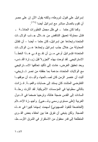 ‫ﺇﺴﺭﺍﺌﻴل ﻋﻠﻰ ﻗﺒﻭل ﺸﺭﻭﻁﻪ، ﻭﻟﻜﻨﻪ ﻴﻘﻭل ﺍﻵﻥ ﺇﻥ ﻋﹶﻰ ﻤﺼﺭ‬
     ‫ﻠ‬
            ‫ﺃﻥ ﺘﻘﻭﻡ ﺒﺎﺘﺼﺎل ﻤﺒﺎﺸﺭ ﻤﻊ ﺇﺴﺭﺍﺌﻴل ﺃﻴ ‪‬ﺎ )٤٣١(.‬
                    ‫َ ﻀ‬
‫ﻭﻜﻤﺎ ﻜﺎﻥ ﺤﺘ ‪‬ﺎ ـ ﻓﻲ ﻅل ﻤﺠﻤل ﺍﻟﺘﻁﻭﺭﺍﺕ ﺍﻟﺤﺎﺩﺜـﺔ ـ‬
                                  ‫ﻤ‬
‫ﻓﺸل ﻤﺤﺎﻭﻟﺔ ﺘﻌﻤﻴﻕ ﺍﻟﺘﻨﺎﻗﺽ ﻤﻥ ﺨـﻼل ﺠـﺫﺏ ﺍﻟﻭﻻﻴـﺎﺕ‬
‫ﺍﻟﻤﺘﺤﺩﺓ ﻭﺇﺒﻌﺎﺩﻫﺎ ﻋﻥ ﺇﺴﺭﺍﺌﻴل، ﻜﺎﻥ ﺤﺘ ‪‬ﺎ – ﺃﻴ ‪‬ﺎ - ﺃﻥ ﺘﻔﺸل‬
           ‫ﻀ‬       ‫ﻤ‬
‫ﺍﻟﻤﺤﺎﻭﻟﺔ ﻤﻥ ﺨﻼل ﺠﺫﺏ ﺇﺴﺭﺍﺌﻴل ﻭﺇﺒﻌﺎﺩﻫﺎ ﻋـﻥ ﺍﻟﻭﻻﻴـﺎﺕ‬
‫ﺍﻟﻤﺘﺤﺩﺓ؛ ﻓﺈﺴﺭﺍﺌﻴل ﺃﻭ ‪‬ﻰ ﻤـﻥ ﺃﻥ ﺘﻘـﻊ ﻓـﻲ ﻫـﺫﺍ ﺍﻟﺨﻁـﺄ‬
                             ‫ﻋ‬
‫ﺍﻻﺴﺘﺭﺍﺘﻴﺠﻲ. ﻟﻘﺩ ﻟﻭﺤﺕ ﺒﻬﺫﻩ "ﺍﻟﺠﺯﺭﺓ" ﻗﺒل ﺯﻴـﺎﺭﺓ ﺍﻟﻘـﺩﺱ،‬
‫ﻭﺒﻌﺩ ﺘﺤﻘﻴﻕ ﺍﻟﻐﺭﺽ، ﻋﺎﺩﺕ ﺇﻟﻰ ﺘﺄﻜﻴﺩ ﺘﺤﺎﻟﻔﻬﺎ ﺍﻻﺴـﺘﺭﺍﺘﻴﺠﻲ‬
‫ﻤﻊ ﺍﻟﻭﻻﻴﺎﺕ ﺍﻟﻤﺘﺤﺩﺓ، ﻤﺩ ‪‬ﻤﺔ ﺒﻤﺎ ﺤﻘﻘﺘﻪ ﻤﻥ ﻨﺼﺭ ﺘـﺎﺭﻴﺨﻲ،‬
                            ‫ﻋ‬
‫ﺃﺜﺒﺕ ﺃﻥ ﻋﻨﺼﺭ ﺍﻟﺯﻤﻥ ﻜﺎﻥ ﻟﺼـﺎﻟﺤﻬﺎ، ﻭﺃﺜﺒـﺕ ﺃﻥ ﻤﻭﻗﻔﻬـﺎ‬
‫ﺍﻟﺘﻔﺎﻭﻀﻲ ﺍﻟﻤﺘﺸﺩﺩ ﻜﺎﻥ ﻴﺴﺘﻨﺩ ﺇﻟﻰ ﺤﺴﺎﺒﺎﺕ ﻭﺍﻗﻌﻴـﺔ. ﻓـﺯﺍﺩﺕ‬
‫ﺒﺎﻟﺘﺎﻟﻲ ﺴﻁﻭﺘﻬﺎ ﻓﻲ ﺍﻟﻤﺅﺴﺴﺎﺕ ﺍﻷﻤﺭﻴﻜﻴﺔ. ﻟﻘﺩ ﺃﺜﺎﺭﺕ ﺭﺤﻠـﺔ‬
‫ﺍﻟﺴﺎﺩﺍﺕ ﺇﻟﻰ ﺍﻟﻘﺩﺱ ﻀﺠﺔ ﻫﺎﺌﻠﺔ، ﻭﺘﺭﺤﻴ ‪‬ﺎ ﻀﺨ ‪‬ﺎ ﻓﻲ ﺍﻟـﺩﻭل‬
           ‫ﻤ‬     ‫ﺒ‬              ‫ﹰ‬
‫ﺍﻟﻐﺭﺒﻴﺔ )ﻋﻠﻰ ﻤﺴﺘﻭﻯ ﺭﺴﻤﻲ ﻭﺸـﻌﺒﻲ(. ﻭﺃﺠﻬـﺯﺓ ﺍﻹﻋـﻼﻡ‬
       ‫ﹸ‬
‫)ﺍﻟﺨﺎﻀﻌﺔ ﻟﻠﻨﻔﻭﺫ ﺍﻟﺼﻬﻴﻭﻨﻲ( ﺃﺴﻬﻤﺕ ﺇﺴﻬﺎ ‪‬ﺎ ﻜﺒﻴ ‪‬ﺍ ﻓﻲ ﻫـﺫﻩ‬
         ‫ﻤ ﺭ‬
‫ﺍﻟﻀﺠﺔ. ﻭﻟﻜﻥ ﻴﻨﺒﻐﻲ ﺃﻥ ﻨﻔ ‪‬ﻕ ﻫﻨﺎ ﺒﻴﻥ ﺍﺤﺘﻔﺎﺀ ﺒﻌﺽ ﺍﻟﻘـ ‪‬ﻯ‬
 ‫ﻭ‬                          ‫ﺭ‬
‫ﺍﻟﻤﺘﻁﻠﻌﺔ ﺇﻟﻰ ﻗﺩﺭ ﻤﻌﻘﻭل ﻤﻥ ﺍﻻﺴﺘﻘﺭﺍﺭ ﻓﻲ ﺍﻟﺸﺭﻕ ﺍﻷﻭﺴـﻁ،‬


‫٢٨٠١‬
 