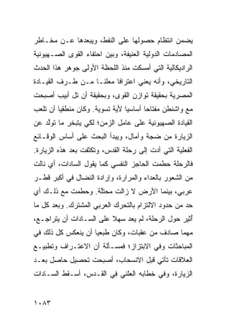 ‫ﻴﻀﻤﻥ ﺍﻨﺘﻅﺎﻡ ﺤﺼﻭﻟﻬﺎ ﻋﻠﻰ ﺍﻟﻨﻔﻁ، ﻭﻴﺒﻌﺩﻫﺎ ﻋـﻥ ﻤﺨـﺎﻁﺭ‬
‫ﺍﻟﻤﺼﺎﺩﻤﺎﺕ ﺍﻟﺩﻭﻟﻴﺔ ﺍﻟﻌﻨﻴﻔﺔ، ﻭﺒﻴﻥ ﺍﺤﺘﻔﺎﺀ ﺍﻟﻘ ‪‬ﻯ ﺍﻟﺼـﻬﻴﻭﻨﻴﺔ‬
            ‫ﻭ‬
‫ﺍﻟﺭﺍﺩﻴﻜﺎﻟﻴﺔ ﺍﻟﺘﻲ ﺃﻤﺴﻜﺕ ﻤﻨﺫ ﺍﻟﻠﺤﻅﺔ ﺍﻷﻭﻟﻰ ﺠﻭﻫﺭ ﻫﺫﺍ ﺍﻟﺤﺩﺙ‬
‫ﺍﻟﺘﺎﺭﻴﺨﻲ، ﻭﺃﻨﻪ ﻴﻌﻨﻲ ﺍﻋﺘﺭﺍ ﹰﺎ ‪‬ﻌﻠ ﹰـﺎ ﻤـﻥ ﻁـﺭﻑ ﺍﻟﻘﻴـﺎﺩﺓ‬
                    ‫ﻓ ﻤ ﹶﻨ‬
‫ﺍﻟﻤﺼﺭﻴﺔ ﺒﺤﻘﻴﻘﺔ ﺘﻭﺍﺯﻥ ﺍﻟﻘ ‪‬ﻯ، ﻭﺒﺤﻘﻴﻘﺔ ﺃﻥ ﺘل ﺃﺒﻴﺏ ﺃﺼﺒﺤﺕ‬
                           ‫ﻭ‬
‫ﻤﻊ ﻭﺍﺸﻨﻁﻥ ﻤﻔﺘﺎ ‪‬ﺎ ﺃﺴﺎﺴ ‪‬ﺎ ﻷﻴﺔ ﺘﺴﻭﻴﺔ. ﻭﻜﺎﻥ ﻤﻨﻁﻘ ‪‬ﺎ ﺃﻥ ﺘﻠﻌﺏ‬
         ‫ﻴ‬                       ‫ﻴ‬       ‫ﺤ‬
‫ﺍﻟﻘﻴﺎﺩﺓ ﺍﻟﺼﻬﻴﻭﻨﻴﺔ ﻋﻠﻰ ﻋﺎﻤل ﺍﻟﺯﻤﻥ؛ ﻟﻜﻲ ﻴﺘﺒﺨﺭ ﻤﺎ ﺘﻭﱠﺩ ﻋﻥ‬
    ‫ﻟ‬                                          ‫ﹸ‬
‫ﺍﻟﺯﻴﺎﺭﺓ ﻤﻥ ﻀﺠﺔ ﻭﺁﻤﺎل، ﻭﻴﺒﺩﺃ ﺍﻟﺒﺤﺙ ﻋﻠﻰ ﺃﺴﺎﺱ ﺍﻟﻭﻗـﺎﺌﻊ‬
‫ﺍﻟﻔﻌﻠﻴﺔ ﺍﻟﺘﻲ ﺃﺩﺕ ﺇﻟﻰ ﺭﺤﻠﺔ ﺍﻟﻘﺩﺱ، ﻭﺘﻜﺜﻔﺕ ﺒﻌﺩ ﻫﺫﻩ ﺍﻟﺯﻴﺎﺭﺓ.‬
‫ﻓﺎﻟﺭﺤﻠﺔ ﺤﻁﻤﺕ ﺍﻟﺤﺎﺠﺯ ﺍﻟﻨﻔﺴﻲ ﻜﻤﺎ ﻴﻘﻭل ﺍﻟﺴﺎﺩﺍﺕ، ﺃﻱ ﻨﺎﻟﺕ‬
‫ﻤﻥ ﺍﻟﺸﻌﻭﺭ ﺒﺎﻟﻌﺩﺍﺀ ﻭﺍﻟﻤﺭﺍﺭﺓ، ﻭﺇﺭﺍﺩﺓ ﺍﻟﻨﻀﺎل ﻓﻲ ﺃﻜﺒﺭ ﻗﻁـﺭ‬
‫ﻋﺭﺒﻲ، ﺒﻴﻨﻤﺎ ﺍﻷﺭﺽ ﻻ ﺯﺍﻟﺕ ‪‬ﺤﺘﱠﺔ. ﻭﺤﻁﻤﺕ ﻤﻊ ﺫﻟـﻙ ﺃﻱ‬
                   ‫ﻤ ﹶﻠ‬
‫ﺤﺩ ﻤﻥ ﺤﺩﻭﺩ ﺍﻻﻟﺘﺯﺍﻡ ﺒﺎﻟﺘﺤﺭﻙ ﺍﻟﻌﺭﺒﻲ ﺍﻟﻤﺸﺘﺭﻙ. ﻭﺒﻌﺩ ﻜل ﻤﺎ‬
‫ُﺜﻴﺭ ﺤﻭل ﺍﻟﺭﺤﻠﺔ، ﻟﻡ ﻴ ‪‬ﺩ ﺴﻬﻼ ﻋﻠﻰ ﺍﻟﺴـﺎﺩﺍﺕ ﺃﻥ ﻴﺘﺭﺍﺠـﻊ،‬
                         ‫ﹰ‬    ‫ﻌ‬                     ‫ﺃ‬
‫ﻤﻬﻤﺎ ﺼﺎﺩﻑ ﻤﻥ ﻋﻘﺒﺎﺕ، ﻭﻜﺎﻥ ﻁ ‪‬ﻌ ‪‬ﺎ ﺃﻥ ﻴﻨﻌﻜﺱ ﻜل ﺫﻟﻙ ﻓﻲ‬
                    ‫ﺒﻴ‬
‫ﺍﻟﻤﺒﺎﺤﺜﺎﺕ ﻭﻓﻲ ﺍﻻﺒﺘﺯﺍﺯ؛ ﻓﻤﺴـﺄﻟﺔ ﺃﻥ ﺍﻻﻋﺘـﺭﺍﻑ ﻭﺘﻁﺒﻴـﻊ‬
‫ﺍﻟﻌﻼﻗﺎﺕ ﺘﺄﺘﻲ ﻗﺒل ﺍﻻﻨﺴﺤﺎﺏ، ﺃﺼﺒﺤﺕ ﺘﺤﺼﻴل ﺤﺎﺼل ﺒﻌـﺩ‬
‫ﺍﻟﺯﻴﺎﺭﺓ، ﻭﻓﻲ ﺨﻁﺎﺒﻪ ﺍﻟﻌﻠﻨﻲ ِﻲ ﺍﻟﻘـﺩﺱ، ﺃﺴـﻘﻁ ﺍﻟﺴـﺎﺩﺍﺕ‬
                        ‫ﻓ‬


‫٣٨٠١‬
 