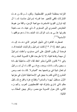 ‫ﺍﻟﺘﺯﺍﻤﻪ ﺒﻤﻨﻅﻤﺔ ﺍﻟﺘﺤﺭﻴﺭ ﺍﻟﻔﻠﺴﻁﻴﻨﻴﺔ. ﻭﻟﻜﻥ‪ ،‬ﻟـﻡ ﺘﻜـﻥ ﻫـﺫﻩ‬
‫ﺍﻟﺘﻨﺎﺯﻻﺕ ﺘﻜﻔﻲ ﻟﻠﺘﻌﺒﻴﺭ ﻋﻤﺎ ﻗﺩﺭﺘﻪ ﺇﺴﺭﺍﺌﻴل ﻤﻨﺎﺴ ‪‬ﺎ، ﻟﻤـﺎ ﺁل‬
          ‫ﺒ‬
‫ﺇﻟﻴﻪ ﺘﻭﺍﺯﻥ ﺍﻟﻘﻭﻯ؛ ﻓﺎﺴﺘﻤﺭﺕ ﻤﻊ ﻟﻌﺒﺔ ﺍﻟﺯﻤﻥ، ﻭﺍﺜﻘﺔ ﻤﻥ ﻫﺒﻭﻁ‬
‫ﺍﻟﻤﻔﺎﻭﺽ ﺍﻟﻤﺼﺭﻱ ﺇﻟﻰ ﺍﻟﻤﺴﺘﻭﻯ ﺍﻟـﺫﻱ ﻋﻴﻨﺘـﻪ، ‪‬ﺴـﺘﻌﻴﻨﺔ‬
       ‫ﻤ‬
‫ﺒﻘﺩﺭﺘﻬﺎ ﻋﻠـﻰ ﺠـﺫﺏ ﺍﻟﻭﻻﻴـﺎﺕ ﺍﻟﻤﺘﺤـﺩﺓ ﻟـﺩﻋﻡ ﻤﻭﺍﻗﻔﻬـﺎ‬
                                           ‫ﺍﻷﺴﺎﺴﻴﺔ)٥٣١(.‬
‫ﺍﻀﻁﺭﺕ ﺍﻟﻘﺎﻫﺭﺓ ﺇﻟﻰ ﺘﺄﺠﻴل ﺍﻟﻤﺅﺘﻤﺭ ﺍﻟﺫﻱ ﺩﻋـﺕ ﺇﻟﻴـﻪ،‬
‫ﻭﺤﻴﻥ ﺍﻨﻌﻘﺩ )٤١/ ٢١( ﻜﺎﻨﺕ ﺇﺴﺭﺍﺌﻴل ﻭﺍﻟﻭﻻﻴﺎﺕ ﺍﻟﻤﺘﺤﺩﺓ ﻗـﺩ‬
‫ﻓﺭﻀﺘﺎ ﺃﻥ ﻴﻜﻭﻥ ﺍﻟﺘﻤﺜﻴل ﻋﻠﻰ ﺃﺩ ﹶﻰ ﻤﺴﺘﻭﻯ، ﻭﺃﻋﻠﻨﺕ ﺇﺴﺭﺍﺌﻴل‬
‫ُ‬                      ‫ﻨ‬
‫ﺃﻥ ﻤﻬﻤﺔ ﻭﻓﺩﻫﺎ ﻓﻨﻴﺔ، ﺇﻻ ﺇﺫﺍ ﹸﺭﺤﺕ ﻓﻜﺭﺓ ﺍﻟﺘﺴﻭﻴﺔ ﺍﻟﻤﻨﻔـﺭﺩﺓ،‬
                           ‫ﻁ‬
‫ﻭﻓﻲ ٤٢ ﻜﺎﻨﻭﻥ ﺍﻟﺜﺎﻨﻲ/ ﻴﻨﺎﻴﺭ ﺍﻨﻌﻘﺩ ِﻘﺎﺀ ﺍﻹﺴـﻤﺎﻋﻴﻠﻴﺔ ﺒﻘﻴـﺎﺩﺓ‬
                       ‫ﻟ‬
‫ـﺢ ـﻲ ـﺎﺀ ﺃﻥ ـﺭﺍﺌﻴل‬
     ‫ﺇﺴـ‬    ‫ـﺎﺩﺍﺕ، ﻭﻭﻀـ ﻓـ ﺍﻟﻠﻘـ‬
                               ‫ـﻴﺠﻥ ﻭﺍﻟﺴـ‬
                                        ‫ﺒـ‬
‫ﻟﻡ ﺘﻌﺩل ﺸﻴ ًﺎ ﻓﻲ ﺒﺭﻨﺎﻤﺠﻬﺎ ‪‬ﻌﺩ "ﺍﻟ ‪‬ﺒﺎﺩﺭﺓ". ﻜﺎﻨـﺕ ﻨﺼـﻭﺹ‬
                   ‫ﻤ‬       ‫ﺒ‬              ‫ﺌ‬
‫ﺍﻟﻤﺸﺭﻭﻉ ﺍﻟﺫﻱ ﺘﻘ ‪‬ﻡ ﺒﻪ ﺒﻴ ِﻥ ﻓﻲ ﺍﻹﺴﻤﺎﻋﻴﻠﻴﺔ ﺘﻨﺎﻭل ﻓﻲ ﺠﺯﺌﻬﺎ‬
                              ‫ﺠ‬        ‫ﺩ‬
‫ﺍﻷﻭل ﻤﺴﺘﻘﺒل "ﻴﻬﻭﺩﺍ ﻭﺍﻟﺴﺎﻤﺭﺍ" ﻭﻗﻁﺎﻉ ﻏﺯﺓ ﻭﺍﻗﺘﺭﺡ ﺘﺸـﻜﻴل‬
‫ﺤﻜﻡ ﺫﺍﺘﻲ ﺇﺩﺍﺭﻱ ﻴﺸﺘﺭﻙ ﻓﻴﻪ ﺍﻟﻔﻠﺴﻁﻴﻨﻴﻭﻥ ﺍﻟﻌﺭﺏ. ﻭﺍﻟﺠـﺯﺀ‬
‫ﺍﻟﺜﺎﻨﻲ، ﻜﺎﻥ ﺤﻭل ﺍﻟﺘﺴﻭﻴﺔ ﻤﻊ ﻤﺼ ‪ ،‬ﻭﺫﻜﺭ ﺒﻴ ِﻥ ﺍﻟﻤﻁﺎﻟـﺏ‬
          ‫ﺠ‬          ‫ﺭ‬
                                                   ‫ﺍﻟﺘﺎﻟﻴﺔ:‬


‫٤٨٠١‬
 