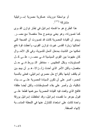 ‫ﺃﻭ ﺒﻭﺍﺴﻁﺔ ﺩﻭﺭﻴﺎﺕ ﻋﺴﻜﺭﻴﺔ ﻤﺼﺭﻴﺔ ﺇﺴـﺭﺍﺌﻴﻠﻴﺔ‬
                                ‫ﻤﺸﺘﺭﻜﺔ )٦٣١(.‬
‫ﻫﺫﺍ ﺍﻟﻁﺭﺡ ﻫﻭ ﻤﺎ ﻗﺩﻤﺘﻪ ﺇﺴﺭﺍﺌﻴل ﻓﻲ ﺇﻁﺎﺭ ﺘﻭﺍﺯﻥ ﺍﻟﻘـ ‪‬ﻯ‬
 ‫ﻭ‬
‫ﻜﻤﺎ ﺘﺼﻭﺭﺘﻪ، ﻭﻫﻭ ﻴﻌﻨﻲ ﺒﻭﻀﻭﺡ ﺤﻼ ﻤﻨﻔﺼﻼ ﻤﻊ ﻤﺼـﺭ.‬
         ‫ﹰ‬     ‫ﹰ‬
‫ﻭﻴﺒﺩﻭ ﺃﻥ ﺍﻟﻘﻴﺎﺩﺓ ﺍﻟﻤﺼﺭﻴﺔ ﻜﺎﻨﺕ ﻗﺩ ﺘﺼﻭﺭﺕ ﺃﻥ ﺍﻟﻀﺠﺔ ﺍﻟﺘﻲ‬
‫ﺃﺤﺩﺜﺘﻬﺎ ﺯﻴﺎﺭﺓ ﺍﻟﻘﺩﺱ ﻏﻴﺭﺕ ﺘﻭﺍﺯﻥ ﺍﻟﻘ ‪‬ﻯ، ﻭﺃﻋﻁﺕ ﻗﻭﺓ ﺩﻓﻊ‬
                ‫ﻭ‬
‫ﺘﻤﻜﻨﻬﺎ ﻤﻥ ﺍﻟﺘﺸﺒﺙ ﺒﻤﺩﺨل ﺃﺸﻤل ﻟﻠﺘﺴﻭﻴﺔ، ﻭﻓﻲ ﻜل ﺍﻷﺤـﻭﺍل‬
‫ﻜﺎﻥ ﻤﻔﻬﻭ ‪‬ﺎ ﺒﻴﻥ ﺍﻟﻘ ‪‬ﻯ ﺍﻟﺴﻴﺎﺴﻴﺔ ﻓـﻲ ﻤﺼـﺭ، ﻋﻠـﻰ ﻜـل‬
                             ‫ﻭ‬          ‫ﻤ‬
‫ﺍﻟﻤﺴﺘﻭﻴﺎﺕ، ﻭﺒﻜل ﺍﻟﻤﻘﺎﻴﻴﺱ - ﻤﺨﺎﻁﺭ ﺍﻟﺘـﻭﺭﻁ ﻓـﻲ ﺤـل‬
                ‫‪‬‬
‫ﻤﻨﻔﺼل، ﻭﻟﻜﻥ ﺍﻷﻤﺭ ﺍﻟﺫﻱ ﺃﺤﺩﺙ ﺯﻟـﺯﺍ ﹰ، ﻫـﻭ ﺃﻥ ﺒﻴﺠـﻴﻥ‬
               ‫ﻻ‬                      ‫‪‬‬
‫ﻟﻡ ﻴﻜﺘﻑ ﺃﻴﺎﻤﻬﺎ ﺒﺎﻗﺘﺭﺍﺡ ﺤل ﻤﺼﺭﻱ ﺇﺴﺭﺍﺌﻴﻠﻲ، ﻓﺤﺘﻰ ﺒﺎﻟﻨﺴﺒﺔ‬
                                              ‫ِ‬
‫ﻟﻤﺼﺭ، ﺃﺼﺭ ﻋﻠﻰ ﺃﻥ ﺘﻜﻭﻥ ﺍﻟﺴﻴﺎﺩﺓ ﺍﻟﻤﺼﺭﻴﺔ ﻋﻠـﻰ ﺴـﻴﻨﺎﺀ‬
                                        ‫‪‬‬
‫ﺸﻜﻠﻴﺔ، ﺒل ﻭﺃﺼﺭ ﻋﻠﻰ ﺒﻘﺎﺀ ﺍﻟﻤﺴﺘﻭﻁﻨﺎﺕ، ﻭﻟﻜﻥ ﺃﻴ ‪‬ﺎ ﻤﻘﻠ ﹰﺎ؛‬
  ‫ﻀ ﻘ‬
‫ﻓﺎﻟﻔﺦ ﺍﻟﺫﻱ ﻭﻗﻌﺕ ﻓﻴﻪ ﺍﻟﻘﻴﺎﺩﺓ ﺍﻟﻤﺼﺭﻴﺔ ﺴﻴﺭﻏ ‪‬ﻬﺎ ﻗﻁ ‪‬ﺎ ﻋﻠـﻰ‬
      ‫ﻌ‬      ‫ﻤ‬
‫ﻗﺒﻭل ﺠﻭﻫﺭ ﻤﺎ ﺘﻘﺼﺩﻩ ﺇﺴﺭﺍﺌﻴل، ﻭﻗﺩ ﺍﺤﺘﻔﻅﺕ ﺇﺴﺭﺍﺌﻴل ﺒﻭﺭﻗﺔ‬
‫ﻭﺍﺤﺩﺓ ﻜﺎﻨﺕ ﻋﻠﻰ ﺍﺴﺘﻌﺩﺍﺩ ﻟﻠﺘﻨﺎﺯل ﻋﻨﻬﺎ ﻓﻲ ﺍﻟﻠﺤﻅﺔ ﺍﻟﻤﻨﺎﺴـﺒﺔ‬
                                         ‫ﻹﻨﻬﺎﺀ ﺍﻟﺼﻔﻘﺔ.‬




‫٦٨٠١‬
 