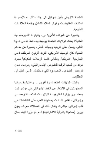 ‫ﺍﻟﻤﺘﺤﺩﺓ ﺍﻟﺘﺎﺭﻴﺨﻲ ﺒﺄﻤﻥ ﺇﺴﺭﺍﺌﻴل ﺇﻟﻰ ﺠﺎﻨﺏ ﺘﺄﻜﻴـﺩﻩ ﺍﻷﻫﻤﻴـﺔ‬
‫ﺍﺴﺘﺌﻨﺎﻑ ﺍﻟﻤﻔﺎﻭﻀﺎﺕ ﻭﺇﻗﺭﺍﺭ ﺍﻟﺴﻼﻡ ﺍﻟﺸﺎﻤل ﻭﺇﻗﺎﻤﺔ ﺍﻟﻌﻼﻗـﺎﺕ‬
                                               ‫ﺍﻟﻁﺒﻴﻌﻴﺔ.‬
‫ﻭﺘﻌﺒﻴ ‪‬ﺍ ﻋﻥ ﺍﻟﻤﻭﻗﻑ ﺍﻷﻤﺭﻴﻜـﻲ، ﻭﺘﺠﻨ ‪‬ـﺎ "ﻟﻠﺩﺒﻠﻭﻤﺎﺴـﻴﺔ‬
                ‫ﺒ‬                           ‫ﺭ‬
‫ﺍﻟﻌﻠﻨﻴﺔ"؛ ﺒﻌﺜﺕ ﺍﻟﻭﻻﻴﺎﺕ ﺍﻟﻤﺘﺤﺩﺓ ﺒﻭﺴﻴﻁ ﻴﺤـﺎﻓﻅ ﻋﻠـﻰ ﻗـﻭﺓ‬
‫ﺍﻟﺩﻓﻊ، ﻭﻴﻌﻤل ﻋﻠﻰ ﺘﻘﺭﻴﺏ ﻭﺠﻬﺎﺕ ﺍﻟﻨﻅﺭ، ﻭﺘﻌﺒﻴ ‪‬ﺍ ﻋﻥ ﻋـﺩﻡ‬
         ‫ﺭ‬
‫ﺍﻟﺠﺩﻴﺔ؛ ﻜﺎﻥ ﺍﻟﻭﺴﻴﻁ ﺍﻷﻤﺭﻴﻜﻲ، ﺃﻟﻔﺭﻴﺩ ﺃﺜﺭﺘﻭﻥ ﺍﻟﻤﻭﻅﻑ ﻓـﻲ‬
‫ﺍﻟﺨﺎﺭﺠﻴﺔ ﺍﻷﻤﺭﻴﻜﻴﺔ. ﻭﺒﺎﻟﺘﺎﻟﻲ ﻜﺎﻨﺕ ﺍﻟﺭﺤﻼﺕ ﺍﻟﻤﻜﻭﻜﻴﺔ ﻤﺠﺭﺩ‬
‫ﻤﺯﻴﺩ ﻤﻥ ﻜﺴﺏ ﺍﻟﻭﻗﺕ ﻟﻠﻤﻔﺎﻭﺽ ﺍﻹﺴـﺭﺍﺌﻴﻠﻲ، ﻭﻤﺯﻴـﺩ ﻤـﻥ‬
‫ﺘﺭﻭﻴﺽ ﺍﻟﻤﻔﺎﻭﺽ ﺍﻟﻤﺼﺭﻱ؛ ﻟﻜﻲ ﻴـﻨﻜﻤﺵ ﺇﻟـﻰ ﺍﻟﻤﻘـﺎﺱ‬
                                               ‫ﺍﻟﻤﻁﻠﻭﺏ.‬
‫ﻭﺃﺜﺒﺘﺕ ﺍﻟﻭﻻﻴﺎﺕ ﺍﻟﻤﺘﺤﺩﺓ ﻤﺭﺓ ﺃﺨﺭﻯ ـ ﺭﻏﺒﺘﻬﺎ ﻭﻗـﺩﺭﺘﻬﺎ‬
‫ﺍﻟﻤﺤﺩﻭﺩﺘﻴﻥ ﻓﻲ ﺍﻻﺒﺘﻌﺎﺩ ﻋﻥ ﺍﻟﺨﻁ ﺍﻹﺴﺭﺍﺌﻴﻠﻲ ﻓﻲ ﻤﺅﺘﻤﺭ ﻟﻴﺩﺯ‬
‫ﺒﺤﻀ ـﻭﺭ ﻭﺯﺍﺭﺓ ﺍﻟﺨﺎﺭﺠﻴ ـﺔ ﻟﻠﻭﻻﻴ ـﺎﺕ ﺍﻟﻤﺘﺤ ـﺩﺓ ﻭﻤﺼ ـﺭ‬
 ‫ـ‬       ‫ـ‬         ‫ـ‬        ‫ـ‬                 ‫ـ‬
‫ﻭﺇﺴﺭﺍﺌﻴل، ﻓﻐﺎﻤﺭ ﺍﻟﺴﺎﺩﺍﺕ ﺒﻤﺤﺎﻭﻟﺔ ﺍﻟﻠﻌﺏ ﻋﻠﻰ ﺍﻟﺘﻨﺎﻗﻀﺎﺕ ﻓﻲ‬
‫ﻗﻠﺏ ﺇﺴﺭﺍﺌﻴل ﻤﺒﺎﺸﺭﺓ، ﻭﺘﻤﺜل ﺫﻟﻙ ﻓﻲ ﺍﺘﺼﺎﻻﺘﻪ ﻤﻊ ﺸـﻴﻤﻭﻥ‬
‫ﺒﻴﺭﻴﺯ )ﻤﺴﺘﻌﻴ ﹰﺎ ﺒﺎﻟﺩﻭﻟﻴﺔ ﺍﻻﺸﺘﺭﺍﻜﻴﺔ( ﺜـﻡ ﻋﻴـﺯﺭﺍ ﻓﺎﻴﺘﺴـﻤﺎﻥ‬
                                          ‫ﻨ‬




‫٨٨٠١‬
 