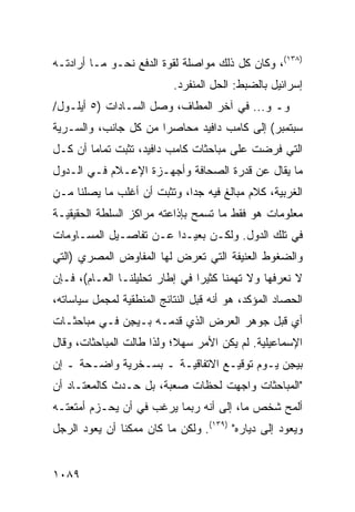 ‫)٨٣١(، ﻭﻜﺎﻥ ﻜل ﺫﻟﻙ ﻤﻭﺍﺼﻠﺔ ﻟﻘﻭﺓ ﺍﻟﺩﻓﻊ ﻨﺤـﻭ ﻤـﺎ ﺃﺭﺍﺩﺘـﻪ‬
                            ‫ﺇﺴﺭﺍﺌﻴل ﺒﺎﻟﻀﺒﻁ: ﺍﻟﺤل ﺍﻟﻤﻨﻔﺭﺩ.‬
‫ﻭـ ﻭ... ﻓﻲ ﺁﺨﺭ ﺍﻟﻤﻁﺎﻑ، ﻭﺼل ﺍﻟﺴـﺎﺩﺍﺕ )٥ ﺃﻴﻠـﻭل/‬
‫ﺴﺒﺘﻤﺒﺭ( ﺇﻟﻰ ﻜﺎﻤﺏ ﺩﺍﻓﻴﺩ ﻤﺤﺎﺼ ‪‬ﺍ ﻤﻥ ﻜل ﺠﺎﻨﺏ، ﻭﺍﻟﺴـﺭﻴﺔ‬
                      ‫ﺭ‬
‫ﺍﻟﺘﻲ ﹸﺭﻀﺕ ﻋﻠﻰ ﻤﺒﺎﺤﺜﺎﺕ ﻜﺎﻤﺏ ﺩﺍﻓﻴﺩ، ﺘﺜﺒﺕ ﺘﻤﺎ ‪‬ﺎ ﺃﻥ ﻜـل‬
        ‫ﻤ‬                                     ‫ﻓ‬
‫ﻤﺎ ﻴﻘﺎل ﻋﻥ ﻗﺩﺭﺓ ﺍﻟﺼﺤﺎﻓﺔ ﻭﺃﺠﻬـﺯﺓ ﺍﻹﻋـﻼﻡ ﻓـﻲ ﺍﻟـﺩﻭل‬
‫ﺍﻟﻐﺭﺒﻴﺔ، ﻜﻼﻡ ﻤﺒﺎﻟﻎ ﻓﻴﻪ ﺠ ‪‬ﺍ، ﻭﺘﺜﺒﺕ ﺃﻥ ﺃﻏﻠﺏ ﻤﺎ ﻴﺼﻠﻨﺎ ﻤـﻥ‬
                             ‫ﺩ‬       ‫ﹲ‬
‫ﻤﻌﻠﻭﻤﺎﺕ ﻫﻭ ﻓﻘﻁ ﻤﺎ ﺘﺴﻤﺢ ﺒﺈﺫﺍﻋﺘﻪ ﻤﺭﺍﻜﺯ ﺍﻟﺴﻠﻁﺔ ﺍﻟﺤﻘﻴﻘﻴـﺔ‬
‫ﻓﻲ ﺘﻠﻙ ﺍﻟﺩﻭل. ﻭﻟﻜـﻥ ﺒﻌﻴـ ‪‬ﺍ ﻋـﻥ ﺘﻔﺎﺼـﻴل ﺍﻟﻤﺴـﺎﻭﻤﺎﺕ‬
                        ‫ﺩ‬
‫ﻭﺍﻟﻀﻐﻭﻁ ﺍﻟﻌﻨﻴﻔﺔ ﺍﻟﺘﻲ ﺘﻌﺭﺽ ﻟﻬﺎ ﺍﻟﻤﻔﺎﻭﺽ ﺍﻟﻤﺼﺭﻱ )ﺍﻟﺘﻲ‬
‫ﻻ ﻨﻌﺭﻓﻬﺎ ﻭﻻ ﺘﻬﻤﻨﺎ ﻜﺜﻴ ‪‬ﺍ ﻓﻲ ﺇﻁﺎﺭ ﺘﺤﻠﻴﻠﻨـﺎ ﺍﻟﻌـﺎﻡ(، ﻓـﺈﻥ‬
                                ‫ﺭ‬
‫ﺍﻟﺤﺼﺎﺩ ﺍﻟﻤﺅﻜﺩ، ﻫﻭ ﺃﻨﻪ ﻗ ِل ﺍﻟﻨﺘﺎﺌﺞ ﺍﻟﻤﻨﻁﻘﻴﺔ ﻟﻤﺠﻤل ﺴﻴﺎﺴﺎﺘﻪ،‬
                                 ‫ﹶﺒ‬
‫ﺃﻱ ﻗﺒل ﺠﻭﻫﺭ ﺍﻟﻌﺭﺽ ﺍﻟﺫﻱ ﻗﺩﻤـﻪ ﺒـﻴ ِﻥ ﻓـﻲ ﻤﺒﺎﺤﺜـﺎﺕ‬
              ‫ﺠ‬
‫ﺍﻹﺴﻤﺎﻋﻴﻠﻴﺔ. ﻟﻡ ﻴﻜﻥ ﺍﻷﻤﺭ ﺴﻬ ﹰ؛ ﻭﻟﺫﺍ ﻁﺎﻟﺕ ﺍﻟﻤﺒﺎﺤﺜﺎﺕ، ﻭﻗﺎل‬
                           ‫ﻼ‬
‫ﺒﻴ ِﻥ ﻴـﻭﻡ ﺘﻭﻗﻴـﻊ ﺍﻻﺘﻔﺎﻗﻴـﺔ ـ ﺒﺴـﺨﺭﻴﺔ ﻭﺍﻀـﺤﺔ ـ ﺇﻥ‬
                                             ‫ﺠ‬
‫"ﺍﻟﻤﺒﺎﺤﺜﺎﺕ ﻭﺍﺠﻬﺕ ﻟﺤﻅﺎﺕ ﺼﻌﺒﺔ، ﺒل ﺤـﺩﺙ ﻜﺎﻟﻤﻌﺘـﺎﺩ ﺃﻥ‬
‫ﺃﻟﻤﺢ ﺸﺨﺹ ﻤﺎ، ﺇﻟﻰ ﺃﻨﻪ ﺭﺒﻤﺎ ﻴﺭﻏﺏ ﻓﻲ ﺃﻥ ﻴﺤـﺯﻡ ﺃﻤﺘﻌﺘـﻪ‬
                                          ‫‪‬‬
‫ﻭﻴﻌﻭﺩ ﺇﻟﻰ ﺩﻴﺎﺭﻩ" )٩٣١(. ﻭﻟﻜﻥ ﻤﺎ ﻜﺎﻥ ﻤﻤﻜ ﹰﺎ ﺃﻥ ﻴﻌﻭﺩ ﺍﻟﺭﺠل‬
               ‫ﻨ‬


‫٩٨٠١‬
 