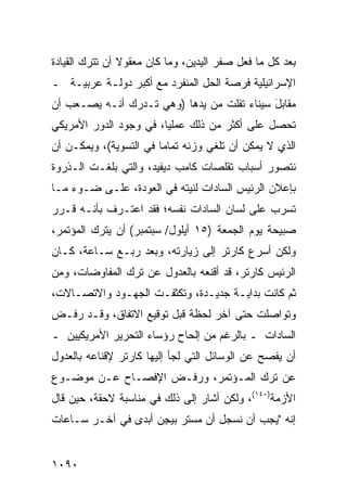 ‫ﺒﻌﺩ ﻜل ﻤﺎ ﻓﻌل ﺼﻔﺭ ﺍﻟﻴﺩﻴﻥ، ﻭﻤﺎ ﻜﺎﻥ ﻤﻌﻘﻭﻻ ﺃﻥ ﺘﺘﺭﻙ ﺍﻟﻘﻴﺎﺩﺓ‬
                ‫ﹰ‬                     ‫‪‬‬
‫ﺍﻹﺴﺭﺍﺌﻴﻠﻴﺔ ﻓﺭﺼﺔ ﺍﻟﺤل ﺍﻟﻤﻨﻔﺭﺩ ﻤﻊ ﺃﻜﺒﺭ ﺩﻭﻟـﺔ ﻋﺭﺒﻴـﺔ ـ‬
‫ﻤﻘﺎﺒل ﺴﻴﻨﺎﺀ ﺘﻔﻠﺕ ﻤﻥ ﻴﺩﻫﺎ )ﻭﻫﻲ ﺘـﺩﺭﻙ ﺃﻨـﻪ ﻴﺼـ ‪‬ﺏ ﺃﻥ‬
    ‫ﻌ‬                                        ‫َ‬
‫ﺘﺤﺼل ﻋﻠﻰ ﺃﻜﺜﺭ ﻤﻥ ﺫﻟﻙ ﻋﻤﻠ ‪‬ﺎ، ﻓﻲ ﻭﺠﻭﺩ ﺍﻟﺩﻭﺭ ﺍﻷﻤﺭﻴﻜﻲ‬
                        ‫ﻴ‬
‫ﺍﻟﺫﻱ ﻻ ﻴﻤﻜﻥ ﺃﻥ ﹸﻠﻐﻲ ﻭﺯﻨﻪ ﺘﻤﺎ ‪‬ﺎ ﻓﻲ ﺍﻟﺘﺴﻭﻴﺔ(، ﻭﻴﻤﻜـﻥ ﺃﻥ‬
                        ‫ﻤ‬             ‫ﺘ‬
‫ﻨﺘﺼﻭﺭ ﺃﺴﺒﺎﺏ ﺘﻘﻠﺼﺎﺕ ﻜﺎﻤﺏ ﺩﻴﻔﻴﺩ، ﻭﺍﻟﺘﻲ ﺒﻠﻐـﺕ ﺍﻟـﺫﺭﻭﺓ‬
‫ﺒﺈﻋﻼﻥ ﺍﻟﺭﺌﻴﺱ ﺍﻟﺴﺎﺩﺍﺕ ﻟﻨﻴﺘﻪ ﻓﻲ ﺍﻟﻌﻭﺩﺓ، ﻋﻠـﻰ ﻀـﻭﺀ ﻤـﺎ‬
‫ﺘﺴﺭﺏ ﻋﻠﻰ ﻟﺴﺎﻥ ﺍﻟﺴﺎﺩﺍﺕ ﻨﻔﺴﻪ؛ ﻓﻘﺩ ﺍﻋﺘـﺭﻑ ﺒﺄﻨـﻪ ﻗـﺭﺭ‬
‫ﺼﺒﻴﺤﺔ ﻴﻭﻡ ﺍﻟﺠﻤﻌﺔ )٥١ ﺃﻴﻠﻭل/ ﺴﺒﺘﻤﺒﺭ( ﺃﻥ ﻴﺘﺭﻙ ﺍﻟﻤﺅﺘﻤﺭ،‬
‫ﻭﻟﻜﻥ ﺃﺴﺭﻉ ﻜﺎﺭﺘﺭ ﺇﻟﻰ ﺯﻴﺎﺭﺘﻪ، ﻭﺒﻌﺩ ‪‬ﺒـﻊ ﺴـﺎﻋﺔ، ﻜـﺎﻥ‬
               ‫ﺭ‬
‫ﺍﻟﺭﺌﻴﺱ ﻜﺎﺭﺘﺭ، ﻗﺩ ﺃﻗﻨﻌﻪ ﺒﺎﻟﻌﺩﻭل ﻋﻥ ﺘﺭﻙ ﺍﻟﻤﻔﺎﻭﻀﺎﺕ، ﻭﻤﻥ‬
‫ﺜﻡ ﻜﺎﻨﺕ ﺒﺩﺍﻴـﺔ ﺠﺩﻴـﺩﺓ، ﻭﺘﻜﺜﻔـﺕ ﺍﻟﺠﻬـﻭﺩ ﻭﺍﻻﺘﺼـﺎﻻﺕ،‬
‫ﻭﺘﻭﺍﺼﻠﺕ ﺤﺘﻰ ﺁﺨﺭ ﻟﺤﻅﺔ ﻗﺒل ﺘﻭﻗﻴﻊ ﺍﻻﺘﻔﺎﻕ، ﻭﻗـﺩ ﺭﻓـﺽ‬
‫ﺍﻟﺴﺎﺩﺍﺕ ـ ﺒﺎﻟﺭﻏﻡ ﻤﻥ ﺇﻟﺤﺎﺡ ﺭﺅﺴﺎﺀ ﺍﻟﺘﺤﺭﻴﺭ ﺍﻷﻤﺭﻴﻜﻴﻴﻥ ـ‬
‫ﺃﻥ ﻴﻔﺼﺢ ﻋﻥ ﺍﻟﻭﺴﺎﺌل ﺍﻟﺘﻲ ﻟﺠﺄ ﺇﻟﻴﻬﺎ ﻜﺎﺭﺘﺭ ﻹﻗﻨﺎﻋﻪ ﺒﺎﻟﻌﺩﻭل‬
‫ﻋﻥ ﺘﺭﻙ ﺍﻟﻤـﺅﺘﻤﺭ، ﻭﺭﻓـﺽ ﺍﻹﻓﺼـﺎﺡ ﻋـﻥ ﻤﻭﻀـﻭﻉ‬
‫ﺍﻷﺯﻤﺔ)٠٤١(، ﻭﻟﻜﻥ ﺃﺸﺎﺭ ﺇﻟﻰ ﺫﻟﻙ ﻓﻲ ﻤﻨﺎﺴﺒﺔ ﻻﺤﻘﺔ، ﺤﻴﻥ ﻗﺎل‬
‫ﺇﻨﻪ "ﻴﺠﺏ ﺃﻥ ﻨﺴﺠل ﺃﻥ ﻤﺴﺘﺭ ﺒﻴ ِﻥ ﺃﺒ ‪‬ﻯ ﻓﻲ ﺁﺨـﺭ ﺴـﺎﻋﺎﺕ‬
                ‫ﺠ ﺩ‬


‫٠٩٠١‬
 