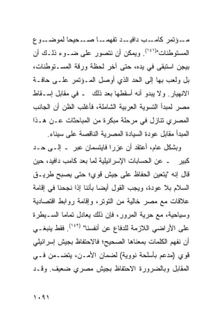 ‫ـﻭﻉ‬‫ـﺤﻴ ‪‬ﺎ ﻟﻤﻭﻀـ‬
          ‫ـﺩ ﺘﻔﻬﻤ ـﺎ ﺼـ ﺤ‬
                 ‫‪ ‬ـ‬    ‫ـﺏ ﺩﺍﻓﻴـ‬‫ـﺅﺘﻤﺭ ﻜﺎﻤـ‬‫ﻤـ‬
‫ﺍﻟﻤﺴﺘﻭﻁﻨﺎﺕ")١٤١(. ﻭﻴﻤﻜﻥ ﺃﻥ ﻨﺘﺼﻭﺭ ﻋﻠﻰ ﻀـﻭﺀ ﺫﻟـﻙ ﺃﻥ‬
‫ﺒﻴ ِﻥ ﺍﺴﺘﺒ ﹶﻰ ﻓﻲ ﻴﺩﻩ، ﺤﺘﻰ ﺁﺨﺭ ﻟﺤﻅﺔ ﻭﺭﻗﺔ ﺍﻟﻤﺴـﺘﻭﻁﻨﺎﺕ،‬
                                        ‫ﻘ‬       ‫ﺠ‬
‫ﺒل ﻭﻟﻌﺏ ﺒﻬﺎ ﺇﻟﻰ ﺍﻟﺤﺩ ﺍﻟﺫﻱ ﺃﻭﺼل ﺍﻟﻤـﺅﺘﻤﺭ ﻋﻠـﻰ ﺤﺎﻓـﺔ‬
‫ﺍﻻﻨﻬﻴﺎﺭ. ﻭﻻ ﻴﺒﺩﻭ ﺃﻨﻪ ﺃﺴﻘﻁﻬﺎ ﺒﻌﺩ ﺫﻟﻙ ـ ﻓﻲ ﻤﻘﺎﺒل ﺇﺴـﻘﺎﻁ‬
‫ﻤﺼﺭ ﻟﻤﺒﺩﺃ ﺍﻟﺘﺴﻭﻴﺔ ﺍﻟﻌﺭﺒﻴﺔ ﺍﻟﺸﺎﻤﻠﺔ، ﻓﺄﻏﻠﺏ ﺍﻟﻅﻥ ﺃﻥ ﺍﻟﺠﺎﻨﺏ‬
‫ﺍﻟﻤﺼﺭﻱ ﺘﻨﺎﺯل ﻓﻲ ﻤﺭﺤﻠﺔ ﻤﺒﻜﺭﺓ ﻤﻥ ﺍﻟﻤﺒﺎﺤﺜﺎﺕ ﻋـﻥ ﻫـﺫﺍ‬
     ‫ﺍﻟﻤﺒﺩﺃ ﻤﻘﺎﺒل ﻋﻭﺩﺓ ﺍﻟﺴﻴﺎﺩﺓ ﺍﻟﻤﺼﺭﻴﺔ ﺍﻟﻨﺎﻗﺼﺔ ﻋﻠﻰ ﺴﻴﻨﺎﺀ.‬
‫ﻭﺒﺸﻜل ﻋﺎﻡ، ﺃﻋﺘﻘﺩ ﺃﻥ ِﺯﺭﺍ ﻓﺎﻴﺘﺴﻤﺎﻥ ﻋ ‪‬ﺭ ـ ﺇﻟـﻰ ﺤـﺩ‬
            ‫ﺒ‬               ‫ﻋ‬
‫ﻜﺒﻴﺭ ـ ﻋﻥ ﺍﻟﺤﺴﺎﺒﺎﺕ ﺍﻹﺴﺭﺍﺌﻴﻠﻴﺔ ﻟﻤﺎ ﺒﻌﺩ ﻜﺎﻤﺏ ﺩﺍﻓﻴﺩ، ﺤﻴﻥ‬
‫ﻗﺎل ﺇﻨﻪ "ﻴﺘﻌﻴﻥ ﺍﻟﺤﻔﺎﻅ ﻋﻠﻰ ﺠﻴﺵ ﻗﻭﻱ؛ ﺤﺘﻰ ﻴﺼﺒﺢ ﻁﺭﻴـﻕ‬
‫ﺍﻟﺴﻼﻡ ﺒﻼ ﻋﻭﺩﺓ، ﻭﻴﺠﺏ ﺍﻟﻘﻭل ﺃﻴ ‪‬ﺎ ﺒﺄﻨﻨﺎ ﺇﺫﺍ ﻨﺠﺤﻨﺎ ﻓﻲ ﺇﻗﺎﻤﺔ‬
                          ‫ﻀ‬
‫ﻋﻼﻗﺎﺕ ﻤﻊ ﻤﺼﺭ ﺨﺎﻟﻴﺔ ﻤﻥ ﺍﻟﺘﻭﺘﺭ، ﻭﺇﻗﺎﻤﺔ ﺭﻭﺍﺒﻁ ﺍﻗﺘﺼﺎﺩﻴﺔ‬
‫ﻭﺴﻴﺎﺤﻴﺔ، ﻤﻊ ﺤﺭﻴﺔ ﺍﻟﻤﺭﻭﺭ، ﻓﺈﻥ ﺫﻟﻙ ﻴﻌﺎﺩل ﺘﻤﺎ ‪‬ﺎ ﺍﻟﺴـﻴﻁﺭﺓ‬
          ‫ﻤ‬
‫ﻋﻠﻰ ﺍﻷﺭﺍﻀﻲ ﺍﻟﻼﺯﻤﺔ ﻟﻠﺩﻓﺎﻉ ﻋﻥ ﺃﻨﻔﺴﻨﺎ" )٢٤١(. ﻓﻘﻁ ﻴﻨﺒﻐـﻲ‬
‫ﺃﻥ ﻨﻔﻬﻡ ﺍﻟﻜﻠﻤﺎﺕ ﺒﻤﻌﻨﺎﻫﺎ ﺍﻟﺼﺤﻴﺢ؛ ﻓﺎﻻﺤﺘﻔﺎﻅ ﺒﺠﻴﺵ ﺇﺴﺭﺍﺌﻴﻠﻲ‬
‫ﻗﻭﻱ ) ‪‬ﺩ ‪‬ﻡ ﺒﺄﺴﻠﺤﺔ ﻨﻭﻭﻴﺔ( ﻟﻀﻤﺎﻥ ﺍﻷﻤـﻥ، ﻴﺘﻀـﻤﻥ ﻓـﻲ‬
                                       ‫ﻤﻋ‬
‫ﺍﻟﻤﻘﺎﺒل ﻭﺒﺎﻟﻀﺭﻭﺭﺓ ﺍﻻﺤﺘﻔﺎﻅ ﺒﺠﻴﺵ ﻤﺼﺭﻱ ﻀﻌﻴﻑ. ﻭﻗـﺩ‬


‫١٩٠١‬
 