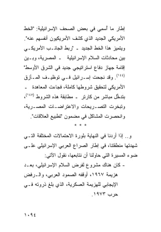 ‫ﺇﻁﺎﺭ ﻤﺎ ُﺴ ِﻲ ﻓﻲ ﺒﻌﺽ ﺍﻟﺼﺤﻑ ﺍﻹﺴﺭﺍﺌﻴﻠﻴﺔ: "ﺍﻟﺨﻁ‬
                                ‫ﺃ ﻤ‬
‫ﺍﻷﻤﺭﻴﻜﻲ ﺍﻟﺠﺩﻴﺩ ﺍﻟﺫﻱ ﻜﺸﻑ ﺍﻷﻤﺭﻴﻜﻴﻭﻥ ﺃﻨﻔﺴﻬﻡ ﻋﻨﻪ".‬
‫ﻭﻴﺘﻤﻴﺯ ﻫﺫﺍ ﺍﻟﺨﻁ ﺍﻟﺠﺩﻴﺩ ـ "ﺭﺒﻁ ﺍﻟﺠﺎﻨـﺏ ﺍﻷﻤﺭﻴﻜـﻲ‬
‫ﺒﻴﻥ ﻤﺤﺎﺩﺜﺎﺕ ﺍﻟﺴﻼﻡ ﺍﻹﺴﺭﺍﺌﻴﻠﻴﺔ ـ ﺍﻟﻤﺼﺭﻴﺔ، ﻭﺒـﻴﻥ‬
‫ﺇﻗﺎﻤﺔ ﺠﻬﺎﺯ ﺩﻓﺎﻉ ﺍﺴﺘﺭﺍﺘﻴﺠﻲ ﺠﺩﻴﺩ ﻓﻲ ﺍﻟﺸﺭﻕ ﺍﻷﻭﺴﻁ"‬
‫)٤٤١(. ﻭﻗﺩ ﻨﺠﺤﺕ ﺇﺴـﺭﺍﺌﻴل ﻓـﻲ ﺘﻭﻅﻴـﻑ ﺍﻟﻤـﺄﺯﻕ‬
‫ﺍﻷﻤﺭﻴﻜﻲ ﻟﺘﺤﻘﻴﻕ ﺸﺭﻭﻁﻬﺎ ﻜﺎﻤﻠﺔ، ﻓﺠﺎﺀﺕ ﺍﻟﻤﻌﺎﻫﺩﺓ ـ‬
  ‫ﹸ‬
‫ﺒﺘﺩ ﱡل ﻤﺒﺎﺸﺭ ﻤﻥ ﻜﺎﺭﺘﺭ ـ ﻤﻁﺎﺒﻘﺔ ﻫﺫﻩ ﺍﻟﺸﺭﻭﻁ )٥٤١(،‬
                                           ‫ﺨ‬
‫ﻭﺘﺒﺨﺭﺕ ﺍﻟﺘﺼـﺭﻴﺤﺎﺕ ﻭﺍﻻﻋﺘﺭﺍﻀـﺎﺕ ﺍﻟﻤﺼـﺭﻴﺔ،‬
   ‫ﻭﺍﻨﺤﺼﺭﺕ ﺍﻟﻤﺸﺎﻜل ﻓﻲ ﻤﻀﻤﻭﻥ "ﺘﻁﺒﻴﻊ ﺍﻟﻌﻼﻗﺎﺕ".‬
                         ‫***‬
‫ﻭ.. ﺇﺫﺍ ﺃﺭﺩﻨﺎ ﻓﻲ ﺍﻟﻨﻬﺎﻴﺔ ﺒﻠﻭﺭﺓ ﺍﻻﺤﺘﻤﺎﻻﺕ ﺍﻟﻤﺨﺘﻠﻔﺔ ﺍﻟﺘـﻲ‬
‫ﺸﻬﺩﺘﻬﺎ ﻤﻨﻁﻘﺘﻨﺎ، ﻓﻲ ﺇﻁﺎﺭ ﺍﻟﺼﺭﺍﻉ ﺍﻟﻌﺭﺒﻲ ﺍﻹﺴﺭﺍﺌﻴﻠﻲ ﻋﻠـﻰ‬
          ‫ﻀﻭﺀ ﺍﻟﻤﺴﻴﺭﺓ ﺍﻟﺘﻲ ﺤﺎﻭﻟﻨﺎ ﺃﻥ ﻨﺘﺎﺒﻌﻬﺎ، ﻨﻘﻭل ﺍﻵﺘﻲ:‬
‫- ﻜﺎﻥ ﻫﻨﺎﻙ ﻤﺸﺭﻭﻉ ﻟﻔﺭﺽ ﺍﻟﺴﻼﻡ ﺍﻹﺴﺭﺍﺌﻴﻠﻲ، ﺒﻌـﺩ‬
‫ﻫﺯﻴﻤﺔ ٧٦٩١، ﺃﻭﻗﻔﻪ ﺍﻟﺼﻤﻭﺩ ﺍﻟﻌﺭﺒﻲ، ﻭﺍﻟـﺭﻓﺽ‬
‫ﺍﻹﻴﺠﺎﺒﻲ ﻟﻠﻬﺯﻴﻤﺔ ﺍﻟﻌﺴﻜﺭﻴﺔ، ﺍﻟﺫﻱ ﺒﻠﻎ ﺫﺭﻭﺘﻪ ﻓـﻲ‬
                                 ‫ﺤﺭﺏ ٣٧٩١.‬


‫٤٩٠١‬
 