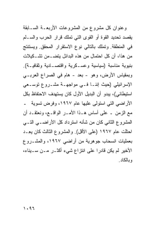 ‫ﻭﻋﻨﻭﺍﻥ ﻜل ﻤﺸﺭﻭﻉ ﻤﻥ ﺍﻟﻤﺸﺭﻭﻋﺎﺕ ﺍﻷﺭﺒﻌـﺔ ﺍﻟﺴـﺎﺒﻘﺔ‬
‫ﻴﻘﺼﺩ ﺘﺤﺩﻴﺩ ﺍﻟﻘﻭﺓ ﺃﻭ ﺍﻟﻘ ‪‬ﻯ ﺍﻟﺘﻲ ﺘﻤﻠﻙ ﻗﺭﺍﺭ ﺍﻟﺤﺭﺏ ﻭﺍﻟﺴـﻠﻡ‬
                              ‫ﻭ‬
‫ﻓﻲ ﺍﻟﻤﻨﻁﻘﺔ. ﻭﺘﻤﻠﻙ ﺒﺎﻟﺘﺎﻟﻲ ﻨﻭﻉ ﺍﻻﺴﺘﻘﺭﺍﺭ ﺍﻟﻤﺤﻘﻕ. ﻭ ‪‬ﺴﺘﻨﺘﺞ‬
     ‫ﻴ‬
‫ﻤﻥ ﻫﺫﺍ، ﺃﻥ ﻜل ﺍﺤﺘﻤﺎل ﻤﻥ ﻫﺫﻩ ﺍﻟﺒﺩﺍﺌل ﻴﺘﻀـﻤﻥ ﺘﺸـﻜﻴﻼﺕ‬
‫ﺒﻨﻴﻭﻴﺔ ﻤﻨﺎﺴﺒﺔ )ﺴﻴﺎﺴﻴﺔ ﻭﻋﺴـﻜﺭﻴﺔ ﻭﺍﻗﺘﺼـﺎﺩﻴﺔ ﻭﺜﻘﺎﻓﻴـﺔ(.‬
‫ﻭﺒﻤﻘﻴﺎﺱ ﺍﻷﺭﺽ، ﻭﻫﻭ - ﺒﻌﺩ - ﻫﺎﻡ ﻓﻲ ﺍﻟﺼﺭﺍﻉ ﺍﻟﻌﺭﺒـﻲ‬
                        ‫‪‬‬
‫ﺍﻹﺴﺭﺍﺌﻴﻠﻲ )ﺤﻴﺙ ﺇﻨﻨـﺎ ﻓـﻲ ﻤﻭﺍﺠﻬـﺔ ﻤﺸـﺭﻭﻉ ﺘﻭﺴـﻌﻲ‬
‫ﺍﺴﺘﻴﻁﺎﻨﻲ(، ﻴﺒﺩﻭ ﺃﻥ ﺍﻟﺒﺩﻴل ﺍﻷﻭل ﻜﺎﻥ ﻴﺴﺘﻬﺩﻑ ﺍﻻﺤﺘﻔﺎﻅ ﺒﻜل‬
‫ﺍﻷﺭﺍﻀﻲ ﺍﻟﺘﻲ ﺍﺴﺘﻭﻟﻰ ﻋﻠﻴﻬﺎ ﻋﺎﻡ ٧٦٩١، ﻭﻓﺭﺽ ﺘﺴﻭﻴﺔ ـ‬
‫ﻤﻊ ﺍﻟﺯﻤﻥ ـ ﻋﻠﻰ ﺃﺴﺎﺱ ﻫـﺫﺍ ﺍﻷﻤـﺭ ﺍﻟﻭﺍﻗـﻊ، ﻭﻨﻌﺘﻘـﺩ ﺃﻥ‬
‫ﺍﻟﻤﺸﺭﻭﻉ ﺍﻟﺜﺎﻨﻲ ﻜﺎﻥ ﻤﻥ ﺸﺄﻨﻪ ﺍﺴﺘﺭﺩﺍﺩ ﻜل ﺍﻷﺭﺍﻀـﻲ ﺍﻟﺘـﻲ‬
‫ﺍﺤﺘﱠﺕ ﻋﺎﻡ ٧٦٩١ )ﻋﻠﻰ ﺍﻷﻗل(. ﻭﺍﻟﻤﺸﺭﻭﻉ ﺍﻟﺜﺎﻟﺙ ﻜﺎﻥ ﻴ ِـﺩ‬
  ‫‪‬ﻌ‬                                            ‫ﹸﻠ‬
‫ﺒﻌﻤﻠﻴﺎﺕ ﺍﻨﺴﺤﺎﺏ ﺠﻭﻫﺭﻴﺔ ﻤﻥ ﺃﺭﺍﻀﻲ ٧٦٩١، ﻭﺍﻟﻤﺸـﺭﻭﻉ‬
‫ﺍﻷﺨﻴﺭ ﻟﻡ ﻴﻜﻥ ﻗﺎﺩ ‪‬ﺍ ﻋﻠﻰ ﺍﻨﺘﺯﺍﻉ ﺸﻲﺀ ﺃﻜﺜـﺭ ﻤـﻥ ﺴـﻴﻨﺎﺀ،‬
            ‫‪‬‬                     ‫ﺭ‬
                                                ‫ﻭﺒﺎﻟﻜﺎﺩ.‬




‫٦٩٠١‬
 