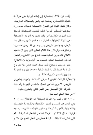 ‫)ﻴﻘﺼﺩ ﻗﺒل ٤٧٩١( ﻤﻀﻁﺭﺓ ﺇﻟﻰ ﺇﺤﻜﺎﻡ ﺍﻟﺭﻗﺎﺒﺔ ﻋﻠﻰ ﺤﺭﻜـﺔ‬
‫ﺍﻟﻨﺸﺎﻁ ﺍﻻﻗﺘﺼﺎﺩﻱ، ﻭﺨﺎﺼﺔ ﻓﻴﻤﺎ ﻴﺘﻌﻠﻕ ﺒﺎﻟﻤﻌﺎﻤﻼﺕ ﺍﻟﺨﺎﺭﺠﻴﺔ،‬
‫ﻭﻜﺎﻥ ﺘﺩﺨل ﺍﻟﺩﻭﻟﺔ ﻓﻲ ﺍﻟﺸﺌﻭﻥ ﺍﻻﻗﺘﺼﺎﺩﻴﺔ ﻟﻠـﺒﻼﺩ ﻀـﺭﻭﺭﺓ‬
‫ﹰ‬
‫ﺍﺴﺘﺩﻋﺘﻬﺎ ﺍﻟﻤﺼﻠﺤﺔ ﺍﻟﻘﻭﻤﻴﺔ ﺍﻟﻌﻠﻴﺎ؛ ﻟﺘﺤﺴﻴﻥ ﺍﻗﺘﺼﺎﺩﻴﺎﺕ ﺍﻟـﺒﻼﺩ‬
                                        ‫ﹸ‬
‫ﻀﺩ ﺍﻟﺘﻴﺎﺭﺍﺕ ﺍﻟﺨﺎﺭﺠﻴﺔ ﻓﻲ ﻭﻗﺕ ﹶﻀﻥ ﺒﻪ ﺍﻟﻤﻭﺍﺭﺩ ﺍﻻﻗﺘﺼﺎﺩﻴﺔ‬
                     ‫ﺘ ‪‬‬
‫ﻋﻥ ﻤﻘﺎﺒﻠﺔ ﺍﻻﺤﺘﻴﺎﺠﺎﺕ ﺍﻟﻤﺘﺯﺍﻴﺩﺓ، ﻤﻊ ﺍﻟﻨﻤﻭ ﺍﻟﺴﺭﻴﻊ ﻟﺴﻜﺎﻥ ﻫﺫﺍ‬
‫ﺍﻟﻭﻁﻥ، ﻭﻤﻊ ﻋﺩﻭ ﻤﺘﺭﺒﺹ ﺒﻨﺎ.. ﻴﺘﺤـ ‪‬ﻥ ﺍﻟﻔـﺭﺹ ﻟﻀـﺭﺒﻨﺎ‬
                ‫ﻴ‬
‫ﻭﺍﺴﺘﻨﺯﺍﻑ ﻤﻭﺍﺭﺩﻨﺎ".. ﻫﺫﺍ ﺍﻟﻜﻼﻡ ﺍﻟﻌﻅﻴﻡ ﺍﻟﺫﻱ ‪‬ﺩﻴﻥ ﻜل ﻤﻔﺎﻫﻴﻡ‬
             ‫ﻴ‬
‫ﺍﻻﻨﻔﺘﺎﺡ ﻗﺎﻟﻪ ﻭﺯﻴﺭ ﺍﻟﻤﺎﻟﻴﺔ ﺒﻘﺼﺩ ﺍﻟﺩﻓﺎﻉ ﻋﻥ ﺍﻻﻨﻔﺘﺎﺡ، ﻭﻜﻤﺩﺨل‬
‫ﻟﻌﺭﺽ ﺍﻟﺴﻴﺎﺴﺎﺕ ﺍﻟﻤﺎﻟﻴﺔ ﺍﻟﻤﻁﻠﻭﺒﺔ ﻤﻥ ﺃﺠل ﻤﺯﻴﺩ ﻤﻥ ﺍﻻﻨﻔﺘﺎﺡ!‬
‫ﺍﻨﻅﺭ ﺩ. ﻤﺤﻤﻭﺩ ﺼﻼﺡ ﺍﻟﺩﻴﻥ ﺤﺎﻤﺩ، ﺍﻟﺒﻴﺎﻥ ﺍﻟﻤﺎﻟﻲ ﻋﻥ ﻤﺸﺭﻭﻉ‬
‫ﺍﻟﻤﻭﺍﺯﻨﺔ ﺍﻟﻌﺎﻤﺔ ﻟﻠﺩﻭﻟﺔ ﻟﻠﺴﻨﺔ ﺍﻟﻤﺎﻟﻴﺔ ٧٧٩١، )ﻭﺯﺍﺭﺓ ﺍﻟﻤﺎﻟﻴـﺔ‬
                         ‫ﺒﺠﻤﻬﻭﺭﻴﺔ ﻤﺼﺭ ﺍﻟﻌﺭﺒﻴﺔ، ٧٧٩١(.‬
‫)٤( ﻨﻅ ‪‬ﺍ ﻻﺭﺘﺒﺎﻁ ﺘﺨﻔﻴﺽ ﺍﻟﺩﻋﻡ ﻓﻲ ﺫﻟﻙ ﺍﻟﻌﺎﻡ، ﺒﺘﺤﺭﻙ ﺠﻤﺎﻫﻴﺭﻱ‬
                                                ‫ﺭ‬
‫ﺘﺎﺭﻴﺨﻲ؛ ﻻ ﻨﺭﻯ ﺒﺄ ‪‬ﺎ ﻤﻥ ﺘﺴﺠﻴل ﻤﺎ ﹸﺸـﺭ ﺃﻴﺎﻤﻬـﺎ ﻭﺃﺤـﺩﺙ‬
                  ‫ﻨ‬              ‫ﺴ‬
   ‫ﺍﻟﺘﺤﺭﻙ. ﻜﺎﻥ ﺍﻟﺘﺨﻔﻴﺽ ﻋﻠﻰ ﺍﻟﻨﺤﻭ ﺍﻟﺘﺎﻟﻲ )ﺒﺎﻟﻤﻠﻴﻭﻥ ﺠﻨﻴﻪ(.‬
                                   ‫* ﻓﻲ ﻫﻴﺌﺔ ﺍﻟﺴﻠﻊ ﺍﻟﺘﻤﻭﻴﻨﻴﺔ:‬
‫ـ ٣,٩ ﺇﻋﻔﺎﺀ ﺍﻟﻬﻴﺌﺔ ﻤﻥ ﺍﻟﻔﻭﺍﺌﺩ ﺍﻟﻤﺴﺘﺤﻘﺔ ﻋﻥ ﺍﻹﻋﺎﻨﺔ/ ــ ٠,٠٢‬
‫ﺭﻓﻊ ﺍﻟﺩﻋﻡ ﻋﻥ ﺍﻟﺴﻤﺴﻡ ﻭﺍﻟﺤﻼﻭﺓ ﺍﻟﻁﺤﻴﻨﻴﺔ، ﻭﺍﻟﻁﺤﻴﻨـﺔ ﺍﻟﺒﻴﻀـﺎﺀ‬
‫ﻭﺍﻟﻔﺎﺼﻭﻟﻴﺎ ﻭﺍﻟﻠﺤﻭﻡ ﺍﻟﻤﺫﺒﻭﺤﺔ، ﻭﺼﺎﺒﻭﻥ ﺍﻟﺘﻭﺍﻟﻴﺕ، ﺍﻟﺫﻱ ﺼﺩﺭﺕ ﺒﻪ‬
‫ﻗﺭﺍﺭﺍﺕ ﺨﻼل ٦٧٩١/ ـ ٥,٧٣ ﺍﻨﺨﻔﺎﺽ ﺍﻷﺴﻌﺎﺭ ﺍﻟﻌﺎﻟﻤﻴﺔ ﻟﻠﺴـﻠﻊ‬
‫ﺍﻟﺘﻲ ﺘﺴﺘﻭﺭﺩﻫﺎ ﺍﻟﻬﻴﺌﺔ/ ـ ٦,٤٥ ﺨﻔﺽ ﻓﻲ ﺃﺴﻌﺎﺭ ﺍﻟﻘﻤﺢ ﻤﻥ ٠٧ ﺝ‬

‫٨٩٠١‬
 