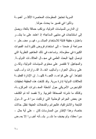 ‫ﺍﻟﺴﺭﻴﺔ ﺘﺤﺘﺠﺯ ﺍﻟﻤﻌﻠﻭﻤﺎﺕ ﺍﻟﻤﻌﺎﺼﺭﺓ ﺍﻷﻜﺜـﺭ ﺃﻫﻤﻴـﺔ‬
                 ‫ﻭﺘﺄﺜﻴ ‪‬ﺍ ﻓﻲ ﺘﻔﺴﻴﺭ ﻤﺎ ﻴﺤﺩﺙ ﺤﻭﻟﻨﺎ.‬
                                          ‫ﺭ‬
‫ﺇﻥ ﺍﻟﺩﺍﺭﺱ ﻟﻠﺴﻴﺎﺴﺎﺕ ﺍﻟﺩﻭﻟﻴﺔ، ﻴﺭﺘﻜﺏ ﺤﻤﺎﻗﺔ ﺒﺎﻟﻐﺔ، ﻭﻴﺼل‬
‫ﺇﻟﻰ ﺍﺴﺘﻨﺘﺎﺠﺎﺕ ﻓﻲ ﻤﻨﺘﻬﻰ ﺍﻟﺴﺫﺍﺠﺔ؛ ﺇﺫ ﺍﻋﺘﻤﺩ ﻋﻠﻰ ﻤﺎ ﻴﻨﺸـﺭ‬
‫ﺒﺎﻋﺘﺒﺎﺭﻩ ﺤﻘﻴﻘﺔ ﻗﺎﺒﻠﺔ ﻟﻼﺴﺘﺨﺩﺍﻡ ﺍﻟﻤﺒﺎﺸـﺭ، ﻓﻬـﻭ ﻤﻀـﻁﺭ –‬
‫ﺼﺭﺍﺤﺔ ﺃﻭ ﻀﻤ ﹰﺎ – ﺇﻟﻰ ﺍﺴﺘﺨﺩﺍﻡ ﻓﺭﻭﺽ ﻜﺜﻴﺭﺓ ﻟﺴﺩ ﺍﻟﻔﺠﻭﺍﺕ‬
                                      ‫ﻨ‬
‫ﺍﻟﻜﺒﻴﺭﺓ ﻓﻲ ﻤﻌﻠﻭﻤﺎﺘﻪ. ﻭﺘﺴﺎﻋﺩﻩ ﻓﻲ ﺫﻟﻙ ﺍﻟﻤﻔﺎﻫﻴﻡ ﺍﻟﻨﻅﺭﻴﺔ ﺍﻟﺘﻲ‬
‫ﺘﻭﺼل ﺇﻟﻴﻬﺎ ﺍﻟﺒﺤﺙ ﺍﻟﻌﻠﻤﻲ ﻓﻲ ﻤﺠـﺎل ﺍﻟﻌﻼﻗـﺎﺕ ﺍﻟﺩﻭﻟﻴـﺔ.‬
‫ﻭﺍﻟﻤﺠﺎﻫﻴل ﻻ ﺘﻘﺘﺼﺭ ﻋﻠﻰ ﻤﺤﺘﻭﻯ ﺍﻟﺴﻴﺎﺴﺎﺕ ﺍﻟﺩﻭﻟﻴﺔ، ﻭﻟﻜـﻥ‬
‫ﻋﻠﻰ ﻭﺴﺎﺌل ﺍﻟﺤﻭﺍﺭ، ﻭﺃﺴﺎﻟﻴﺏ ﺍﺘﺨـﺎﺫ ﺍﻟﻘـﺭﺍﺭﺍﺕ ﻭﺃﺴـﺎﻟﻴﺏ‬
‫ﺘﻨﻔﻴﺫﻫﺎ. ﺃﻱ ﻋﻠﻰ ﻗﻭﺍﻋـﺩ ﺍﻟﻠﻌﺒـﺔ ﻜﻠﻬـﺎ. ﺇﻥ ﺍﻹﺩﺍﺭﺓ ﺍﻟﻔﻌﻠﻴـﺔ‬
‫ﻟﻠﻌﻼﻗﺎﺕ ﺍﻟﺩﻭﻟﻴﺔ ﺇﺩﺍﺭﺓ ﺴﺭ ‪‬ﺔ. ﻭﻗﺩ ﻜﺸﻔﺕ ﻫﺫﻩ ﺍﻟﺤﻘﻴﻘﺔ ﺘﺤﻘﻴﻘﺎﺕ‬
                               ‫ﻴ‬
‫ﺍﻟﻜﻭﻨﺠﺭﺱ ﺍﻷﻤﺭﻴﻜﻲ ﺤﻭل ﺃﻨﺸﻁﺔ ﺍﻟﻤﺨـﺎﺒﺭﺍﺕ ﺍﻟﻤﺭﻜﺯﻴـﺔ،‬
‫ﻭﻜﺫﻟﻙ ﻤﺎ ﻨﺸﺭﺘﻪ ﺍﻟﺼﺤﺎﻓﺔ ﺍﻟﻐﺭﺒﻴﺔ. ﻭﻻ ﻨﻘﺼﺩ ﺃﻨﻪ ﺘﻡ ﺍﻟﻜﺸﻑ‬
‫ﻋﻥ ﺒﻌﺽ ﺍﻟﺠﺭﺍﺌﻡ ﺍﻟﻭﺤﺸﻴﺔ ﺍﻟﺘﻲ ﺍﺭﺘﻜﺒﺕ ﺴ ‪‬ﺍ ﻓـﻲ ﺍﻟـﺩﻭل‬
            ‫ﺭ‬
‫ﺍﻟﺘﺎﺒﻌﺔ ﻭﺍﻻﺸﺘﺭﺍﻜﻴﺔ، ﻓﺎﻟﺠﺭﺍﺌﻡ ﻭﺍﻟﺘﺩﺨﻼﺕ ﺍﻟﻌﻨﻴﻔﺔ ﺘﻅل ﺤﺎﻻﺕ‬
‫ﺨﺎﺼﺔ، ﻭﻫﺫﺍ ﺍﻹﻁﺎﺭ ﻤﻥ ﺍﻟﻤﻤﺎﺭﺴﺎﺕ ﻜﺎﻥ - ﻋﻠﻰ ﺃﻴﺔ ﺤﺎل -‬
‫ﺴ ‪‬ﺍ ﻤﻌﻠ ﹰﺎ، ﻭﻟﻡ ﻴﻀﻑ ﻤﺎ ﹸﺸـﺭ ﺒﺸـﺄﻨﻪ ﺃﺨﻴـ ‪‬ﺍ ﺇﻻ ﺒﻌـﺽ‬
         ‫ﺭ‬                ‫ِ ﹾ ﻨ‬          ‫ﻨ‬      ‫ﺭ‬


‫٠١‬
 