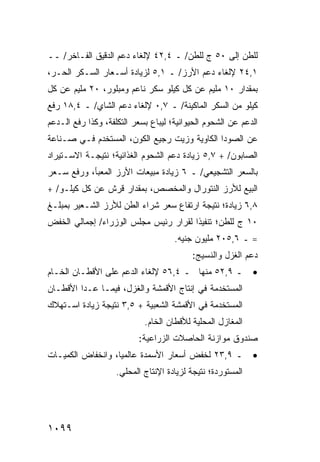 ‫ﻟﻠﻁﻥ ﺇﻟﻰ ٠٥ ﺝ ﻟﻠﻁﻥ/ ـ ٤,٢٤ ﻹﻟﻐﺎﺀ ﺩﻋﻡ ﺍﻟﺩﻗﻴﻕ ﺍﻟﻔـﺎﺨﺭ/ ــ‬
‫١,٤٢ ﻹﻟﻐﺎﺀ ﺩﻋﻡ ﺍﻷﺭﺯ/ ـ ١,٥ ﻟﺯﻴﺎﺩﺓ ﺃﺴـﻌﺎﺭ ﺍﻟﺴـﻜﺭ ﺍﻟﺤـﺭ،‬
‫ﺒﻤﻘﺩﺍﺭ ٠١ ﻤﻠﻴﻡ ﻋﻥ ﻜل ﻜﻴﻠﻭ ﺴﻜﺭ ﻨﺎﻋﻡ ﻭﻤﺒﻠﻭﺭ، ٠٢ ﻤﻠﻴﻡ ﻋﻥ ﻜل‬
‫ﻜﻴﻠﻭ ﻤﻥ ﺍﻟﺴﻜﺭ ﺍﻟﻤﺎﻜﻴﻨﺔ/ ـ ٧,٠ ﻹﻟﻐﺎﺀ ﺩﻋﻡ ﺍﻟﺸﺎﻱ/ ـ ٤,٨١ ﺭﻓﻊ‬
‫ﺍﻟﺩﻋﻡ ﻋﻥ ﺍﻟﺸﺤﻭﻡ ﺍﻟﺤﻴﻭﺍﻨﻴﺔ؛ ﻟﻴﺒﺎﻉ ﺒﺴﻌﺭ ﺍﻟﺘﻜﻠﻔﺔ، ﻭﻜﺫﺍ ﺭﻓﻊ ﺍﻟـﺩﻋﻡ‬
‫ﻋﻥ ﺍﻟﺼﻭﺩﺍ ﺍﻟﻜﺎﻭﻴﺔ ﻭﺯﻴﺕ ﺭﺠﻴﻊ ﺍﻟﻜﻭﻥ، ﺍﻟ ‪‬ﺴﺘﺨﺩﻡ ﻓـﻲ ﺼـﻨﺎﻋﺔ‬
                ‫ﻤ‬
‫ﺍﻟﺼﺎﺒﻭﻥ/ + ٧,٥ ﺯﻴﺎﺩﺓ ﺩﻋﻡ ﺍﻟﺸﺤﻭﻡ ﺍﻟﻐﺫﺍﺌﻴﺔ؛ ﻨﺘﻴﺠـﺔ ﺍﻻﺴـﺘﻴﺭﺍﺩ‬
‫ﺒﺎﻟﺴﻌﺭ ﺍﻟﺘﺸﺠﻴﻌﻲ/ ـ ٦ ﺯﻴﺎﺩﺓ ﻤﺒﻴﻌﺎﺕ ﺍﻷﺭﺯ ﺍﻟ ‪‬ﻌﺒﺄ، ﻭﺭﻓﻊ ﺴـﻌﺭ‬
              ‫ﻤ‬
‫ﺍﻟﺒﻴﻊ ﻟﻸﺭﺯ ﺍﻟﻨﺘﻭﺭﺍل ﻭﺍﻟﻤﺨﺼﺹ، ﺒﻤﻘﺩﺍﺭ ﻗﺭﺵ ﻋﻥ ﻜل ﻜﻴﻠـﻭ/ +‬
‫٨,٦ ﺯﻴﺎﺩﺓ؛ ﻨﺘﻴﺠﺔ ﺍﺭﺘﻔﺎﻉ ﺴﻌﺭ ﺸﺭﺍﺀ ﺍﻟﻁﻥ ﻟﻸﺭﺯ ﺍﻟﺸـﻌﻴﺭ ﺒﻤﺒﻠـﻎ‬
‫٠١ ﺝ ﻟﻠﻁﻥ؛ ﺘﻨﻔﻴ ﹰﺍ ﻟﻘﺭﺍﺭ ﺭﺌﻴﺱ ﻤﺠﻠﺱ ﺍﻟﻭﺯﺭﺍﺀ/ ﺇﺠﻤﺎﻟﻲ ﺍﻟﺨﻔﺽ‬
                                       ‫ﺫ‬
                                     ‫= ـ ٦,٥٠٢ ﻤﻠﻴﻭﻥ ﺠﻨﻴﻪ.‬
                                          ‫ﺩﻋﻡ ﺍﻟﻐﺯل ﻭﺍﻟﻨﺴﻴﺞ:‬
‫ـ ٩,٢٥ ﻤﻨﻬﺎ ـ ٤,٦٥ ﻹﻟﻐﺎﺀ ﺍﻟﺩﻋﻡ ﻋﻠﻰ ﺍﻷﻗﻁـﺎﻥ ﺍﻟﺨـﺎﻡ‬            ‫•‬
‫ﺍﻟﻤﺴﺘﺨﺩﻤﺔ ﻓﻲ ﺇﻨﺘﺎﺝ ﺍﻷﻗﻤﺸﺔ ﻭﺍﻟﻐﺯل، ﻓﻴﻤـﺎ ﻋـﺩﺍ ﺍﻷﻗﻁـﺎﻥ‬
‫ﺍﻟﻤﺴﺘﺨﺩﻤﺔ ﻓﻲ ﺍﻷﻗﻤﺸﺔ ﺍﻟﺸﻌﺒﻴﺔ + ٥,٣ ﻨﺘﻴﺠﺔ ﺯﻴﺎﺩﺓ ﺍﺴـﺘﻬﻼﻙ‬
                            ‫ﺍﻟﻤﻐﺎﺯل ﺍﻟﻤﺤﻠﻴﺔ ﻟﻸﻗﻁﺎﻥ ﺍﻟﺨﺎﻡ.‬
                          ‫ﺼﻨﺩﻭﻕ ﻤﻭﺍﺯﻨﺔ ﺍﻟﺤﺎﺼﻼﺕ ﺍﻟﺯﺭﺍﻋﻴﺔ:‬
‫ـ ٩,٣٢ ﻟﺨﻔﺽ ﺃﺴﻌﺎﺭ ﺍﻷﺴﻤﺩﺓ ﻋﺎﻟﻤ ‪‬ﺎ، ﻭﺍﻨﺨﻔﺎﺽ ﺍﻟﻜﻤﻴـﺎﺕ‬
                   ‫ﻴ‬                                         ‫•‬
                    ‫ﺍﻟﻤﺴﺘﻭﺭﺩﺓ؛ ﻨﺘﻴﺠﺔ ﻟﺯﻴﺎﺩﺓ ﺍﻹﻨﺘﺎﺝ ﺍﻟﻤﺤﻠﻲ.‬




‫٩٩٠١‬
 