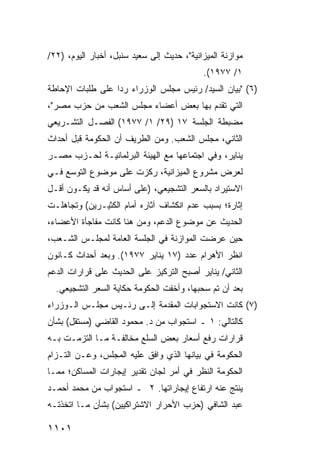 ‫ﻤﻭﺍﺯﻨﺔ ﺍﻟﻤﻴﺯﺍﻨﻴﺔ"، ﺤﺩﻴﺙ ﺇﻟﻰ ﺴﻌﻴﺩ ﺴﻨﺒل، ﺃﺨﺒﺎﺭ ﺍﻟﻴﻭﻡ، )٢٢/‬
                                            ‫١/ ٧٧٩١(.‬
‫)٦( "ﺒﻴﺎﻥ ﺍﻟﺴﻴﺩ/ ﺭﺌﻴﺱ ﻤﺠﻠﺱ ﺍﻟﻭﺯﺭﺍﺀ ﺭ ‪‬ﺍ ﻋﻠﻰ ﻁﻠﺒﺎﺕ ﺍﻹﺤﺎﻁﺔ‬
                  ‫ﺩ‬
‫ﺍﻟﺘﻲ ﹶﻘ ‪‬ﻡ ﺒﻬﺎ ﺒﻌﺽ ﺃﻋﻀﺎﺀ ﻤﺠﻠﺱ ﺍﻟﺸﻌﺏ ﻤﻥ ﺤﺯﺏ ﻤﺼﺭ"،‬
                              ‫‪‬‬        ‫ﺘﺩ‬
‫ﻤﻀﺒﻁﺔ ﺍﻟﺠﻠﺴﺔ ٧١ )٩٢/ ١/ ٧٧٩١( ﺍﻟﻔﺼـل ﺍﻟﺘﺸـﺭﻴﻌﻲ‬
‫ﺍﻟﺜﺎﻨﻲ، ﻤﺠﻠﺱ ﺍﻟﺸﻌﺏ. ﻭﻤﻥ ﺍﻟﻁﺭﻴﻑ ﺃﻥ ﺍﻟﺤﻜﻭﻤﺔ ﻗﺒل ﺃﺤﺩﺍﺙ‬
‫ﻴﻨﺎﻴﺭ، ﻭﻓﻲ ﺍﺠﺘﻤﺎﻋﻬﺎ ﻤﻊ ﺍﻟﻬﻴﺌﺔ ﺍﻟﺒﺭﻟﻤﺎﻨﻴـﺔ ﻟﺤـﺯﺏ ﻤﺼـﺭ‬
‫ﻟﻌﺭﺽ ﻤﺸﺭﻭﻉ ﺍﻟﻤﻴﺯﺍﻨﻴﺔ، ﺭﻜﺯﺕ ﻋﻠﻰ ﻤﻭﻀﻭﻉ ﺍﻟﺘﻭﺴﻊ ﻓـﻲ‬
‫ﺍﻻﺴﺘﻴﺭﺍﺩ ﺒﺎﻟﺴﻌﺭ ﺍﻟﺘﺸﺠﻴﻌﻲ، )ﻋﻠﻰ ﺃﺴﺎﺱ ﺃﻨﻪ ﻗﺩ ﻴﻜـﻭﻥ ﺃﻗـل‬
‫ﺇﺜﺎﺭﺓ؛ ﺒﺴﺒﺏ ﻋﺩﻡ ﺍﻨﻜﺸﺎﻑ ﺁﺜﺎﺭﻩ ﺃﻤﺎﻡ ﺍﻟﻜﺜﻴـﺭﻴﻥ( ﻭﺘﺠﺎﻫﻠـﺕ‬
‫ﺍﻟﺤﺩﻴﺙ ﻋﻥ ﻤﻭﻀﻭﻉ ﺍﻟﺩﻋﻡ، ﻭﻤﻥ ﻫﻨﺎ ﻜﺎﻨﺕ ﻤﻔﺎﺠﺄﺓ ﺍﻷﻋﻀﺎﺀ،‬
‫ﺤﻴﻥ ﻋﺭﻀﺕ ﺍﻟﻤﻭﺍﺯﻨﺔ ﻓﻲ ﺍﻟﺠﻠﺴﺔ ﺍﻟﻌﺎﻤﺔ ﻟﻤﺠﻠـﺱ ﺍﻟﺸـﻌﺏ،‬
‫ﺍﻨﻅﺭ ﺍﻷﻫﺭﺍﻡ ﻋﺩﺩ )٧١ ﻴﻨﺎﻴﺭ ٧٧٩١(. ﻭﺒﻌﺩ ﺃﺤﺩﺍﺙ ﻜـﺎﻨﻭﻥ‬
‫ﺍﻟﺜﺎﻨﻲ/ ﻴﻨﺎﻴﺭ ﺃﺼﺒﺢ ﺍﻟﺘﺭﻜﻴﺯ ﻋﻠﻰ ﺍﻟﺤﺩﻴﺙ ﻋﻠﻰ ﻗﺭﺍﺭﺍﺕ ﺍﻟﺩﻋﻡ‬
  ‫ﺒﻌﺩ ﺃﻥ ﺘﻡ ﺴﺤ ‪‬ﻬﺎ، ﻭﺃﺨﻔﺕ ﺍﻟﺤﻜﻭﻤﺔ ﺤﻜﺎﻴﺔ ﺍﻟﺴﻌﺭ ﺍﻟﺘﺸﺠﻴﻌﻲ.‬
                        ‫ﹸ‬                ‫ﺒ‬
‫)٧( ﻜﺎﻨﺕ ﺍﻻﺴﺘﺠﻭﺍﺒﺎﺕ ﺍﻟﻤﻘﺩﻤﺔ ﺇﻟـﻰ ﺭﺌـﻴﺱ ﻤﺠﻠـﺱ ﺍﻟـﻭﺯﺭﺍﺀ‬
‫ﻜﺎﻟﺘﺎﻟﻲ: ١ ـ ﺍﺴﺘﺠﻭﺍﺏ ﻤﻥ ﺩ. ﻤﺤﻤﻭﺩ ﺍﻟﻘﺎﻀﻲ )ﻤﺴﺘﻘل( ﺒﺸﺄﻥ‬
‫ﻗﺭﺍﺭﺍﺕ ﺭﻓﻊ ﺃﺴﻌﺎﺭ ﺒﻌﺽ ﺍﻟﺴﻠﻊ ﻤﺨﺎﻟﻔـﺔ ﻤـﺎ ﺍﻟﺘﺯﻤـﺕ ﺒـﻪ‬
‫ﺍﻟﺤﻜﻭﻤﺔ ﻓﻲ ﺒﻴﺎﻨﻬﺎ ﺍﻟﺫﻱ ﻭﺍﻓﻕ ﻋﻠﻴﻪ ﺍﻟﻤﺠﻠﺱ، ﻭﻋـﻥ ﺍﻟﺘـﺯﺍﻡ‬
‫ﺍﻟﺤﻜﻭﻤﺔ ﺍﻟﻨﻅﺭ ﻓﻲ ﺃﻤﺭ ﻟﺠﺎﻥ ﺘﻘﺩﻴﺭ ﺇﻴﺠﺎﺭﺍﺕ ﺍﻟﻤﺴﺎﻜﻥ؛ ﻤﻤـﺎ‬
                                        ‫‪‬‬
‫ﻴﻨﺘﺞ ﻋﻨﻪ ﺍﺭﺘﻔﺎﻉ ﺇﻴﺠﺎﺭﺍﺘﻬﺎ. ٢ ـ ﺍﺴﺘﺠﻭﺍﺏ ﻤﻥ ﻤﺤﻤﺩ ﺃﺤﻤـﺩ‬
‫ﻋﺒﺩ ﺍﻟﺸﺎﻓﻲ )ﺤﺯﺏ ﺍﻷﺤﺭﺍﺭ ﺍﻻﺸﺘﺭﺍﻜﻴﻴﻥ( ﺒﺸﺄﻥ ﻤـﺎ ﺍﺘﺨﺫﺘـﻪ‬

‫١٠١١‬
 