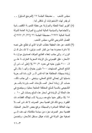 ‫ﻤﺠﻠﺱ ﺍﻟﺸﻌﺏ ـ ﻤﻀﺒﻁﺔ ﺍﻟﺠﻠﺴﺔ ٧١ )ﺍﻟﻤﺭﺠﻊ ﺍﻟﺴﺎﺒﻕ( ــ‬
                    ‫ﻟﻡ ﻴﻘﺩﺭ ﻟﻬﺫﻩ ﺍﻻﺴﺘﺠﻭﺍﺒﺎﺕ ﺃﻥ ﺘﻨﺎ ﹶﺵ ﺃﺒ ‪‬ﺍ.‬
                      ‫ﺩ‬     ‫ﻗ‬
‫)٨( "ﺘﻘﺭﻴﺭ ﻟﺠﻨﺔ ﺍﻟﺨﻁﺔ ﻭﺍﻟﻤﻭﺍﺯﻨﺔ ﻋﻥ ﺨﻁﺔ ﺍﻟﺘﻨﻤﻴـﺔ ﺍﻻﻗﺘﺼـﺎﺩﻴﺔ‬
‫ﻭﺍﻻﺠﺘﻤﺎﻋﻴﺔ ﻭﺍﻟﺴﻴﺎﺴﻴﺔ ﺍﻟﻤﺎﻟﻴﺔ ﻟﻤﺸﺭﻭﻉ ﺍﻟﻤﻭﺍﺯﻨﺔ ﺍﻟﻌﺎﻤﺔ ﻟﻠﺩﻭﻟﺔ‬
‫ﻟﻠﺴﻨﺔ ﺍﻟﻤﺎﻟﻴﺔ ٧٧٩١"، ﻤﻀﺒﻁﺔ ﺍﻟﺠﻠﺴﺔ ٦٢ )٢٢/ ٢/ ٧٧٩١(،‬
                    ‫ﺍﻟﻔﺼل ﺍﻟﺘﺸﺭﻴﻌﻲ ﺍﻟﺜﺎﻨﻲ، ﻤﺠﻠﺱ ﺍﻟﺸﻌﺏ.‬
‫)٩( ﻜﺸﻑ ﻋﻥ ﻫﺫﻩ ﺍﻟﺤﻘﻴﻘﺔ ﺨﻁﺎﺏ ﺍﻟﻨﻭﺍﻴﺎ ﺍﻟﺫﻱ ﻟﻡ ﺘﻁﻠﻊ ﻋﻠﻰ ﻨﺼﻪ‬
‫ﺇﻻ ﺩﺍﺌﺭﺓ ﻤﺤﺩﻭﺩﺓ ﺠ ‪‬ﺍ ﻤﻥ ﻜﺒﺎﺭ ﺍﻟﻤﺴـﺌﻭﻟﻴﻥ، ﻻ ﺘﺸـﻤل ﻜـل‬
                                 ‫ﺩ‬          ‫ﹲ‬
‫ﺍﻟﻭﺯﺭﺍﺀ. ﻭﺇﻟﻰ ﺠﺎﻨﺏ ﺇﺨﻔﺎﺀ ﺍﻟﻁﺎﺒﻊ ﺍﻟﻤﺅﻗﺕ ﻟﺼﻨﺩﻭﻕ ﻤﻭﺍﺯﻨـﺔ‬
‫ﺍﻷﺴﻌﺎﺭ، ﻋﻠﻕ ﺍﻟﻘﻴﺴﻭﻨﻲ ﺒﺄﻥ ﺍﻟﺯﻴﺎﺩﺓ ﺍﻟﺴﻌﺭﻴﺔ ﺍﻟﻤﺘﺭﺘﺒـﺔ ﻋﻠـﻰ‬
‫ﺍﻟـ ٠٠٢ ﻤﻠﻴﻭﻥ ﺠﻨﻴﻪ ﻓﻲ ﺤﺩﻭﺩ ٢/ ١٣ % )ﻋﻠﻰ ﺃﺴـﺎﺱ ﺃﻥ‬
‫ﺍﻟﻨﺎﺘﺞ ﺍﻟﻤﺤﻠﻲ ﺍﻟﻤﺴﺘﻬ ‪‬ﻑ ٠٠٦ ﻤﻠﻴﻭﻥ ﺠﻨﻴﻪ(، ﻭﺃﻨﻬـﺎ ﺒﺎﻟﺘـﺎﻟﻲ‬
                                  ‫ﺩ‬
‫ﺯﻴﺎﺩﺓ ﺒﺴﻴﻁﺔ، ﺍﻟﻤﻐﺎﻟﻁﺔ ﻫﻨﺎ ﺃﻨﻪ ﻗﺎﺱ ﺃﺜـﺭ ﺍﻟﺯﻴـﺎﺩﺓ ﺍﻟﺴـﻌﺭﻴﺔ‬
                       ‫‪‬‬
‫ﺒﻨﺴﺒﺘﻬﺎ ﺇﻟﻰ ﺇﺠﻤﺎﻟﻲ ﺍﻟﻨﺎﺘﺞ ﺍﻟﻤﺤﻠﻲ، ﻭﻴﻨﺒﻐﻲ - ﺇﻟﻰ ﺠﺎﻨﺏ ﺫﻟﻙ-‬
‫ﺤﺴﺎﺏ ﺃﺜﺭ ﺯﻴﺎﺩﺓ ﺃﺴﻌﺎﺭ ﺍﻟﻤﺴـﺘﻠﺯﻤﺎﺕ ﺍﻟﻤﺴـﺘﻭﺭﺩﺓ ﺒﺎﻟﺴـﻌﺭ‬
                                               ‫‪‬‬
‫ﺍﻟﺘﺸﺠﻴﻌﻲ ﺒﺎﻟﻨﺴﺒﺔ ﻟﻠﺴﻠﻊ ﺍﻟﻤﺨﺘﻠﻔﺔ ﺍﻟﻤﻨﺘﺠﺔ ﻤﺤﻠ ‪‬ﺎ، ﻭﺴﻴﺘﻀﺢ ﻓﻲ‬
            ‫ﻴ‬
‫ﻫﺫﻩ ﺍﻟﺤﺎﻟﺔ ﺃﻥ ﺍﻟﺯﻴﺎﺩﺓ ﻓﻲ ﺃﺴﻌﺎﺭ ﻫﺫﻩ ﺍﻟﺴﻠﻊ ﻭﺼﻠﺕ ﺇﻟﻰ ٠١ ـ‬
‫٥١ %، ﻭﻜﺜﻴﺭ ﻤﻨﻬﺎ ﺴﻠﻊ ﻀـﺭﻭﺭﻴﺔ ﻻﺴـﺘﻬﻼﻙ ﺍﻟﻘﻁﺎﻋـﺎﺕ‬
‫ﺍﻟﻔﻘﻴﺭﺓ. ﻭﻤﻊ ﺫﻟﻙ ﻓﺈﻥ ﻗﻀﻴﺔ ﺴﻌﺭ ﺍﻟﺼﺭﻑ ﻻ ﺘﻘـﺎﺱ ﺃﺼـﻼ‬
‫ﹰ‬
‫ﺒﻬﺫﻩ ﺍﻟﻌﻼﻗﺔ ﺍﻟﻤﺒﺎﺸﺭﺓ ﻭﺍﻟﺒﺴﻴﻁﺔ، ﺒﺭﻓﻊ ﺒﻌﺽ ﺍﻷﺴﻌﺎﺭ ﺍﻟﻤﺤﻠﻴﺔ،‬
‫ﻓﻘﻀﻴﺔ ﺴﻌﺭ ﺍﻟﺼﺭﻑ ﺠﺯﺀ ﻤﻥ ﺴﻴﺎﺴﺔ ﻤﺘﻜﺎﻤﻠﺔ، ﺘﻬـﺩﻑ ﺇﻟـﻰ‬
‫ﺘﺼﻔﻴﺔ ﺤﻕ ﺍﻟﺩﻭﻟﺔ ﻓﻲ ﺇﻨﺸﺎﺀ ﻫﻴﻜل ﻤﺴﺘﻘل ﻟﻸﺴﻌﺎﺭ، ﻭﺘﺘﻀﻤﻥ‬

‫٣٠١١‬
 