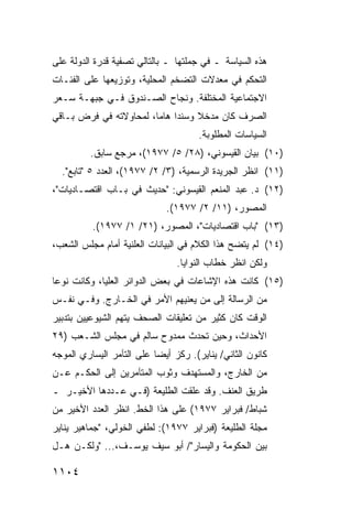 ‫ﻫﺫﻩ ﺍﻟﺴﻴﺎﺴﺔ ـ ﻓﻲ ﺠﻤﻠﺘﻬﺎ ـ ﺒﺎﻟﺘﺎﻟﻲ ﺘﺼﻔﻴﺔ ﻗﺩﺭﺓ ﺍﻟﺩﻭﻟﺔ ﻋﻠﻰ‬
‫ﺍﻟﺘﺤﻜﻡ ﻓﻲ ﻤﻌﺩﻻﺕ ﺍﻟﺘﻀﺨﻡ ﺍﻟﻤﺤﻠﻴﺔ، ﻭﺘﻭﺯﻴﻌﻬﺎ ﻋﻠﻰ ﺍﻟﻔﺌـﺎﺕ‬
‫ﺍﻻﺠﺘﻤﺎﻋﻴﺔ ﺍﻟﻤﺨﺘﻠﻔﺔ. ﻭﻨﺠﺎﺡ ﺍﻟﺼـﻨﺩﻭﻕ ﻓـﻲ ﺠﺒﻬـﺔ ﺴـﻌﺭ‬
‫ﺍﻟﺼﺭﻑ ﻜﺎﻥ ﻤﺩﺨﻼ ﻭﺴﻨ ‪‬ﺍ ﻫﺎ ‪‬ﺎ، ﻟﻤﺤﺎﻭﻻﺘﻪ ﻓﻲ ﻓﺭﺽ ﺒـﺎﻗﻲ‬
                        ‫ﺩ ﻤ‬         ‫ﹰ‬
                                      ‫ﺍﻟﺴﻴﺎﺴﺎﺕ ﺍﻟﻤﻁﻠﻭﺒﺔ.‬
          ‫)٠١( ﺒﻴﺎﻥ ﺍﻟﻘﻴﺴﻭﻨﻲ، )٨٢/ ٥/ ٧٧٩١(، ﻤﺭﺠﻊ ﺴﺎﺒﻕ.‬
  ‫)١١( ﺍﻨﻅﺭ ﺍﻟﺠﺭﻴﺩﺓ ﺍﻟﺭﺴﻤ ‪‬ﺔ، )٣/ ٢/ ٧٧٩١(، ﺍﻟﻌﺩﺩ ٥ "ﺘﺎﺒﻊ".‬
                                  ‫ﻴ‬
‫)٢١( ﺩ. ﻋﺒﺩ ﺍﻟﻤﻨﻌﻡ ﺍﻟﻘﻴﺴﻭﻨﻲ: "ﺤﺩﻴﺙ ﻓﻲ ﺒـﺎﺏ ﺍﻗﺘﺼـﺎﺩﻴﺎﺕ"،‬
                              ‫ﺍﻟﻤﺼﻭﺭ، )١١/ ٢/ ٧٧٩١(.‬
          ‫)٣١( "ﺒﺎﺏ ﺍﻗﺘﺼﺎﺩﻴﺎﺕ"، ﺍﻟﻤﺼﻭﺭ، )١٢/ ١/ ٧٧٩١(.‬
‫)٤١( ﻟﻡ ﻴﺘﻀﺢ ﻫﺫﺍ ﺍﻟﻜﻼﻡ ﻓﻲ ﺍﻟﺒﻴﺎﻨﺎﺕ ﺍﻟﻌﻠﻨﻴﺔ ﺃﻤﺎﻡ ﻤﺠﻠﺱ ﺍﻟﺸﻌﺏ،‬
                                               ‫‪‬‬
                                 ‫ﻭﻟﻜﻥ ﺍﻨﻅﺭ ﺨﻁﺎﺏ ﺍﻟﻨﻭﺍﻴﺎ.‬
‫)٥١( ﻜﺎﻨﺕ ﻫﺫﻩ ﺍﻹﺸﺎﻋﺎﺕ ﻓﻲ ﺒﻌﺽ ﺍﻟﺩﻭﺍﺌﺭ ﺍﻟﻌﻠﻴﺎ، ﻭﻜﺎﻨﺕ ﻨﻭ ‪‬ﺎ‬
 ‫ﻋ‬
‫ﻤﻥ ﺍﻟﺭﺴﺎﻟﺔ ﺇﻟﻰ ﻤﻥ ﻴﻌﻨﻴﻬﻡ ﺍﻷﻤﺭ ﻓﻲ ﺍﻟﺨـﺎﺭﺝ. ﻭﻓـﻲ ﻨﻔـﺱ‬
                      ‫‪‬‬
‫ﺍﻟﻭﻗﺕ ﻜﺎﻥ ﻜﺜﻴﺭ ﻤﻥ ﺘﻌﻠﻴﻘﺎﺕ ﺍﻟﺼﺤﻑ ‪‬ﺘﻬﻡ ﺍﻟﺸﻴﻭﻋﻴﻴﻥ ﺒﺘﺩﺒﻴﺭ‬
                    ‫ﻴ‬                  ‫‪‬‬
‫ﺍﻷﺤﺩﺍﺙ، ﻭﺤﻴﻥ ﺘﺤﺩﺙ ﻤﻤﺩﻭﺡ ﺴﺎﻟﻡ ﻓﻲ ﻤﺠﻠﺱ ﺍﻟﺸـﻌﺏ )٩٢‬
‫ﻜﺎﻨﻭﻥ ﺍﻟﺜﺎﻨﻲ/ ﻴﻨﺎﻴﺭ(. ﺭﻜﺯ ﺃﻴ ‪‬ﺎ ﻋﻠﻰ ﺍﻟﺘﺂﻤﺭ ﺍﻟﻴﺴﺎﺭﻱ ﺍﻟﻤﻭﺠﻪ‬
                           ‫ﻀ‬
‫ﻤﻥ ﺍﻟﺨﺎﺭﺝ، ﻭﺍﻟﻤﺴﺘﻬﺩﻑ ﻭﺜﻭﺏ ﺍﻟﻤﺘﺂﻤﺭﻴﻥ ﺇﻟﻰ ﺍﻟﺤﻜـﻡ ﻋـﻥ‬
                         ‫‪‬‬
‫ﻁﺭﻴﻕ ﺍﻟﻌﻨﻑ. ﻭﻗﺩ ﻋﻠﻘﺕ ﺍﻟﻁﻠﻴﻌﺔ )ﻓـﻲ ﻋـﺩﺩﻫﺎ ﺍﻷﺨﻴـﺭ ـ‬
‫ﺸﺒﺎﻁ/ ﻓﺒﺭﺍﻴﺭ ٧٧٩١( ﻋﻠﻰ ﻫﺫﺍ ﺍﻟﺨﻁ. ﺍﻨﻅﺭ ﺍﻟﻌﺩﺩ ﺍﻷﺨﻴﺭ ﻤﻥ‬
‫ﻤﺠﻠﺔ ﺍﻟﻁﻠﻴﻌﺔ )ﻓﺒﺭﺍﻴﺭ ٧٧٩١(: ﻟﻁﻔﻲ ﺍﻟﺨﻭﻟﻲ، "ﺠﻤﺎﻫﻴﺭ ﻴﻨﺎﻴﺭ‬
‫ﺒﻴﻥ ﺍﻟﺤﻜﻭﻤﺔ ﻭﺍﻟﻴﺴﺎﺭ"/ ﺃﺒﻭ ﺴﻴﻑ ﻴﻭﺴـﻑ،... "ﻭﻟﻜـﻥ ﻫـل‬

‫٤٠١١‬
 