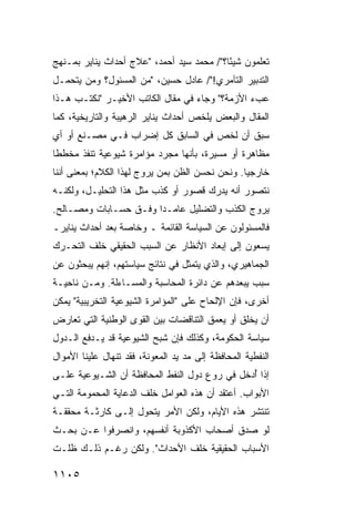 ‫ﺘﻌﻠﻤﻭﻥ ﺸﻴ ًﺎ؟"/ ﻤﺤﻤﺩ ﺴﻴﺩ ﺃﺤﻤﺩ، "ﻋﻼﺝ ﺃﺤﺩﺍﺙ ﻴﻨﺎﻴﺭ ﺒﻤـﻨﻬﺞ‬
                                           ‫ﺌ‬
‫ﺍﻟﺘﺩﺒﻴﺭ ﺍﻟﺘﺂﻤﺭﻱ!"/ ﻋﺎﺩل ﺤﺴﻴﻥ، "ﻤﻥ ﺍﻟﻤﺴﺌﻭل؟ ﻭﻤﻥ ﻴﺘﺤﻤـل‬
‫ﻋﺏﺀ ﺍﻷﺯﻤﺔ؟" ﻭﺠﺎﺀ ﻓﻲ ﻤﻘﺎل ﺍﻟﻜﺎﺘﺏ ﺍﻷﺨﻴـﺭ "ﻨﻜﺘـﺏ ﻫـﺫﺍ‬
‫ﺍﻟﻤﻘﺎل ﻭﺍﻟﺒﻌﺽ ﻴﻠﺨﺹ ﺃﺤﺩﺍﺙ ﻴﻨﺎﻴﺭ ﺍﻟﺭﻫﻴﺒﺔ ﻭﺍﻟﺘﺎﺭﻴﺨﻴﺔ، ﻜﻤﺎ‬
‫ﺴﺒﻕ ﺃﻥ ﻟﺨﺹ ﻓﻲ ﺍﻟﺴﺎﺒﻕ ﻜل ﺇﻀﺭﺍﺏ ﻓـﻲ ﻤﺼـﻨﻊ ﺃﻭ ﺃﻱ‬
‫ﻤﻅﺎﻫﺭﺓ ﺃﻭ ﻤﺴﻴﺭﺓ، ﺒﺄﻨﻬﺎ ﻤﺠﺭﺩ ﻤﺅﺍﻤﺭﺓ ﺸﻴﻭﻋﻴﺔ ﺘﻨﻔﺫ ‪‬ﺨﻁ ﹰﺎ‬
 ‫ﻤ ﻁ‬
‫ﺨﺎﺭﺠ ‪‬ﺎ. ﻭﻨﺤﻥ ﻨﺤﺴﻥ ﺍﻟﻅﻥ ﺒﻤﻥ ﻴﺭ ‪‬ﺝ ﻟﻬﺫﺍ ﺍﻟﻜﻼﻡ؛ ﺒﻤﻌﻨﻰ ﺃﻨﻨﺎ‬
                        ‫ﻭ‬                         ‫ﻴ‬
‫ﻨﺘﺼﻭﺭ ﺃﻨﻪ ﻴﺩﺭﻙ ﻗﺼﻭﺭ ﺃﻭ ﻜﺫﺏ ﻤﺜل ﻫﺫﺍ ﺍﻟﺘﺤﻠﻴـل، ﻭﻟﻜﻨـﻪ‬
‫ﻴﺭﻭﺝ ﺍﻟﻜﺫﺏ ﻭﺍﻟﺘﻀﻠﻴل ﻋﺎﻤـ ‪‬ﺍ ﻭﻓـﻕ ﺤﺴـﺎﺒﺎﺕ ﻭﻤﺼـﺎﻟﺢ.‬
                       ‫ﺩ‬
‫ﻓﺎﻟﻤﺴﺌﻭﻟﻭﻥ ﻋﻥ ﺍﻟﺴﻴﺎﺴﺔ ﺍﻟﻘﺎﺌﻤﺔ ـ ﻭﺨﺎﺼﺔ ﺒﻌﺩ ﺃﺤﺩﺍﺙ ﻴﻨﺎﻴﺭـ‬
‫ﻴﺴﻌﻭﻥ ﺇﻟﻰ ﺇﺒﻌﺎﺩ ﺍﻷﻨﻅﺎﺭ ﻋﻥ ﺍﻟﺴﺒﺏ ﺍﻟﺤﻘﻴﻘﻲ ﺨﻠﻑ ﺍﻟﺘﺤـﺭﻙ‬
‫ﺍﻟﺠﻤﺎﻫﻴﺭﻱ، ﻭﺍﻟﺫﻱ ﻴﺘﻤﺜل ﻓﻲ ﻨﺘﺎﺌﺞ ﺴﻴﺎﺴﺘﻬﻡ، ﺇﻨﻬﻡ ﻴﺒﺤﺜﻭﻥ ﻋﻥ‬
‫ﺴﺒﺏ ﻴﺒﻌﺩﻫﻡ ﻋﻥ ﺩﺍﺌﺭﺓ ﺍﻟﻤﺤﺎﺴﺒﺔ ﻭﺍﻟ ‪‬ﺴـﺎﺀﻟﺔ. ﻭﻤـﻥ ﻨﺎﺤﻴـﺔ‬
                   ‫ﻤ‬
‫ﺃﺨﺭﻯ، ﻓﺈﻥ ﺍﻹﻟﺤﺎﺡ ﻋﻠﻰ "ﺍﻟﻤﺅﺍﻤﺭﺓ ﺍﻟﺸﻴﻭﻋﻴﺔ ﺍﻟﺘﺨﺭﻴﺒﻴﺔ" ﻴﻤﻜﻥ‬
‫ﺃﻥ ﻴﺨﻠﻕ ﺃﻭ ﻴﻌ ‪‬ﻕ ﺍﻟﺘﻨﺎﻗﻀﺎﺕ ﺒﻴﻥ ﺍﻟﻘ ‪‬ﻯ ﺍﻟﻭﻁﻨﻴﺔ ﺍﻟﺘﻲ ﺘﻌﺎﺭﺽ‬
                    ‫ﻭ‬                    ‫ﻤ‬
‫ﺴﻴﺎﺴﺔ ﺍﻟﺤﻜﻭﻤﺔ، ﻭﻜﺫﻟﻙ ﻓﺈﻥ ﺸﺒﺢ ﺍﻟﺸﻴﻭﻋﻴﺔ ﻗﺩ ﻴـﺩﻓﻊ ﺍﻟـﺩﻭل‬
‫ﺍﻟﻨﻔﻁﻴﺔ ﺍﻟﻤﺤﺎﻓﻅﺔ ﺇﻟﻰ ﻤﺩ ﻴﺩ ﺍﻟﻤﻌﻭﻨﺔ، ﻓﻘﺩ ﺘﻨﻬﺎل ﻋﻠﻴﻨﺎ ﺍﻷﻤﻭﺍل‬
‫ﺇﺫﺍ ُﺩﺨل ﻓﻲ ‪‬ﻭﻉ ﺩﻭل ﺍﻟﻨﻔﻁ ﺍﻟﻤﺤﺎﻓﻅﺔ ﺃﻥ ﺍﻟﺸـﻴﻭﻋﻴﺔ ﻋﻠـﻰ‬
                                       ‫ﺭ‬       ‫ﺃ‬
‫ﺍﻷﺒﻭﺍﺏ. ﺃﻋﺘﻘﺩ ﺃﻥ ﻫﺫﻩ ﺍﻟﻌﻭﺍﻤل ﺨﻠﻑ ﺍﻟﺩﻋﺎﻴﺔ ﺍﻟﻤﺤﻤﻭﻤﺔ ﺍﻟﺘـﻲ‬
‫ﺘﻨﺘﺸﺭ ﻫﺫﻩ ﺍﻷﻴﺎﻡ، ﻭﻟﻜﻥ ﺍﻷﻤﺭ ﻴﺘﺤﻭل ﺇﻟـﻰ ﻜﺎﺭﺜـﺔ ‪‬ﺤﻘﻘـﺔ‬
     ‫ﻤ‬
‫ﻟﻭ ﺼ ‪‬ﻕ ﺃﺼﺤﺎﺏ ﺍﻷﻜﺫﻭﺒﺔ ﺃﻨﻔﺴﻬﻡ، ﻭﺍﻨﺼﺭﻓﻭﺍ ﻋـﻥ ﺒﺤـﺙ‬
                                  ‫‪‬‬      ‫ﺩ‬
‫ﺍﻷﺴﺒﺎﺏ ﺍﻟﺤﻘﻴﻘﻴﺔ ﺨﻠﻑ ﺍﻷﺤﺩﺍﺙ". ﻭﻟﻜﻥ ﺭﻏـﻡ ﺫﻟـﻙ ﻅﻠـﺕ‬

‫٥٠١١‬
 