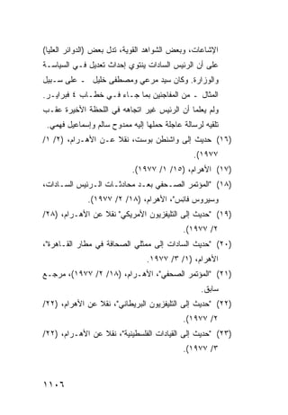 ‫ﺍﻹﺸﺎﻋﺎﺕ، ﻭﺒﻌﺽ ﺍﻟﺸﻭﺍﻫﺩ ﺍﻟﻘﻭﻴﺔ، ﺘﺩل ﺒﻌﺽ )ﺍﻟﺩﻭﺍﺌﺭ ﺍﻟﻌﻠﻴﺎ(‬
‫ﻋﻠﻰ ﺃﻥ ﺍﻟﺭﺌﻴﺱ ﺍﻟﺴﺎﺩﺍﺕ ﻴﻨﺘﻭﻱ ﺇﺤﺩﺍﺙ ﺘﻌﺩﻴل ﻓـﻲ ﺍﻟﺴﻴﺎﺴـﺔ‬
                                       ‫‪‬‬
‫ﻭﺍﻟﻭﺯﺍﺭﺓ. ﻭﻜﺎﻥ ﺴﻴﺩ ﻤﺭﻋﻲ ﻭﻤﺼﻁ ﹶﻰ ﺨﻠﻴل ـ ﻋﻠﻰ ﺴـﺒﻴل‬
                  ‫ﻔ‬
‫ﺍﻟﻤﺜﺎل ـ ﻤﻥ ﺍﻟﻤﻔﺎﺠﺌﻴﻥ ﺒﻤﺎ ﺠـﺎﺀ ﻓـﻲ ﺨﻁـﺎﺏ ٤ ﻓﺒﺭﺍﻴـﺭ.‬
‫ﻭﻟﻡ ﻴﻌﻠﻤﺎ ﺃﻥ ﺍﻟﺭﺌﻴﺱ ﻏﻴﺭ ﺍﺘﺠﺎﻫﻪ ﻓﻲ ﺍﻟﻠﺤﻅﺔ ﺍﻷﺨﻴﺭﺓ ﻋﻘـﺏ‬
 ‫ﺘﻠﻘﻴﻪ ﻟﺭﺴﺎﻟﺔ ﻋﺎﺠﻠﺔ ﺤﻤﻠﻬﺎ ﺇﻟﻴﻪ ﻤﻤﺩﻭﺡ ﺴﺎﻟﻡ ﻭﺇﺴﻤﺎﻋﻴل ﻓﻬﻤﻲ.‬
‫)٦١( ﺤﺩﻴﺙ ﺇﻟﻰ ﻭﺍﺸﻨﻁﻥ ﺒﻭﺴﺕ، ﻨﻘﻼ ﻋـﻥ ﺍﻷﻫـﺭﺍﻡ، )٢/ ١/‬
                    ‫ﹰ‬
                                                ‫٧٧٩١(.‬
                            ‫)٧١( ﺍﻷﻫﺭﺍﻡ، )٥١/ ١/ ٧٧٩١(.‬
‫)٨١( "ﺍﻟﻤﺅﺘﻤﺭ ﺍﻟﺼـﺤﻔﻲ ﺒﻌـﺩ ‪‬ﺤﺎﺩﺜـﺎﺕ ﺍﻟـﺭﺌﻴﺱ ﺍﻟﺴـﺎﺩﺍﺕ،‬
                         ‫ﻤ‬
              ‫ﻭﺴﻴﺭﻭﺱ ﻓﺎ ِﺱ"، ﺍﻷﻫﺭﺍﻡ، )٨١/ ٢/ ٧٧٩١(.‬
                                        ‫ﻨ‬
‫)٩١( "ﺤﺩﻴﺙ ﺇﻟﻰ ﺍﻟﺘﻠﻴﻔﺯﻴﻭﻥ ﺍﻷﻤﺭﻴﻜﻲ" ﻨﻘﻼ ﻋﻥ ﺍﻷﻫـﺭﺍﻡ، )٨٢/‬
                 ‫ﹰ‬
                                            ‫٢/ ٧٧٩١(.‬
‫)٠٢( "ﺤﺩﻴﺙ ﺍﻟﺴﺎﺩﺍﺕ ﺇﻟﻰ ﻤﻤﺜﻠﻲ ﺍﻟﺼﺤﺎﻓﺔ ﻓﻲ ﻤﻁﺎﺭ ﺍﻟﻘـﺎﻫﺭﺓ"،‬
                                 ‫ﺍﻷﻫﺭﺍﻡ، )١/ ٣/ ٧٧٩١.‬
‫)١٢( "ﺍﻟﻤﺅﺘﻤﺭ ﺍﻟﺼﺤﻔﻲ"، ﺍﻷﻫـﺭﺍﻡ، )٨١/ ٢/ ٧٧٩١(، ﻤﺭﺠـﻊ‬
                                                  ‫ﺴﺎﺒﻕ.‬
‫)٢٢( "ﺤﺩﻴﺙ ﺇﻟﻰ ﺍﻟﺘﻠﻴﻔﺯﻴﻭﻥ ﺍﻟﺒﺭﻴﻁﺎﻨﻲ"، ﻨﻘﻼ ﻋﻥ ﺍﻷﻫﺭﺍﻡ، )٢٢/‬
                ‫ﹰ‬
                                            ‫٢/ ٧٧٩١(.‬
‫)٣٢( "ﺤﺩﻴﺙ ﺇﻟﻰ ﺍﻟﻘﻴﺎﺩﺍﺕ ﺍﻟﻔﻠﺴﻁﻴﻨﻴﺔ"، ﻨﻘﻼ ﻋﻥ ﺍﻷﻫـﺭﺍﻡ، )٢٢/‬
                 ‫ﹰ‬
                                            ‫٣/ ٧٧٩١(.‬



‫٦٠١١‬
 