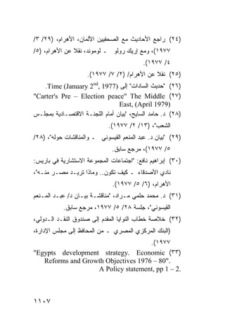 ‫)٤٢( ﺭﺍﺠﻊ ﺍﻷﺤﺎﺩﻴﺙ ﻤﻊ ﺍﻟﺼﺤﻔﻴﻴﻥ ﺍﻷﻟﻤﺎﻥ، ﺍﻷﻫﺭﺍﻡ، )٩٢/ ٣/‬
‫٧٧٩١(، ﻭﻤﻊ ﺇﺭﻴﻙ ﺭﻭﻟﻭ ـ ﻟﻭﻤﻭﻨﺩ، ﻨﻘﻼ ﻋﻥ ﺍﻷﻫﺭﺍﻡ، )٥/‬
               ‫ﹰ‬
                                           ‫٤/ ٧٧٩١(.‬
                     ‫)٥٢( ﻨﻘﻼ ﻋﻥ ﺍﻷﻫﺭﺍﻡ/ )٢/ ٧/ ٧٧٩١(.‬
                                              ‫ﹰ‬
   ‫)٦٢( "ﺤﺩﻴﺙ ﺍﻟﺴﺎﺩﺍﺕ" ﺇﻟﻰ )7791 ,‪.Time (January 2nd‬‬
‫)٧٢( ‪"Carter's Pre – Election peace" The Middle‬‬
                                ‫)9791 ‪East, (April‬‬
‫)٨٢( ﺩ. ﺤﺎﻤﺩ ﺍﻟﺴﺎﻴﺢ، "ﺒﻴﺎﻥ ﺃﻤﺎﻡ ﺍﻟﻠﺠﻨـﺔ ﺍﻻﻗﺘﺼـﺎﺩﻴﺔ ﺒﻤﺠﻠـﺱ‬
                             ‫ﺍﻟﺸﻌﺏ"، )٣١/ ٢/ ٧٧٩١(.‬
‫)٩٢( "ﺒﻴﺎﻥ ﺩ. ﻋﺒﺩ ﺍﻟﻤﻨﻌﻡ ﺍﻟﻘﻴﺴﻭﻨﻲ ـ ﻭﺍﻟﻤﻨﺎﻗﺸﺎﺕ ﺤﻭﻟﻪ"، )٨٢/‬
                              ‫٥/ ٧٧٩١(، ﻤﺭﺠﻊ ﺴﺎﺒﻕ.‬
‫)٠٣( ﺇﺒﺭﺍﻫﻴﻡ ﻨﺎﻓﻊ: "ﺍﺠﺘﻤﺎﻋﺎﺕ ﺍﻟﻤﺠﻤﻭﻋﺔ ﺍﻻﺴﺘﺸﺎﺭﻴﺔ ﻓﻲ ﺒﺎﺭﻴﺱ:‬
‫ﻨﺎﺩﻱ ﺍﻷﺼﺩﻗﺎﺀ ـ ﻜﻴﻑ ﺘﻜ ‪‬ﻥ.. ﻭﻤﺎﺫﺍ ﺘﺭﻴـﺩ ﻤﺼـﺭ ﻤﻨـﻪ"،‬
                           ‫ﻭ‬
                               ‫ﺍﻷﻫﺭﺍﻡ، )٦/ ٥/ ٧٧٩١(.‬
‫)١٣( ﺩ. ﻤﺤﻤﺩ ﺤﻠﻤﻲ ﻤـﺭﺍﺩ، "ﻤﻨﺎﻗﺸـﺔ ﺒﻴـﺎﻥ ﺩ/ ﻋﺒـﺩ ﺍﻟﻤـﻨﻌﻡ‬
           ‫ﺍﻟﻘﻴﺴﻭﻨﻲ"، ِﻠﺴﺔ ٨٢/ ٥/ ٧٧٩١، ﻤﺭﺠﻊ ﺴﺎﺒﻕ.‬
                                      ‫ﺠ‬
‫)٢٣( ﺨﻼﺼﺔ ﺨﻁﺎﺏ ﺍﻟﻨﻭﺍﻴﺎ ﺍﻟ ‪‬ﻘ ‪‬ﻡ ﺇﻟﻰ ﺼﻨﺩﻭﻕ ﺍﻟﻨﻘـﺩ ﺍﻟـﺩﻭﻟﻲ،‬
                           ‫ﻤﺩ‬
‫)ﺍﻟﺒﻨﻙ ﺍﻟﻤﺭﻜﺯﻱ ﺍﻟﻤﺼﺭﻱ ـ ﻤﻥ ﺍﻟﻤﺤﺎﻓﻅ ﺇﻟﻰ ﻤﺠﻠﺱ ﺍﻹﺩﺍﺭﺓ،‬
                                     ‫٧٧٩١(.‬
‫)٣٣( ‪"Egypts development strategy. Economic‬‬
   ‫."08 – 6791 ‪Reforms and Growth Objectives‬‬
                   ‫.2 – 1 ‪A Policy statement, pp‬‬



‫٧٠١١‬
 