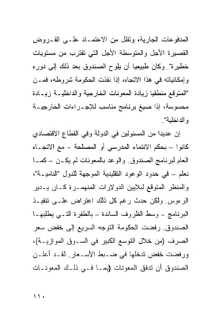 ‫ﺍﻟﻤﺩﻓﻭﻋﺎﺕ ﺍﻟﺠﺎﺭﻴﺔ، ﻭﺘﻘﻠل ﻤﻥ ﺍﻻﻋﺘﻤـﺎﺩ ﻋﻠـﻰ ﺍﻟﻘـﺭﻭﺽ‬
‫ﺍﻟﻘﺼﻴﺭﺓ ﺍﻷﺠل ﻭﺍﻟﻤﺘﻭﺴﻁﺔ ﺍﻷﺠل ﺍﻟﺘﻲ ﺘﻘﺘﺭﺏ ﻤﻥ ﻤﺴﺘﻭﻴﺎﺕ‬
‫ﺨﻁﻴﺭﺓ". ﻭﻜﺎﻥ ﻁﺒﻴﻌ ‪‬ﺎ ﺃﻥ ﻴﻠﻭﺡ ﺍﻟﺼﻨﺩﻭﻕ ﺒﻌﺩ ﺫﻟﻙ ﺇﻟﻰ ﺩﻭﺭﻩ‬
                                  ‫ﻴ‬
‫ﻭﺇﻤﻜﺎﻨﻴﺎﺘﻪ ﻓﻲ ﻫﺫﺍ ﺍﻻﺘﺠﺎﻩ، ﺇﺫﺍ ﻨﻔﺫﺕ ﺍﻟﺤﻜﻭﻤﺔ ﺸﺭﻭﻁﻪ، ﻓﻤـﻥ‬
‫"ﺍﻟﻤﺘﻭﻗﻊ ﻤﻨﻁﻘ ‪‬ﺎ ﺯﻴﺎﺩﺓ ﺍﻟﻤﻌﻭﻨﺎﺕ ﺍﻟﺨﺎﺭﺠﻴﺔ ﻭﺍﻟﺩﺍﺨﻠﻴـﺔ ﺯﻴـﺎﺩﺓ‬
                                           ‫ﻴ‬
‫ﻤﺤﺴﻭﺴﺔ، ﺇﺫﺍ ﺼﻴﻎ ﺒﺭﻨﺎﻤﺞ ﻤﻨﺎﺴﺏ ﻟﻺﺠـﺭﺍﺀﺍﺕ ﺍﻟﺨﺎﺭﺠﻴـﺔ‬
                                                ‫ﻭﺍﻟﺩﺍﺨﻠﻴﺔ".‬
‫ﺇﻥ ﻋﺩﻴ ‪‬ﺍ ﻤﻥ ﺍﻟﻤﺴﺌﻭﻟﻴﻥ ﻓﻲ ﺍﻟﺩﻭﻟﺔ ﻭﻓﻲ ﺍﻟﻘﻁﺎﻉ ﺍﻻﻗﺘﺼﺎﺩﻱ‬
                                            ‫ﺩ‬
‫ﻜﺎﻨﻭﺍ – ﺒﺤﻜﻡ ﺍﻻﻨﺘﻤﺎﺀ ﺍﻟﻤﺩﺭﺴﻲ ﺃﻭ ﺍﻟﻤﺼﻠﺤﺔ – ﻤﻊ ﺍﻻﺘﺠـﺎﻩ‬
‫ﺍﻟﻌﺎﻡ ﻟﺒﺭﻨﺎﻤﺞ ﺍﻟﺼﻨﺩﻭﻕ. ﻭﺍﻟﻭﻋﺩ ﺒﺎﻟﻤﻌﻭﻨﺎﺕ ﻟﻡ ﻴﻜـﻥ – ﻜﻤـﺎ‬
‫ﻨﻌﻠﻡ – ﻓﻲ ﺤﺩﻭﺩ ﺍﻟﻭﻋﻭﺩ ﺍﻟﺘﻘﻠﻴﺩﻴﺔ ﺍﻟﻤﻭﺠﻬﺔ ﻟﻠﺩﻭل "ﺍﻟﻨﺎﻤﻴـﺔ"،‬
‫ﻭﺍﻟﻤﻨﻅﺭ ﺍﻟﻤﺘﻭﻗﻊ ﻟﺒﻼﻴﻴﻥ ﺍﻟﺩﻭﻻﺭﺍﺕ ﺍﻟﻤﻨﻬﻤـﺭﺓ ﻜـﺎﻥ ﻴـﺩﻴﺭ‬
‫ﺍﻟﺭﺀﻭﺱ. ﻭﻟﻜﻥ ﺤﺩﺙ ﺭﻏﻡ ﻜل ﺫﻟﻙ ﺍﻋﺘﺭﺍﺽ ﻋﻠـﻰ ﺘﻨﻔﻴـﺫ‬
‫ﺍﻟﺒﺭﻨﺎﻤﺞ – ﻭﺴﻁ ﺍﻟﻅﺭﻭﻑ ﺍﻟﺴﺎﺌﺩﺓ – ﺒﺎﻟﻁﻔﺭﺓ ﺍﻟﺘـﻲ ﻴﻁﻠﺒﻬـﺎ‬
‫ﺍﻟﺼﻨﺩﻭﻕ. ﺭﻓﻀﺕ ﺍﻟﺤﻜﻭﻤﺔ ﺍﻟﺘﻭﺠﻪ ﺍﻟﺴﺭﻴﻊ ﺇﻟﻰ ﺨﻔﺽ ﺴﻌﺭ‬
‫ﺍﻟﺼﺭﻑ )ﻤﻥ ﺨﻼل ﺍﻟﺘﻭﺴﻊ ﺍﻟﻜﺒﻴﺭ ﻓﻲ ﺍﻟﺴـﻭﻕ ﺍﻟﻤﻭﺍﺯﻴـﺔ(،‬
‫ﻭﺭﻓﻀﺕ ﺨﻔﺽ ﺘﺩﺨﻠﻬﺎ ﻓﻲ ﻀـﺒﻁ ﺍﻷﺴـﻌﺎﺭ. ﻟﻘـﺩ ﺃﻋﻠـﻥ‬
‫ﺍﻟﺼﻨﺩﻭﻕ ﺃﻥ ﺘﺩﻓﻕ ﺍﻟﻤﻌﻭﻨﺎﺕ )ﺒﻤـﺎ ﻓـﻲ ﺫﻟـﻙ ﺍﻟﻤﻌﻭﻨـﺎﺕ‬


‫٠١١‬
 