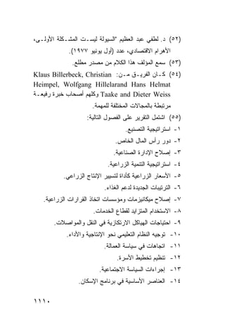 ‫)٢٥( ﺩ. ﻟﻁﻔﻲ ﻋﺒﺩ ﺍﻟﻌﻅﻴﻡ "ﺍﻟﺴﻴﻭﻟﺔ ﻟﻴﺴـﺕ ﺍﻟﻤﺸـﻜﻠﺔ ﺍﻷﻭﻟـﻰ،‬
             ‫ﺍﻷﻫﺭﺍﻡ ﺍﻻﻗﺘﺼﺎﺩﻱ، ﻋﺩﺩ )ﺃﻭل ﻴﻭﻨﻴﻭ ٧٧٩١(.‬
              ‫)٣٥( ﺴﻤﻊ ﺍﻟﻤﺅﻟﻑ ﻫﺫﺍ ﺍﻟﻜﻼﻡ ﻤﻥ ﻤﺼﺩﺭ ﻤﻁﻠﻊ.‬
‫)٤٥( ﻜـﺎﻥ ﺍﻟﻔﺭﻴـﻕ ﻤـﻥ: ‪Klaus Billerbeck, Christian‬‬
‫‪Heimpel, Wolfgang Hillelarand Hans Helmat‬‬
‫‪ Taake and Dieter Weiss‬ﻭﻜﻠﻬﻡ ﺃﺼﺤﺎﺏ ﺨﺒﺭﺓ ﺭﻓﻴﻌـﺔ‬
                      ‫ﻤﺭﺘﺒﻁﺔ ﺒﺎﻟﻤﺠﺎﻻﺕ ﺍﻟﻤﺨﺘﻠﻔﺔ ﻟﻠﻤﻬﻤﺔ.‬
                    ‫)٥٥( ﺍﺸﺘﻤل ﺍﻟﺘﻘﺭﻴﺭ ﻋﻠﻰ ﺍﻟﻔﺼﻭل ﺍﻟﺘﺎﻟﻴﺔ:‬
                                    ‫١- ﺍﺴﺘﺭﺍﺘﻴﺠﻴﺔ ﺍﻟﺘﺼﻨﻴﻊ.‬
                               ‫٢- ﺩﻭﺭ ﺭﺃﺱ ﺍﻟﻤﺎل ﺍﻟﺨﺎﺹ.‬
                              ‫٣- ﺇﺼﻼﺡ ﺍﻹﺩﺍﺭﺓ ﺍﻟﺼﻨﺎﻋﻴﺔ.‬
                            ‫٤- ﺍﺴﺘﺭﺍﺘﻴﺠﻴﺔ ﺍﻟﺘﻨﻤﻴﺔ ﺍﻟﺯﺭﺍﻋﻴﺔ.‬
           ‫٥- ﺍﻷﺴﻌﺎﺭ ﺍﻟﺯﺭﺍﻋﻴﺔ ﻜﺄﺩﺍﺓ ﻟﺘﺴﻴﻴﺭ ﺍﻹﻨﺘﺎﺝ ﺍﻟﺯﺭﺍﻋﻲ.‬
                           ‫٦- ﺍﻟﺘﺭﺘﻴﺒﺎﺕ ﺍﻟﺠﺩﻴﺩﺓ ﻟﺩﻋﻡ ﺍﻟﻐﺫﺍﺀ.‬
   ‫٧- ﺇﺼﻼﺡ ﻤﻴﻜﺎﻨﻴﺯﻤﺎﺕ ﻭﻤﺅﺴﺴﺎﺕ ﺍﺘﺨﺎﺫ ﺍﻟﻘﺭﺍﺭﺍﺕ ﺍﻟﺯﺭﺍﻋﻴﺔ.‬
                      ‫٨- ﺍﻻﺴﺘﺨﺩﺍﻡ ﺍﻟﻤﺘﺯﺍﻴﺩ ﻟﻘﻁﺎﻉ ﺍﻟﺨﺩﻤﺎﺕ.‬
       ‫٩- ﺍﺤﺘﻴﺎﺠﺎﺕ ﺍﻟﻬﻴﺎﻜل ﺍﻻﺭﺘﻜﺎﺯﻴﺔ ﻓﻲ ﺍﻟﻨﻘل ﻭﺍﻟﻤﻭﺍﺼﻼﺕ.‬
            ‫٠١- ﺘﻭﺠﻴﻪ ﺍﻟﻨﻅﺎﻡ ﺍﻟﺘﻌﻠﻴﻤﻲ ﻨﺤﻭ ﺍﻹﻨﺘﺎﺠﻴﺔ ﻭﺍﻷﺩﺍﺀ.‬
                           ‫١١- ﺍﺘﺠﺎﻫﺎﺕ ﻓﻲ ﺴﻴﺎﺴﺔ ﺍﻟﻌﻤﺎﻟﺔ.‬
                                ‫٢١- ﺘﻨﻅﻴﻡ ﺘﺨﻁﻴﻁ ﺍﻷﺴﺭﺓ.‬
                         ‫٣١- ﺇﺠﺭﺍﺀﺍﺕ ﺍﻟﺴﻴﺎﺴﺔ ﺍﻻﺠﺘﻤﺎﻋﻴﺔ.‬
                ‫٤١- ﺍﻟﻌﻨﺎﺼﺭ ﺍﻷﺴﺎﺴﻴﺔ ﻓﻲ ﺒﺭﻨﺎﻤﺞ ﺍﻹﺴﻜﺎﻥ.‬

‫٠١١١‬
 