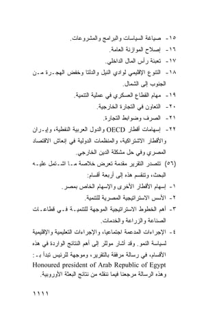 ‫٥١- ﺼﻴﺎﻏﺔ ﺍﻟﺴﻴﺎﺴﺎﺕ ﻭﺍﻟﺒﺭﺍﻤﺞ ﻭﺍﻟﻤﺸﺭﻭﻋﺎﺕ.‬
                                 ‫٦١- ﺇﺼﻼﺡ ﺍﻟﻤﻭﺍﺯﻨﺔ ﺍﻟﻌﺎﻤﺔ.‬
                                ‫٧١- ﺘﻌﺒﺌﺔ ﺭﺃﺱ ﺍﻟﻤﺎل ﺍﻟﺩﺍﺨﻠﻲ.‬
‫٨١- ﺍﻟﺘﻨﻭﻉ ﺍﻹﻗﻠﻴﻤﻲ ﻟﻭﺍﺩﻱ ﺍﻟﻨﻴل ﻭﺍﻟﺩﻟﺘﺎ ﻭﺨﻔﺽ ﺍﻟﻬﺠـﺭﺓ ﻤـﻥ‬
                                       ‫ﺍﻟﺠﻨﻭﺏ ﺇﻟﻰ ﺍﻟﺸﻤﺎل.‬
                  ‫٩١- ﻤﻬﺎﻡ ﺍﻟﻘﻁﺎﻉ ﺍﻟﻌﺴﻜﺭﻱ ﻓﻲ ﻋﻤﻠﻴﺔ ﺍﻟﺘﻨﻤﻴﺔ.‬
                            ‫٠٢- ﺍﻟﺘﻌﺎﻭﻥ ﻓﻲ ﺍﻟﺘﺠﺎﺭﺓ ﺍﻟﺨﺎﺭﺠﻴﺔ.‬
                               ‫١٢- ﺍﻟﺼﺭﻑ ﻭﻀﻭﺍﺒﻁ ﺍﻟﺘﺠﺎﺭﺓ.‬
‫٢٢- ﺇﺴﻬﺎﻤﺎﺕ ﺃﻗﻁﺎﺭ ‪ OECD‬ﻭﺍﻟﺩﻭل ﺍﻟﻌﺭﺒﻴﺔ ﺍﻟﻨﻔﻁﻴﺔ، ﻭﺇﻴـﺭﺍﻥ‬
‫ﻭﺍﻷﻗﻁﺎﺭ ﺍﻻﺸﺘﺭﺍﻜﻴﺔ، ﻭﺍﻟﻤﻨﻅﻤﺎﺕ ﺍﻟﺩﻭﻟﻴﺔ ﻓﻲ ﺇﻨﻌﺎﺵ ﺍﻻﻗﺘﺼﺎﺩ‬
                  ‫ﺍﻟﻤﺼﺭﻱ ﻭﻓﻲ ﺤل ﻤﺸﻜﻠﺔ ﺍﻟ ‪‬ﻴﻥ ﺍﻟﺨﺎﺭﺠﻲ.‬
                             ‫ﺩ‬
‫)٦٥( ﺘﺘﺼﺩﺭ ﺍﻟﺘﻘﺭﻴﺭ ﻤﻘﺩﻤﺔ ﺘﻌ ِﺽ ﺨﻼﺼﺔ ﻤـﺎ ﺍﺸـﺘﻤل ﻋﻠﻴـﻪ‬
                       ‫ﹲ ﺭ‬
                        ‫ﺍﻟﺒﺤﺙ، ﻭﺘﻨﻘﺴﻡ ﻫﺫﻩ ﺇﻟﻰ ﺃﺭﺒﻌﺔ ﺃﻗﺴﺎﻡ:‬
            ‫١- ﺇﺴﻬﺎﻡ ﺍﻷﻗﻁﺎﺭ ﺍﻷﺨﺭﻯ ﻭﺍﻹﺴﻬﺎﻡ ﺍﻟﺨﺎﺹ ﺒﻤﺼﺭ.‬
                      ‫٢- ﺍﻷﺴﺱ ﺍﻻﺴﺘﺭﺍﺘﻴﺠﻴﺔ ﺍﻟﻤﺼﺭﻴﺔ ﻟﻠﺘﻨﻤﻴﺔ.‬
‫٣- ﺃﻫﻡ ﺍﻟﺨﻁﻭﻁ ﺍﻻﺴﺘﺭﺍﺘﻴﺠﻴﺔ ﺍﻟﻤﻭﺠﻬﺔ ﻟﻠﺘﻨﻤﻴـﺔ ﻓـﻲ ﻗﻁﺎﻋـﺎﺕ‬
                              ‫ﺍﻟﺼﻨﺎﻋﺔ ﻭﺍﻟﺯﺭﺍﻋﺔ ﻭﺍﻟﺨﺩﻤﺎﺕ.‬
‫٤- ﺍﻹﺠﺭﺍﺀﺍﺕ ﺍﻟﻤﺩﻋﻤﺔ ﺍﺠﺘﻤﺎﻋ ‪‬ﺎ، ﻭﺍﻹﺠﺭﺍﺀﺍﺕ ﺍﻟﺘﻌﻠﻴﻤﻴﺔ ﻭﺍﻹﻗﻠﻴﻤﻴﺔ‬
                                ‫ﻴ‬
‫ﻟﺴﻴﺎﺴﺔ ﺍﻟﻨﻤﻭ. ﻭﻗﺩ ﺃﺸﺎﺭ ﻤﻭﻟﻠﺭ ﺇﻟﻰ ﺃﻫﻡ ﺍﻟﻨﺘﺎﺌﺞ ﺍﻟﻭﺍﺭﺩﺓ ﻓﻲ ﻫﺫﻩ‬
‫ﺍﻷﻗﺴﺎﻡ، ﻓﻲ ﺭﺴﺎﻟﺔ ﻤﺭ ﹶﻘﺔ ﺒﺎﻟﺘﻘﺭﻴﺭ، ﻭﻤﻭﺠﻬﺔ ﻟﻠﺭﺌﻴﺱ ﺘﺒﺩﺃ ﺒـ:‬
                                     ‫ﻓ‬
‫‪Honoured president of Arab Republic of Egypt‬‬
  ‫ﻭﻫﺫﻩ ﺍﻟﺭﺴﺎﻟﺔ ﻤﺭﺠﻌﻨﺎ ﻓﻴﻤﺎ ﻨﻨﻘﻠﻪ ﻤﻥ ﻨﺘﺎﺌﺞ ﺍﻟﺒﻌﺜﺔ ﺍﻷﻭﺭﻭﺒﻴﺔ.‬

‫١١١١‬
 