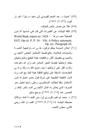 ‫)٧٥( "ﺤﺩﻴﺙ ﺩ. ﻋﺒﺩ ﺍﻟﻤﻨﻌﻡ ﺍﻟﻘﻴﺴﻭﻨﻲ ﺇﻟﻰ ﺴﻌﻴﺩ ﺴـﻨﺒل"، ﺃﺨﺒـﺎﺭ‬
                                ‫ﺍﻟﻴﻭﻡ، )٢٢/ ٦/ ٧٧٩١(.‬
                        ‫)٨٥( ﻨﻘﻼ ﻋﻥ ﻤﺼﺩﺭ ﺨﺎﺹ ﻟﻠﻤﺅﻟﻑ.‬
                                            ‫ﹰ‬
‫)٩٥( ﻜﺎﻓﺔ ﺍﻟﺒﻴﺎﻨﺎﺕ ﻋﻥ ﺍﻟﺘﻘﺩﻴﺭﺍﺕ ﺍﻟﺘﻲ ﻗﺎﻡ ﻋﻠﻰ ﺃﺴﺎﺴﻬﺎ "ﻗـﺎﻨﻭﻥ‬
‫ﺍﻟﺘﺼﻔﻴﺔ" ﻤﺼـﺩﺭﻫﺎ: – 4261 .‪World Bank report no‬‬
‫,‪EGT, Op cit. P. P. 34 – 356. A Policy statement‬‬
                            ‫.82 ‪Op. cit.. Paragraph‬‬
‫)٠٦( ﺇﻋﻼﻥ ﺍﻟﺴﻴﺎﺴﺔ ﺒﺤﻜﻡ ﺘﺭﻜﻴﺯﻩ ﻋﻠـﻰ ﺍﺴـﺘﺭﺍﺘﻴﺠﻴﺔ ﺍﻟﺘﻨﻤﻴـﺔ‬
‫ﻭﺍﻟﺴﻴﺎﺴﺎﺕ ﺍﻟﻤﻼﺌﻤﺔ، ﻋﺎﻟﺞ ﻗﻀﻴﺔ ﺍﻻﺴﺘﺜﻤﺎﺭ ﺍﻟﺨﺎﺹ ﺍﻷﺠﻨﺒـﻲ‬
‫ﻭﺍﻟﻤﺼﺭﻱ ﺒﺘﻔﺼﻴل ﺃﻜﺜﺭ، ﻭﺍﺘﻔﺎﻗﻴﺎﺕ ﻫﻴﺌﺔ ﺍﻟﺨﻠﻴﺞ ﻭﺘﺸﻴﺯﻤﺎﻨﻬﺎﺘﻥ‬
‫ﺒﺤﻜﻡ ﺍﺭﺘﺒﺎﻁﻬﺎ ﺒﻘﻀﺎﻴﺎ ﺍﻟﻌﺠﺯ ﺍﻟﻤﺒﺎﺸﺭ ﻟﻤﻴـﺯﺍﻥ ﺍﻟﻤـﺩﻓﻭﻋﺎﺕ‬
‫ﺭﻜﺯﺕ ﺃﻜﺜﺭ ﻋﻠﻰ ﺍﺭﺘﺒﺎﻁﻬـﺎ ﺒﺼـﻨﺩﻭﻕ ﺍﻟﻨﻘـﺩ، ﻭﻟﻜـﻥ ﻓـﻲ‬
‫ﺍﻟﻤﻔﺎﻭﻀﺎﺕ ﺍﻟﺴﺎﺒﻘﺔ ﻋﻠﻰ ﺘﻭﻗﻴﻊ ﺍﺘﻔﺎﻗﻴﺔ ﻫﻴﺌﺔ ﺍﻟﺨﻠـﻴﺞ ﺃﺼـﺭﺕ‬
‫ﺍﻟﺩﻭل ﺍﻟﻨﻔﻁﻴﺔ ﺍﻟﺨﻠﻴﺠﻴﺔ ﻋﻠﻰ ﺸﺭﻁ ﻗﺒﻭل ﻤﺼﺭ ﺘﻌﺩﻴل ﻗـﺎﻨﻭﻥ‬
‫ﺍﻻﺴﺘﺜﻤﺎﺭ ﻭﻓ ﹰﺎ ﻟﻤﻁﺎﻟﺏ ﺍﻟﻤﺴﺘﺜﻤﺭﻴﻥ، ﻭﻋﻠﻰ ﺭﺃﺴﻬﺎ ﺘﻌﺩﻴل ﺴﻌﺭ‬
                                         ‫ﻘ‬
‫ﺍﻟﺼﺭﻑ ﺍﻟﺫﻱ ﻴﻌﺎﻤل ﺒﻪ ﺍﻟﻤﺎل ﺍﻷﺠﻨﺒـﻲ ﺍﻟﻤﺴـﺘﺜﻤﺭ )ﺍﻨﻅـﺭ‬
             ‫ﺍﻟﻤﺼﻭﺭ ﻋﺩﺩ )٥١/ ٤/ ٧٧٩١(، ﻤﺭﺠﻊ ﺴﺎﺒﻕ.‬
‫)١٦( ﺩ. ﻤﺤﻤﺩ ﺇﺒﺭﺍﻫﻴﻡ ﺩﻜﺭﻭﺭﻱ )ﺭﺌـﻴﺱ ﺍﻟﻠﺠﻨـﺔ ﺍﻟﻤﺸـﺘﺭﻜﺔ(،‬
‫ﻤﻀﺒﻁﺔ ﺍﻟﺠﻠﺴﺔ ٤٤ )١١/ ٥/ ٧٧٩١(. ﺍﻟﻔﺼـل ﺍﻟﺘﺸـﺭﻴﻌﻲ‬
                                   ‫ﺍﻟﺜﺎﻨﻲ، ﻤﺠﻠﺱ ﺍﻟﺸﻌﺏ.‬




‫٢١١١‬
 