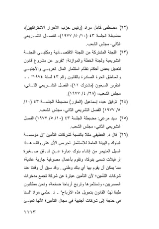 ‫)٢٦( ﻤﺼﻁﻔﻰ ﻜﺎﻤل ﻤﺭﺍﺩ )ﺭﺌﻴﺱ ﺤﺯﺏ ﺍﻷﺤﺭﺍﺭ ﺍﻻﺸﺘﺭﺍﻜﻴﻴﻥ(،‬
‫ﻤﻀﺒﻁﺔ ﺍﻟﺠﻠﺴﺔ ٣٤ )٠١/ ٥/ ٧٧٩١(، ﺍﻟﻔﺼـل ﺍﻟﺘﺸـﺭﻴﻌﻲ‬
                                     ‫ﺍﻟﺜﺎﻨﻲ، ﻤﺠﻠﺱ ﺍﻟﺸﻌﺏ.‬
‫)٣٦( ﺍﻟﻠﺠﻨﺔ ﺍﻟﻤﺸﺘﺭﻜﺔ ﻤﻥ ﺍﻟﻠﺠﻨﺔ ﺍﻻﻗﺘﺼـﺎﺩﻴﺔ ﻭﻤﻜﺘﺒـﻲ ﺍﻟﻠﺠﻨـﺔ‬
‫ﺍﻟﺘﺸﺭﻴﻌﻴﺔ ﻭﻟﺠﻨﺔ ﺍﻟﺨﻁﺔ ﻭﺍﻟﻤﻭﺍﺯﻨﺔ: "ﺘﻘﺭﻴﺭ ﻋﻥ ﻤﺸﺭﻭﻉ ﻗﺎﻨﻭﻥ‬
‫ﻟﺘﻌﺩﻴل ﺒﻌﺽ ﺃﺤﻜﺎﻡ ﻨﻅﺎﻡ ﺍﺴﺘﺜﻤﺎﺭ ﺍﻟﻤﺎل ﺍﻟﻌﺭﺒـﻲ ﻭﺍﻷﺠﻨﺒـﻲ‬
‫ﻭﺍﻟﻤﻨﺎﻁﻕ ﺍﻟﺤﺭﺓ ﺍﻟﺼﺎﺩﺭﺓ ﺒﺎﻟﻘﺎﻨﻭﻥ ﺭﻗﻡ ٣٤ ﻟﺴﻨﺔ ٤٧٩١" ــ‬
‫ﺍﻟﺘﻘﺭﻴﺭ ﺍﻟﺴﺒﻌﻭﻥ )ﻤﺸﺘﺭﻙ ١١(، ﺍﻟﻔﺼل ﺍﻟﺘﺸـﺭﻴﻌﻲ ﺍﻟﺜـﺎﻨﻲ،‬
                         ‫ﻤﺠﻠﺱ ﺍﻟﺸﻌﺏ، )٨٢/ ٤/ ٧٧٩١(.‬
‫)٤٦( ﺘﻭﻓﻴﻕ ﻋﺒﺩﻩ ﺇﺴﻤﺎﻋﻴل )ﺍﻟﻤﻘﺭﺭ( ﻤﻀﺒﻁﺔ ﺍﻟﺠﻠﺴـﺔ ٣٤ )٠١/‬
        ‫٥/ ٧٧٩١( ﺍﻟﻔﺼل ﺍﻟﺘﺸﺭﻴﻌﻲ ﺍﻟﺜﺎﻨﻲ، ﻤﺠﻠﺱ ﺍﻟﺸﻌﺏ.‬
‫)٥٦( ﺴﻴﺩ ﻤﺭﻋﻲ: ﻤﻀﺒﻁﺔ ﺍﻟﺠﻠﺴﺔ ٣٤ )٠١/ ٥/ ٧٧٩١( ﺍﻟﻔﺼل‬
                           ‫ﺍﻟﺘﺸﺭﻴﻌﻲ ﺍﻟﺜﺎﻨﻲ، ﻤﺠﻠﺱ ﺍﻟﺸﻌﺏ.‬
‫)٦٦( ﻗﺎل ﺩ. ﺍﻟﻌﻁﻴﻔﻲ ﻤﺜﻼ ﺒﺎﻟﻨﺴﺒﺔ ﻟﺸﺭﻜﺎﺕ ﺍﻟﺘﺄﻤﻴﻥ "ﺇﻥ ﻤﺅﺴﺴـﺔ‬
                                  ‫ﹰ‬
‫ﺍﻟﺒﻨﻭﻙ ﻭﺍﻟﻬﻴﺌﺔ ﺍﻟﻌﺎﻤﺔ ﻟﻼﺴﺘﺜﻤﺎﺭ ﺘﺤﺭﺹ ﺍﻵﻥ ﻋﻠﻰ ﻭﻗﻑ ﻫـﺫﺍ‬
‫ﺍﻟﺴﻴل ﺍﻟﻤﻨﻬﻤﺭ ﻤﻥ ﺇﻨﺸﺎﺀ ﺒﻨﻭﻙ ﻋﺒﺎﺭﺓ ﻋـﻥ ﺸـﻘﻕ ﺼـﻐﻴﺭﺓ‬
‫ﺃﻭ ﻓﻴﻼﺕ ﺘﺴ ‪‬ﻰ ﺒﻨﻭ ﹰﺎ، ﻭﺘﻘﻭﻡ ﺒﺄﻋﻤﺎل ﻤﺼﺭﻓﻴﺔ ﺠﺎﺭﻴﺔ ﻋﺎﺩﻴﺔ؛‬
                                   ‫ﻜ‬      ‫ﻤ‬
‫ﻤﻤﺎ ﻴﻤﻜﻥ ﺃﻥ ﻴﻘﻭﻡ ﺒﻬﺎ ﺃﻱ ﺒﻨﻙ ﻭﻁﻨﻲ.. ﻭﻗﺩ ﺴﺒﻕ ﺃﻥ ﻭﻗﻔﻨﺎ ﻋﻨﺩ‬
‫ﺸﺭﻜﺎﺕ ﺍﻟﺘﺄﻤﻴﻥ؛ ﻷﻥ ﺍﻟﺘﺄﻤﻴﻥ ﻋﺒﺎﺭﺓ ﻋﻥ ﺸﺭﻜﺔ ﺘﺠﻤﻊ ﻤﺩﺨﺭﺍﺕ‬
‫ﺍﻟﻤﺼﺭﻴﻴﻥ، ﻭﺘﺴﺘﺜﻤﺭﻫﺎ ﻭﺘﺭﺒﺢ ﺃﺭﺒﺎ ‪‬ﺎ ﻀﺨﻤﺔ، ﻭﻨﺤﻥ ﻤﻁﺎﻟﺒﻭﻥ‬
                    ‫ﺤ‬
‫ﻁﺒ ﹰﺎ ﻟﻬﺫﺍ ﺍﻟﻘﺎﻨﻭﻥ ﺒﺘﺤﻭﻴل ﻫﺫﻩ ﺍﻷﺭﺒﺎﺡ" ـ ﺩ. ﺤﻠﻤﻲ ﻤﺭﺍﺩ "ﻟﺴﻨﺎ‬
                                                      ‫ﻘ‬
‫ﻓﻲ ﺤﺎﺠﺔ ﺇﻟﻰ ﺸﺭﻜﺎﺕ ﺃﺠﻨﺒﻴﺔ ﻓﻲ ﻤﺠﺎل ﺍﻟﺘﺄﻤﻴﻥ؛ ﻷﻨﻬﺎ ﺘﻌﺒـﺊ‬

‫٣١١١‬
 