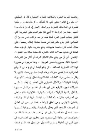 ‫ﻭﺒﺎﻟﻨﺴﺒﺔ ﻟﺒﻴﻭﺕ ﺍﻟﺨﺒﺭﺓ ﻭﺍﻟﻤﻜﺎﺘﺏ ﺍﻟﻔﻨﻴﺔ ﻭﺍﻻﺴﺘﺸﺎﺭﺓ ﻗﺎل ﺩ. ﺍﻟﻌﻁﻴﻔﻲ‬
‫"ﺇﻥ ﻤﺸﺭﻭﻉ ﺍﻟﻘﺎﻨﻭﻥ ﻴﻌﻨﻲ ﺃﻨﻨﻲ ﺇﺫﺍ ﺃﻨﺸﺄﺕ ـ ﻜﺭﺠل ﻗﺎﻨﻭﻥ ـ ﻤﻜﺘﺒﺎ‬
 ‫‪‬‬
‫ﻟﻠﺨﺒﺭﺓ ﻓﻲ ﺍﻟﻌﻼﻤﺎﺕ ﺍﻟﺘﺠﺎﺭﻴﺔ ﻭﺒﺭﺍﺀﺍﺕ ﺍﻻﺨﺘﺭﺍﻉ، ﻓـﺈﻥ ﻜـل ﻤـﺎ‬
‫ﺃﺤﺼل ﻋﻠﻴﻪ ﻤﻥ ﺇﻴﺭﺍﺩﺍﺕ ﻻ ﺃﺩﻓﻊ ﻋﻨﻪ ﻀﺭﺍﺌﺏ، ﺤﺘﻰ ﺍﻟﻀﺭﻴﺒﺔ ﺍﻟﺘﻲ‬
‫ﺘﺘﻌﻠﻕ ﺒﻨﺸﺎﻁ ﺍﻟﻤﻬﻥ ﺍﻟﺤﺭﺓ ﻟﻤﺩﺓ ﺨﻤـﺱ ﺴـﻨﻭﺍﺕ، ﻓـﻲ ﺤـﻴﻥ ﺃﻥ‬
‫ﺍﻟﻤﺤﺎﻤﻲ ﺍﻟﺫﻱ ﻴﻘﻭﻡ ﺒﺎﻟﻤﺭﺍﻓﻌﺔ ﻓﻲ ﺠﻨﺤﺔ ﺒﻤﺩﻴﻨﺔ ﺇﺴﻨﺎ، ﻭﻴﺤﺼل ﻋﻠﻰ‬
‫ﻤﻘﺎﺒل ﺃﺘﻌﺎﺏ ﻗﺩﺭﻩ ﺨﻤﺴﺔ ﺠﻨﻴﻬﺎﺕ، ﻴﺩﻓﻊ ﻀﺭﻴﺒﺔ ﻋﻨﻬﺎ. ﺜﻡ ﺘﻭﺴـﻌﺕ‬
‫ﺍﻟﻤﺎﺩﺓ ﻓﻲ ﺘﺤﺩﻴﺩ ﻤﺠﺎﻻﺕ ﺍﻻﺴـﺘﺜﻤﺎﺭ، ﻓﺸـﻤﻠﺕ ﻤﻜﺎﺘـﺏ ﺍﻟﺘﻤﺜﻴـل‬
‫ﺍﻹﻗﻠﻴﻤﻲ، ﺃﻱ ﺃﻥ ﻤﻥ ﻴﻔﺘﺢ ﻤﻜﺘ ‪‬ﺎ ﻟﺘﻤﺜﻴل ﺸﺭﻜﺔ ﺃﻭ ﺃﻜﺜﺭ ﻤﻥ ﺍﻟﺸﺭﻜﺎﺕ‬
                                ‫ﺒ‬
‫ﺍﻷﺠﻨﺒﻴﺔ ﺩﺍﺨل ﺠﻤﻬﻭﺭﻴﺔ ﻤﺼﺭ ﺍﻟﻌﺭﺒﻴﺔ ـ ﻭﻫﺫﺍ ﻤﻭﺠﻭﺩ ﻓﻲ ﺼﻭﺭﺓ‬
‫ﺍﻟﻭﻜﺎﻻﺕ ﺍﻟﺘﺠﺎﺭﻴﺔ ﺍﻟﻤﺨﺘﻠﻔﺔ ـ ﻟﻥ ﻴﺩﻓﻊ ﺃﻴ ‪‬ﺎ ﺃﻱ ﻨﻭﻉ ﻤـﻥ ﺃﻨـﻭﺍﻉ‬
                   ‫ﻀ‬
‫ﺍﻟﻀﺭﺍﺌﺏ ﻟﻤﺩﺓ ﺨﻤﺱ ﺴﻨﻭﺍﺕ. ﻭﻫﺫﻩ ﻟﻴﺴﺕ ﻤﺸـﺭﻭﻋﺎﺕ ﺇﻨﺘﺎﺠﻴـﺔ"‬
‫ﻭﻗﺎل ﺩ. ﺤﻠﻤﻲ ﻤﺭﺍﺩ "ﺍﻟﻤﻜﺎﺘﺏ ﺍﻻﺴﺘﺸﺎﺭﻴﺔ ﺘﺤﻘﻕ ﺃﺭﺒﺎ ‪‬ـﺎ ﻜﺒﻴـﺭﺓ،‬
          ‫ﺤ‬
‫ﻭﺃﻴ ‪‬ﺎ ﺍﻟﺘﻭﻜﻴﻼﺕ ﻭﺍﻟﺘﻤﺜﻴل ﺍﻟﺘﺠﺎﺭﻱ ﺍﻟﺘﻲ ﺘﺤﺼـل ﺃﻴ ‪‬ـﺎ ﻋﻠـﻰ‬
       ‫ﻀ‬                                          ‫ﻀ‬
‫ﻋﻤﻭﻻﺕ ﻟﻤﺠﺭﺩ ﺍﻟﺘﻭﻗﻴﻊ ﻋﻠﻰ ﺃﻱ ﻋﻘﺩ، ﺃﻭ ﻋﻨﺩ ﺒﻴـﻊ ﻜـل ﺴـﻴﺎﺭﺓ‬
‫ﺒﺎﻟﺩﺍﺨل ﺒﺎﻟﻨﺴﺒﺔ ﻟﺘﻭﻜﻴﻼﺕ ﺸﺭﻜﺎﺕ ﺍﻟﺴﻴﺎﺭﺍﺕ ﺍﻷﺠﻨﺒﻴﺔ؛ ﻓﻜﻴﻑ ﻨﻌﻔﻲ‬
‫ﻤﻥ ﺍﻟﻀﺭﺍﺌﺏ ﺃﻤﺜﺎل ﻫـﺫﻩ ﺍﻟﻤﻜﺎﺘـﺏ ﺍﻻﺴﺘﺸـﺎﺭﻴﺔ ﺃﻭ ﺍﻟﺘـﻭﻜﻴﻼﺕ‬
                                      ‫َ‬
‫ﻭﺍﻟﺘﻤﺜﻴل ﺍﻟﺘﺠﺎﺭﻱ، ﻭﻫﻲ ﺘﺤﻘﻕ ﺃﺭﺒﺎ ‪‬ﺎ ﻀﺨﻤﺔ، ﻓﻲ ﺤﻴﻥ ﺃﻥ ﺍﻟﻌﺎﻤل‬
                        ‫ﺤ‬
‫ﺃﻭ ﺍﻟﻤﻭﻅﻑ ﺍﻟﻜﺎﺩﺡ، ﺍﻟﺫﻱ ﻴﻌﻤل ﺒﺎﻟﺤﻜﻭﻤﺔ ﻭﻴﺘﻘﺎ ‪‬ﻰ ﺭﺍﺘ ‪‬ﺎ ﺸـﻬﺭ ‪‬ﺎ‬
 ‫ﻴ‬       ‫ﺒ‬      ‫ﻀ‬
‫ﻤﺤﺩ ‪‬ﺍ ﹸﺤ ‪‬ل ﻤﻨﻪ ﺍﻟﻀﺭﺍﺌﺏ؟.. ﻓﻬـل ﺃﺼـﺤﺎﺏ ﻫـﺫﻩ ﺍﻟﻤﻜﺎﺘـﺏ‬
                                          ‫ﺩ ﺘ ﺼ‬
‫ﻭﺍﻟﺘﻭﻜﻴﻼﺕ ﻓﻲ ﺤﺎﺠﺔ ﺇﻟﻰ ﺘﺸﺠﻴﻊ، ﺤﺘﻰ ﻨﻌﻔﻴﻬﻡ ﻤﻥ ﺍﻟﻀﺭﺍﺌﺏ، ﻓﻲ‬
‫ﺤﻴﻥ ﺃﻨﻬﻡ ﻓﻲ ﺍﻟﺤﻘﻴﻘﺔ ﻴﺴ ‪‬ﻭﻥ ﻟﻠﺤﺼﻭل ﻋﻠﻰ ﻤﺜل ﻫﺫﻩ ﺍﻟﺘـﻭﻜﻴﻼﺕ‬
                               ‫ﻌ‬

‫٥١١١‬
 