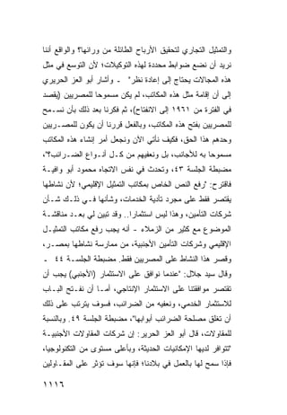 ‫ﻭﺍﻟﺘﻤﺜﻴل ﺍﻟﺘﺠﺎﺭﻱ ﻟﺘﺤﻘﻴﻕ ﺍﻷﺭﺒﺎﺡ ﺍﻟﻁﺎﺌﻠﺔ ﻤﻥ ﻭﺭﺍﺌﻬﺎ؟ ﻭﺍﻟﻭﺍﻗﻊ ﺃﻨﻨﺎ‬
‫ﻨﺭﻴﺩ ﺃﻥ ﻨﻀﻊ ﻀﻭﺍﺒﻁ ﻤﺤﺩﺩﺓ ﻟﻬﺫﻩ ﺍﻟﺘﻭﻜﻴﻼﺕ؛ ﻷﻥ ﺍﻟﺘﻭﺴﻊ ﻓﻲ ﻤﺜل‬
                                      ‫ﹶ‬
‫ﻫﺫﻩ ﺍﻟﻤﺠﺎﻻﺕ ﻴﺤﺘﺎﺝ ﺇﻟﻰ ﺇﻋﺎﺩﺓ ﻨﻅﺭ" ـ ﻭﺃﺸﺎﺭ ﺃﺒﻭ ﺍﻟﻌﺯ ﺍﻟﺤﺭﻴﺭﻱ‬
‫ﺇﻟﻰ ﺃﻥ ﺇﻗﺎﻤﺔ ﻤﺜل ﻫﺫﻩ ﺍﻟﻤﻜﺎﺘﺏ، ﻟﻡ ﻴﻜﻥ ﻤﺴﻤﻭ ‪‬ﺎ ﻟﻠﻤﺼﺭﻴﻴﻥ )ﻴﻘﺼﺩ‬
                ‫ﺤ‬
‫ﻓﻲ ﺍﻟﻔﺘﺭﺓ ﻤﻥ ١٦٩١ ﺇﻟﻰ ﺍﻻﻨﻔﺘﺎﺡ(، ﺜﻡ ﻓﻜﺭﻨﺎ ﺒﻌﺩ ﺫﻟﻙ ﺒﺄﻥ ﻨﺴـﻤﺢ‬
‫ﻟﻠﻤﺼﺭﻴﻴﻥ ﺒﻔﺘﺢ ﻫﺫﻩ ﺍﻟﻤﻜﺎﺘﺏ، ﻭﺒﺎﻟﻔﻌل ﻗﺭﺭﻨﺎ ﺃﻥ ﻴﻜﻭﻥ ﻟﻠﻤﺼـﺭﻴﻴﻥ‬
‫ﻭﺤﺩﻫﻡ ﻫﺫﺍ ﺍﻟﺤﻕ، ﻓﻜﻴﻑ ﻨﺄﺘﻲ ﺍﻵﻥ ﻭﻨﺠﻌل ﺃﻤﺭ ﺇﻨﺸﺎﺀ ﻫﺫﻩ ﺍﻟﻤﻜﺎﺘﺏ‬
‫ﻤﺴﻤﻭ ‪‬ﺎ ﺒﻪ ﻟﻸﺠﺎﻨﺏ، ﺒل ﻭﻨﻌﻔﻴﻬﻡ ﻤﻥ ﻜـل ﺃﻨـﻭﺍﻉ ﺍﻟﻀـﺭﺍﺌﺏ؟"،‬
                                                 ‫ﺤ‬
‫ﻤﻀﺒﻁﺔ ﺍﻟﺠﻠﺴﺔ ٣٤، ﻭﺘﺤﺩﺙ ﻓﻲ ﻨﻔﺱ ﺍﻻﺘﺠﺎﻩ ﻤﺤﻤﻭﺩ ﺃﺒﻭ ﻭﺍﻓﻴـﺔ‬
‫ﻓﺎﻗﺘﺭﺡ: "ﺭﻓﻊ ﺍﻟﻨﺹ ﺍﻟﺨﺎﺹ ﺒﻤﻜﺎﺘﺏ ﺍﻟﺘﻤﺜﻴل ﺍﻹﻗﻠﻴﻤﻲ؛ ﻷﻥ ﻨﺸﺎﻁﻬﺎ‬
‫ﻴﻘﺘﺼﺭ ﻓﻘﻁ ﻋﻠﻰ ﻤﺠﺭﺩ ﺘﺄﺩﻴﺔ ﺍﻟﺨﺩﻤﺎﺕ، ﻭﺸﺄﻨﻬﺎ ﻓـﻲ ﺫﻟـﻙ ﺸـﺄﻥ‬
‫ﺸﺭﻜﺎﺕ ﺍﻟﺘﺄﻤﻴﻥ، ﻭﻫﺫﺍ ﻟﻴﺱ ﺍﺴﺘﺜﻤﺎ ‪‬ﺍ.. ﻭﻗﺩ ﺘﺒ ‪‬ﻥ ﻟﻲ ﺒﻌـﺩ ﻤﻨﺎﻗﺸـﺔ‬
                 ‫ﻴ‬           ‫ﺭ‬
‫ﺍﻟﻤﻭﻀﻭﻉ ﻤﻊ ﻜﺜﻴﺭ ﻤﻥ ﺍﻟﺯﻤﻼﺀ - ﺃﻨﻪ ﻴﺠﺏ ﺭﻓﻊ ﻤﻜﺎﺘﺏ ﺍﻟﺘﻤﺜﻴـل‬
‫ﺍﻹﻗﻠﻴﻤﻲ ﻭﺸﺭﻜﺎﺕ ﺍﻟﺘﺄﻤﻴﻥ ﺍﻷﺠﻨﺒﻴﺔ، ﻤﻥ ﻤﻤﺎﺭﺴﺔ ﻨﺸﺎﻁﻬﺎ ﺒﻤﺼـﺭ،‬
‫ﻭﻗﺼﺭ ﻫﺫﺍ ﺍﻟﻨﺸﺎﻁ ﻋﻠﻰ ﺍﻟﻤﺼﺭﻴﻴﻥ ﻓﻘﻁ. ﻤﻀﺒﻁﺔ ﺍﻟﺠﻠﺴـﺔ ٤٤ ـ‬
‫ﻭﻗﺎل ﺴﻴﺩ ﺠﻼل: "ﻋﻨﺩﻤﺎ ﻨﻭﺍﻓﻕ ﻋﻠﻰ ﺍﻻﺴﺘﺜﻤﺎﺭ )ﺍﻷﺠﻨﺒﻲ( ﻴﺠﺏ ﺃﻥ‬
‫ﺘﻘﺘﺼﺭ ﻤﻭﺍﻓﻘﺘﻨﺎ ﻋﻠﻰ ﺍﻻﺴﺘﺜﻤﺎﺭ ﺍﻹﻨﺘﺎﺠﻲ، ﺃﻤـﺎ ﺃﻥ ﻨﻔـﺘﺢ ﺍﻟﺒـﺎﺏ‬
                                                    ‫‪‬‬
‫ﻟﻼﺴﺘﺜﻤﺎﺭ ﺍﻟﺨﺩﻤﻲ، ﻭﻨﻌﻔﻴﻪ ﻤﻥ ﺍﻟﻀﺭﺍﺌﺏ، ﻓﺴﻭﻑ ﻴﺘﺭﺘﺏ ﻋﻠﻰ ﺫﻟﻙ‬
‫ﺃﻥ ﺘﻐﻠﻕ ﻤﺼﻠﺤﺔ ﺍﻟﻀﺭﺍﺌﺏ ﺃﺒﻭﺍﺒﻬﺎ"، ﻤﻀﺒﻁﺔ ﺍﻟﺠﻠﺴﺔ ٩٤. ﻭﺒﺎﻟﻨﺴﺒﺔ‬
‫ﻟﻠﻤﻘﺎﻭﻻﺕ، ﻗﺎل ﺃﺒﻭ ﺍﻟﻌﺯ ﺍﻟﺤﺭﻴﺭ: ﺇﻥ ﺸﺭﻜﺎﺕ ﺍﻟﻤﻘﺎﻭﻻﺕ ﺍﻷﺠﻨﺒﻴـﺔ‬
‫"ﺘﺘﻭﺍﻓﺭ ﻟﺩﻴﻬﺎ ﺍﻹﻤﻜﺎﻨﻴﺎﺕ ﺍﻟﺤﺩﻴﺜﺔ، ﻭﺒﺄﻋﻠﻰ ﻤﺴﺘﻭﻯ ﻤﻥ ﺍﻟﺘﻜﻨﻭﻟﻭﺠﻴﺎ،‬
                                      ‫ﹸ‬
‫ﻓﺈﺫﺍ ﺴﻤﺢ ﻟﻬﺎ ﺒﺎﻟﻌﻤل ﻓﻲ ﺒﻼﺩﻨﺎ؛ ﻓﺈﻨﻬﺎ ﺴﻭﻑ ﺘﺅﺜﺭ ﻋﻠﻰ ﺍﻟﻤﻘـﺎﻭﻟﻴﻥ‬

‫٦١١١‬
 