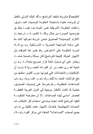 ‫ﺍﻟﺨﻠﻴﺠﻴﺔ( ﻤﺸﺭﻭﻁ ﺒﺘﻨﻔﻴﺫ ﺍﻟﺒﺭﻨﺎﻤﺞ، ﻭﺃﻜﺩ ﺍﻟﺒﻨﻙ ﺍﻟﺩﻭﻟﻲ ﺒﺎﻟﻔﻌل‬
‫ﺃﻥ ﻗﺭﻭﻀﻪ ﻤﻘﻴﺩﺓ ﺒﺎﺴﺘﺠﺎﺒﺔ ﺍﻟﺤﻜﻭﻤﺔ ﻟﺘﻭﺼﻴﺎﺕ ﺍﻟﺼـﻨﺩﻭﻕ،‬
‫ﻭﺃﻋﻠﻨﺕ ﺍﻟﺤﻜﻭﻤﺔ ﺍﻷﻤﺭﻴﻜﻴﺔ ﻨﻔﺱ ﺍﻟﻤﻭﻗـﻑ، ﻓﻴﻤـﺎ ﻴﺘﻌﻠـﻕ‬
‫ﺒﻘﺭﻭﻀﻬﺎ ﺍﻟﻤﻴﺴﺭﺓ ﻤﻥ ﺨﻼل ﻭﻜﺎﻟـﺔ ﺍﻟﺘﻨﻤﻴـﺔ، ﺒـل ﺠﻌﻠـﺕ‬
‫ﺍﻻﻟﺘﺯﺍﻡ "ﺒﺘﻭﺼﻴﺎﺕ" ﺍﻟﺼﻨﺩﻭﻕ ﻀﻤﻥ ﺸﺭﻭﻁ ﺘﺤﺭﻜﻬﺎ ﺍﻟﻨﺸـﻁ‬
‫ﻋﻠﻰ ﺴﺎﺤﺔ ﺍﻟﻤﻭﺍﺠﻬﺔ ﺍﻟﻤﺼﺭﻴﺔ – ﺍﻹﺴﺭﺍﺌﻴﻠﻴﺔ. ﻭﻤـﻊ ﺫﻟـﻙ‬
‫ﺃﺼﺭﺕ ﺍﻟﺤﻜﻭﻤﺔ ﻋﻠﻰ ﺍﻻﻋﺘﺭﺍﺽ. ﻭﻗﺩ ﻴﻔﺴﺭ ﻫﺫﺍ ﺍﻟﻤﻭﻗﻑ ﺒﺄﻥ‬
‫ﺍﻻﻨﻬﻴﺎﺭ ﺍﻟﻤﺅﻜﺩ )ﻨﺘﻴﺠﺔ ﻟﻠﺒﺭﻨﺎﻤﺞ( ﻜﺎﻥ ﻤﺴﺄﻟﺔ ﻭﺍﻀﺤﺔ ﺘﻤﺎ ‪‬ـﺎ،‬
   ‫ﻤ‬
‫ﻭﻴﺘﻌﺫﺭ ﻋﻠﻰ ﺃﻱ ﻤﺴﺌﻭل ﺍﺘﺨﺎﺫ ﻗﺭﺍﺭ ﺼﺭﻴﺢ ﺒﺈﺤﺩﺍﺜـﻪ. ﻭﻤـﻥ‬
‫ﻨﺎﺤﻴﺔ ﺃﺨـﺭﻯ ﻨﺘﺼـﻭﺭ ﺃﻥ ﺍﻟﻘﻴـﺎﺩﺓ ﺍﻟﻤﺼـﺭﻴﺔ ﻗـﺩﺭﺕ ﺃﻥ‬
‫ﺍﻹﻤﻜﺎﻨﻴﺎﺕ ﻭﺍﻻﺤﺘﻤﺎﻻﺕ ﺍﻟﺘﻲ ﻓﺠﺭﺘﻬﺎ ﺤﺭﺏ ﺃﻜﺘﻭﺒﺭ ﺘﻤﻜﻨﻬﺎ ﻤﻥ‬
‫ﺩﻓﻊ ﺍﻟﻭﻻﻴﺎﺕ ﺍﻟﻤﺘﺤـﺩﺓ ﻟﻠﺘﺤـﺭﻙ ﻨﺤـﻭ ﺍﻟﺘﺴـﻭﻴﺔ، ﻭﺠـﺫﺏ‬
‫ﺍﻟﻤﺴﺎﻋﺩﺍﺕ ﺍﻟﻤﻁﻠﻭﺒﺔ، ﺭﻏﻡ ﺘﻤﺭﺩﻫﺎ ﻋﻠﻰ ﺘﻭﺼﻴﺎﺕ ﺍﻟﺼﻨﺩﻭﻕ،‬
‫ﺨﺎﺼﺔ ﺇﺫﺍ ﻜﺎﻨﺕ ﺍﻷﻨﻅﺎﺭ ﻤﻭﺠﻬﺔ ﺇﻟﻰ ﺍﻟﺩﻭل ﺍﻟﻌﺭﺒﻴﺔ ﺍﻟﻨﻔﻁﻴـﺔ‬
‫ﻜﻤﺼﺩﺭ ﺃﺴﺎﺴﻲ ﻟﻬﺫﻩ ﺍﻟﻤﺴﺎﻋﺩﺍﺕ. ﺇﻻ ﺃﻥ ﻤﻌﺎﺭﻀﺔ ﺍﻟﺤﻜﻭﻤـﺔ‬
‫ﻟﺘﻨﻔﻴﺫ ﺍﻟﺒﺭﻨﺎﻤﺞ ﻜﺎﻨﺕ ﺘﺤﺩ ‪‬ﺎ ﻴﺴﺘﺩﻋﻲ ﺍﺴﺘﺨﺩﺍﻡ ﻜل ﺍﻹﻤﻜﺎﻨﻴـﺎﺕ‬
                              ‫ﻴ‬
‫ﺍﻟﻤﻀﺎﺩﺓ ﺍﻹﺠﻬﺎﻀﻴﺔ. ﻓﺈﺤﺩﺍﺙ ﺍﻻﻨﻬﻴﺎﺭ ﻫﺩﻑ ﺘﻜﺘﻴﻜـﻲ ﻫـﺎﻡ،‬
‫ﻴﻀﻊ ﺃﺼﺤﺎﺏ "ﺍﻟﻤﺴﺎﻋﺩﺍﺕ" ﺍﻟﻤﻨﻔﺫﺓ ﻓﻲ ﻤﺭﻜﺯ ﺍﻟﻘﻭﺓ ﻭﺇﻤـﻼﺀ‬


‫١١١‬
 