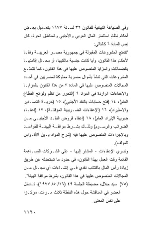 ‫ﻭﻓﻲ ﺍﻟﺼﻴﺎﻏﺔ ﺍﻟﻨﻬﺎﺌﻴﺔ ﻟﻠﻘﺎﻨﻭﻥ ٢٣ ﻟﺴـﻨﺔ ٧٧٩١ ﺒﺘﻌـﺩﻴل ﺒﻌـﺽ‬
‫ﺃﺤﻜﺎﻡ ﻨﻅﺎﻡ ﺍﺴﺘﺜﻤﺎﺭ ﺍﻟﻤﺎل ﺍﻟﻌﺭﺒﻲ ﻭﺍﻷﺠﻨﺒﻲ ﻭﺍﻟﻤﻨﺎﻁﻕ ﺍﻟﺤﺭﺓ، ﻜﺎﻥ‬
                                         ‫ﻨﺹ ﺍﻟﻤﺎﺩﺓ ٦ ﻜﺎﻟﺘﺎﻟﻲ:‬
‫"ﺘﺘﻤﺘﻊ ﺍﻟﻤﺸﺭﻭﻋﺎﺕ ﺍﻟﻤﻘﺒﻭﻟﺔ ﻓﻲ ﺠﻤﻬﻭﺭﻴﺔ ﻤﺼـﺭ ﺍﻟﻌﺭﺒﻴـﺔ ﻭﻓ ﹰـﺎ‬
  ‫ﻘ‬
‫ﻷﺤﻜﺎﻡ ﻫﺫﺍ ﺍﻟﻘﺎﻨﻭﻥ، ﻭﺃ ‪‬ﺎ ﻜﺎﻨﺕ ﺠﻨﺴﻴﺔ ﻤﺎﻟﻜﻴﻬﺎ، ﺃﻭ ﻤﺤـﺎل ﺇﻗﺎﻤﺘﻬـﺎ‬
                                       ‫ﻴ‬
‫ﺒﺎﻟﻀﻤﺎﻨﺎﺕ ﻭﺍﻟﻤﺯﺍﻴﺎ ﺍﻟﻤﻨﺼﻭﺹ ﻋﻠﻴﻬﺎ ﻓﻲ ﻫﺫﺍ ﺍﻟﻘﺎﻨﻭﻥ، ﻜﻤﺎ ﺘﺘﻤﺘـﻊ‬
‫ﺍﻟﻤﺸﺭﻭﻋﺎﺕ ﺍﻟﺘﻲ ﺘﻨﺸﺄ ﺒﺄﻤﻭﺍل ﻤﺼﺭﻴﺔ ﻤﻤﻠﻭﻜﺔ ﻟﻤﺼﺭﻴﻴﻥ ﻓﻲ ﺃﺤـﺩ‬
‫ﺍﻟﻤﺠﺎﻻﺕ ﺍﻟﻤﻨﺼﻭﺹ ﻋﻠﻴﻬﺎ ﻓﻲ ﺍﻟﻤﺎﺩﺓ ٣ ﻤﻥ ﻫﺫﺍ ﺍﻟﻘﺎﻨﻭﻥ ﺒﺎﻟﻤﺯﺍﻴـﺎ‬
‫ﻭﺍﻹﻋﻔﺎﺀﺍﺕ ﺍﻟﻭﺍﺭﺩﺓ ﻓﻲ ﺍﻟﻤﻭﺍﺩ ٩ )ﺍﻟﺘﺤﺭﺭ ﻤﻥ ﻨﻅﻡ ﻭﻟﻭﺍﺌﺢ ﺍﻟﻘﻁﺎﻉ‬
‫ﺍﻟﻌﺎﻡ(، ٤١ )ﻓﺘﺢ ﺤﺴﺎﺒﺎﺕ ﺒﺎﻟﻨﻘﺩ ﺍﻷﺠﻨﺒﻲ(، ٥١ )ﺤﺭﻴـﺔ ﺍﻟﺘﺼـﺩﻴﺭ‬
‫ﻭﺍﻻﺴﺘﻴﺭﺍﺩ(، ٦١ )ﺍﻹﻋﻔﺎﺀﺍﺕ ﺍﻟﻀـﺭﻴﺒﻴﺔ ﺍﻟﻤﺅﻗﺘـﺔ(، ٧١ )ﺇﻋﻔـﺎﺀ‬
‫ﻀﺭﻴﺒﺔ ﺍﻹﻴﺭﺍﺩ ﺍﻟﻌﺎﻡ(، ٨١ )ﺇﻋﻔﺎﺀ ﻗﺭﻭﺽ ﺍﻟﻨﻘـﺩ ﺍﻷﺠﻨﺒـﻲ ﻤـﻥ‬
‫ﺍﻟﻀﺭﺍﺌﺏ ﻭﺍﻟﺭﺴـﻭﻡ( ﻭﺫﻟـﻙ ﺒﺸـﺭﻁ ﻤﻭﺍﻓﻘـﺔ ﺍﻟﻬﻴﺌـﺔ ﻟﻠﻘﻭﺍﻋـﺩ‬
‫ﻭﺒﺎﻹﺠﺭﺍﺀﺍﺕ ﺍﻟﻤﻨﺼﻭﺹ ﻋﻠﻴﻬﺎ ﻓﻴﻪ )ﺸﺭﺡ ﺍﻟﻤﻭﺍﺩ ﺒـﻴﻥ ﺍﻷﻗـﻭﺍﺱ‬
                                                     ‫ﻟﻠﻤﺅﻟﻑ(.‬
‫ﻭﺘﺴﺭﻱ ﺍﻹﻋﻔﺎﺀﺍﺕ - ﺍﻟ ‪‬ﺸﺎﺭ ﺇﻟﻴﻬﺎ - ﻋﻠﻰ ﺍﻟﺸـﺭﻜﺎﺕ ﺍﻟﻤﺴـﺎﻫﻤﺔ‬
                                  ‫ﻤ‬
‫ﺍﻟﻘﺎﺌﻤﺔ ﻭﻗﺕ ﺍﻟﻌﻤل ﺒﻬﺫﺍ ﺍﻟﻘﺎﻨﻭﻥ، ﻓﻲ ﺤﺩﻭﺩ ﻤﺎ ﺘﺴﺘﺤﺩﺜﻪ ﻋﻥ ﻁﺭﻴﻕ‬
‫ﺯﻴﺎﺩﺓ ﺭﺃﺱ ﺍﻟﻤﺎل ﺒﺎﻜﺘﺘﺎﺏ ﻨﻘﺩﻱ ﻓـﻲ ﺇﻨﺸـﺎﺀﺍﺕ ﺃﻱ ﻤﺠـﺎل ﻤـﻥ‬
‫ﺍﻟﻤﺠﺎﻻﺕ ﺍﻟﻤﻨﺼﻭﺹ ﻋﻠﻴﻬﺎ ﻓﻲ ﻫﺫﺍ ﺍﻟﻘﺎﻨﻭﻥ، ﺒﺸﺭﻁ ﻤﻭﺍﻓﻘﺔ ﺍﻟﻬﻴﺌﺔ".‬
‫)٥٧( ﺴﻴﺩ ﺠﻼل، ﻤﻀﺒﻁﺔ ﺍﻟﺠﻠﺴﺔ ٩٤ )٦١/ ٥/ ٧٧٩١(، ﺘـﺩﺨل‬
‫ﺍﻟﻌﻀﻭ ﻓﻲ ﺍﻟﻤﻨﺎﻗﺸﺔ ﺤﻭل ﻫﺫﻩ ﺍﻟﻨﻘﻁﺔ ﺜﻼﺙ ﻤـﺭﺍﺕ، ﻤﺭﻜـ ‪‬ﺍ‬
 ‫ﺯ‬
                                        ‫ﻋﻠﻰ ﻨﻔﺱ ﺍﻟﻤﻌﻨﻰ.‬

‫٠٢١١‬
 