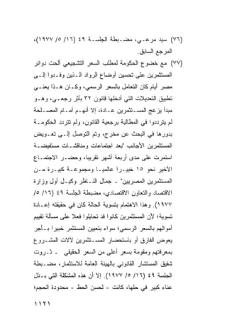 ‫)٦٧( ﺴﻴﺩ ﻤﺭﻋـﻲ، ﻤﻀـﺒﻁﺔ ﺍﻟﺠﻠﺴـﺔ ٩٤ )٦١/ ٥/ ٧٧٩١(،‬
                                          ‫ﺍﻟﻤﺭﺠﻊ ﺍﻟﺴﺎﺒﻕ.‬
‫)٧٧( ﻤﻊ ﺨﻀﻭﻉ ﺍﻟﺤﻜﻭﻤﺔ ﻟﻤﻁﻠﺏ ﺍﻟﺴﻌﺭ ﺍﻟﺘﺸﺠﻴﻌﻲ ﺃﻟﺤﺕ ﺩﻭﺍﺌﺭ‬
‫ﺍﻟﻤﺴﺘﺜﻤﺭﻴﻥ ﻋﻠﻰ ﺘﺤﺴﻴﻥ ﺃﻭﻀﺎﻉ ﺍﻟﺭﻭﺍﺩ ﺍﻟـﺫﻴﻥ ﻭﻓـﺩﻭﺍ ﺇﻟـﻰ‬
‫ﻤﺼﺭ ﺃﻴﺎﻡ ﻜﺎﻥ ﺍﻟﺘﻌﺎﻤل ﺒﺎﻟﺴﻌﺭ ﺍﻟﺭﺴﻤﻲ، ﻭﻜـﺎﻥ ﻫـﺫﺍ ﻴﻌﻨـﻲ‬
‫ﺘﻁﺒﻴﻕ ﺍﻟﺘﻌﺩﻴﻼﺕ ﺍﻟﺘﻲ ﺃﺩﺨﻠﻬﺎ ﻗﺎﻨﻭﻥ ٢٣ ﺒﺄﺜﺭ ﺭﺠﻌـﻲ، ﻭﻫـﻭ‬
‫ﻤﺒﺩﺃ ﻴﺯﻋﺞ ﺍﻟﻤﺴـﺘﺜﻤﺭﻴﻥ ﻋـﺎﺩﺓ، ﺇﻻ ﺃﻨﻬـﻡ ﺃﻤـﺎﻡ ﺍﻟﻤﺼـﻠﺤﺔ‬
‫ﻟﻡ ﻴﺘﺭﺩﺩﻭﺍ ﻓﻲ ﺍﻟﻤﻁﺎﻟﺒﺔ ﺒﺭﺠﻌﻴﺔ ﺍﻟﻘﺎﻨﻭﻥ، ﻭﻟﻡ ﺘﺘﺭﺩﺩ ﺍﻟﺤﻜﻭﻤـﺔ‬
‫ﺒﺩﻭﺭﻫﺎ ﻓﻲ ﺍﻟﺒﺤﺙ ﻋﻥ ﻤﺨﺭﺝ، ﻭﺘﻡ ﺍﻟﺘﻭﺼل ﺇﻟـﻰ ﺘﻌـﻭﻴﺽ‬
‫ﺍﻟﻤﺴﺘﺜﻤﺭﻴﻥ ﺍﻷﺠﺎﻨﺏ "ﺒﻌﺩ ﺍﺠﺘﻤﺎﻋﺎﺕ ﻭﻤﻨﺎﻗﺸـﺎﺕ ﻤﺴﺘﻔﻴﻀـﺔ‬
‫ﺍﺴﺘﻤﺭﺕ ﻋﻠﻰ ﻤﺩﻯ ﺃﺭﺒﻌﺔ ﺃﺸﻬﺭ ﺘﻘﺭﻴ ‪‬ﺎ، ﻭﺤﻀـﺭ ﺍﻻﺠﺘﻤـﺎﻉ‬
                 ‫ﺒ‬
‫ﺍﻷﺨﻴﺭ ﻨﺤﻭ ٥١ ﺨﺒﻴـ ‪‬ﺍ ﻋﺎﻟﻤ ‪‬ـﺎ ﻭﻤﺠﻤﻭﻋـﺔ ﻜﺒﻴـﺭﺓ ﻤـﻥ‬
                      ‫ﻴ‬       ‫ﺭ‬
‫ﺍﻟﻤﺴﺘﺜﻤﺭﻴﻥ ﺍﻟﻤﺼﺭﻴﻴﻥ" ـ ﺠﻤﺎل ﺍﻟﻨـﺎﻅﺭ ﻭﻜﻴـل ﺃﻭل ﻭﺯﺍﺭﺓ‬
‫ﺍﻻﻗﺘﺼﺎﺩ ﻭﺍﻟﺘﻌﺎﻭﻥ ﺍﻻﻗﺘﺼﺎﺩﻱ، ﻤﻀﺒﻁﺔ ﺍﻟﺠﻠﺴﺔ ٩٤ )٦١/ ٥/‬
‫٧٧٩١(. ﻭﻫﺫﺍ ﺍﻻﻫﺘﻤﺎﻡ ﺒﺘﺴﻭﻴﺔ ﺍﻟﺤﺎﻟﺔ ﻜﺎﻥ ﻓﻲ ﺤﻘﻴﻘﺘﻪ ﺇﻋـﺎﺩﺓ‬
‫ﺘﺴﻭﻴﺔ؛ ﻷﻥ ﺍﻟﻤﺴﺘﺜﻤﺭﻴﻥ ﻜﺎﻨﻭﺍ ﻗﺩ ﺘﺤﺎﻴﻠﻭﺍ ﻓﻌﻼ ﻋﻠﻰ ﻤﺴﺄﻟﺔ ﺘﻘﻴﻴﻡ‬
                ‫ﹰ‬
‫ﺃﻤﻭﺍﻟﻬﻡ ﺒﺎﻟﺴﻌﺭ ﺍﻟﺭﺴﻤﻲ؛ ﺴﻭﺍﺀ ﺒﺘﻌﻴﻴﻥ ﺍﻟﻤﺴﺘﺜﻤﺭ ﺨﺒﻴ ‪‬ﺍ ﺒـﺄﺠﺭ‬
       ‫ﺭ‬
‫ﻴﻌﻭﺽ ﺍﻟﻔﺎﺭﻕ ﺃﻭ ﺒﺎﺴﺘﺤﻀﺎﺭ ﺍﻟﻤﺴـﺘﺜﻤﺭﻴﻥ ﻵﻻﺕ ﺍﻟﻤﺸـﺭﻭﻉ‬
‫ﺒﻤﻌﺭﻓﺘﻬﻡ ﻭﻤﻘﻭﻤﺔ ﺒﺴﻌﺭ ﺃﻋﻠﻰ ﻤﻥ ﺍﻟﺴﻌﺭ ﺍﻟﺤﻘﻴﻘﻲ ـ ﺜـﺭﻭﺕ‬
‫ﺸﻔﻴﻕ ﺍﻟﻤﺴﺘﺸﺎﺭ ﺍﻟﻘﺎﻨﻭﻨﻲ ﺒﺎﻟﻬﻴﺌﺔ ﺍﻟﻌﺎﻤﺔ ﻟﻼﺴﺘﺜﻤﺎﺭ، ﻤﻀـﺒﻁﺔ‬
‫ﺍﻟﺠﻠﺴﺔ ٩٤ )٦١/ ٥/ ٧٧٩١(. ﺇﻻ ﺃﻥ ﻫﺫﻩ ﺍﻟﻤﺸﻜﻠﺔ ﺍﻟﺘﻲ ﺒـﺫل‬
‫ﻋﻨﺎﺀ ﻜﺒﻴﺭ ﻓﻲ ﺤﻠﻬﺎ، ﻜﺎﻨﺕ - ﻟﺤﺴﻥ ﺍﻟﺤﻅ - ﻤﺤﺩﻭﺩﺓ ﺍﻟﺤﺠﻡ؛‬
       ‫ﹶ‬

‫١٢١١‬
 