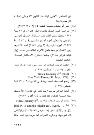 ‫ﻷﻥ ﺍﻻﺴﺘﺜﻤﺎﺭ ﺍﻷﺠﻨﺒﻲ ﺍﻟﻭﺍﻓﺩ ﻤﻨﺫ ﺍﻟﻘﺎﻨﻭﻥ ٣٤ ﻭﺤﺘﻰ ﺘﻌﺩﻴﻠـﻪ‬
                                      ‫ﻜﺎﻥ ﻤﺤﺩﻭ ‪‬ﺍ ﺠ ‪‬ﺍ.‬
                                        ‫ﺩ ﺩ‬
  ‫)٨٧( ﻋﻤﺭ ﺃﺒﻭ ﺴﺘﻴﺕ، ﻤﻀﺒﻁﺔ ﺍﻟﺠﻠﺴﺔ ٤٤ )١١/ ٥/ ٧٧٩١(.‬
‫)٩٧( ﻟﻤﺭﺍﺠﻌﺔ ﺍﻟﻨﺹ ﺍﻟﻜﺎﻤل ﻟﻠﻘﺎﻨﻭﻥ، ﺍﻨﻅﺭ "ﻗﺎﻨﻭﻥ ﺭﻗﻡ ٢٣ ﻟﺴﻨﺔ‬
‫٧٧٩١ ﺒﺘﻌﺩﻴل ﺒﻌﺽ ﺃﺤﻜﺎﻡ ﻨﻅﺎﻡ ﺍﺴـﺘﺜﻤﺎﺭ ﺍﻟﻤـﺎل ﺍﻟﻌﺭﺒـﻲ‬
‫ﻭﺍﻷﺠﻨﺒﻲ ﻭﺍﻟﻤﻨﺎﻁﻕ ﺍﻟﺤﺭﺓ ﺍﻟﺼﺎﺩﺭ ﺒﺎﻟﻘﺎﻨﻭﻥ ﺭﻗـﻡ ٣٤ ﻟﺴـﻨﺔ‬
‫٤٧٩١"، ﺍﻟﺠﺭﻴﺩﺓ ﺍﻟﺭﺴﻤﻴﺔ، )٩ ﻴﻭﻨﻴﻭ ٧٧٩١( ﺍﻟﻌﺩﺩ ٣٢ ﺘﺎﺒﻊ،‬
‫ﻭﻤﻥ ﺍﻷﻓﻀل ﻤﺭﺍﺠﻌﺔ ﻤﻠﺤﻕ ﺍﻷﻫﺭﺍﻡ ﺍﻻﻗﺘﺼﺎﺩﻱ ﻋـﺩﺩ )ﺃﻭل‬
‫ﺸﺒﺎﻁ/ ﻓﺒﺭﺍﻴﺭ ٨٧٩١(، ﻭﻴﺸﻤل ﻗـﺎﻨﻭﻥ ﺍﻻﺴـﺘﺜﻤﺎﺭ ﺍﻟﻤﻌـﺩل‬
                                      ‫ﻭﺍﻟﻼﺌﺤﺔ ﺍﻟﺘﻨﻔﻴﺫﻴﺔ.‬
‫)٠٨( "ﺤﺩﻴﺙ ﺍﻟﺭﺌﻴﺱ ﺍﻟﺴﺎﺩﺍﺕ ﺇﻟﻰ ﺱ. ﺒـﻲ. ﺇﺱ"، ﻨﻘـﻼ ﻋـﻥ‬
    ‫ﹰ‬
                ‫ﺍﻷﻫﺭﺍﻡ، )٥ ﺁﺏ/ ١ ﺃﻏﺴﻁﺱ، ٧٧٩١(.‬
                    ‫)١٨( )8701 ,‪Times, (January 2nd‬‬
          ‫)٢٨( .)9791 ,‪New York Times, (31. July‬‬
‫)٣٨( ﺭﺍﺠﻊ ﺍﻟﺼـﺤﻑ ﺍﻟﻤﺼـﺭﻴﺔ ﻓـﻲ ﺍﻟﻔﺘـﺭﺓ )٢ ـ ٢١ ﺁﺏ/‬
                                     ‫ﺃﻏﺴﻁﺱ ٧٧٩١(.‬
‫)٤٨( ﺃﺴﺎﻤﺔ ﺍﻟﻐﺯﺍﻟﻲ ﺤﺭﺏ، "ﺭﺤﻠﺔ ﻓﺎﻨﺱ ﻓﻲ ﺍﻟﺸـﺭﻕ ﺍﻷﻭﺴـﻁ،‬
   ‫ﻤﺠﻠﺔ ﺍﻟﺴﻴﺎﺴﺔ ﺍﻟﺩﻭﻟﻴﺔ، ﻋﺩﺩ )ﺘﺸﺭﻴﻥ ﺃﻭل/ ﺃﻜﺘﻭﺒﺭ ٧٧٩١(.‬
 ‫)٥٨( ﺤﺩﻴﺙ ﻟﻠﺭﺌﻴﺱ ﺍﻟﺴﺎﺩﺍﺕ :)8791 ,‪Time, (January 2nd‬‬
‫)٦٨( ﺍﻨﻅـﺭ: ,‪Ibid, P. 11 and the middle east, (April‬‬
‫.72 ‪ 1979), p‬ﺍﻨﻅﺭ ﺃﻴ ‪‬ﺎ ﻋﺭﺽ ﺍﻟﺤﺴﺎﺒﺎﺕ ﺍﻹﺴﺭﺍﺌﻴﻠﻴﺔ ﻓﻲ‬
                            ‫ﻀ‬
‫ﺘﻠﻙ ﺍﻟﻤﻭﺍﺠﻬﺔ، ﻭﺃﺴﺎﻟﻴﺏ ﺍﻟﺘﺤﺭﻙ، ﻜﻤﺎ ﻋﺭﻀـﺘﻬﺎ ﺍﻟﺼـﺤﺎﻓﺔ‬


‫٢٢١١‬
 