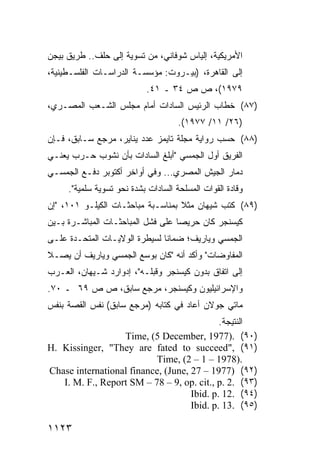 ‫ﺍﻷﻤﺭﻴﻜﻴﺔ، ﺇﻟﻴﺎﺱ ﺸﻭﻓﺎﻨﻲ، ﻤﻥ ﺘﺴﻭﻴﺔ ﺇﻟﻰ ﺤﻠﻑ.. ﻁﺭﻴﻕ ﺒﻴﺠﻥ‬
‫ﺇﻟﻰ ﺍﻟﻘﺎﻫﺭﺓ، )ﺒﻴـﺭﻭﺕ: ﻤﺅﺴﺴـﺔ ﺍﻟﺩﺭﺍﺴـﺎﺕ ﺍﻟﻔﻠﺴـﻁﻴﻨﻴﺔ،‬
                           ‫٩٧٩١(، ﺹ ﺹ ٤٣ ـ ١٤.‬
‫)٧٨( ﺨﻁﺎﺏ ﺍﻟﺭﺌﻴﺱ ﺍﻟﺴﺎﺩﺍﺕ ﺃﻤﺎﻡ ﻤﺠﻠﺱ ﺍﻟﺸـﻌﺏ ﺍﻟﻤﺼـﺭﻱ،‬
                                     ‫)٦٢/ ١١/ ٧٧٩١(.‬
‫)٨٨( ﺤﺴﺏ ﺭﻭﺍﻴﺔ ﻤﺠﻠﺔ ﺘﺎﻴﻤﺯ ﻋﺩﺩ ﻴﻨﺎﻴﺭ، ﻤﺭﺠﻊ ﺴـﺎﺒﻕ، ﻓـﺈﻥ‬
‫ﺍﻟﻔﺭﻴﻕ ﺃﻭل ﺍﻟﺠﻤﺴﻲ "ﺃﺒﻠﻎ ﺍﻟﺴﺎﺩﺍﺕ ﺒﺄﻥ ﻨﺸﻭﺏ ﺤـﺭﺏ ﻴﻌﻨـﻲ‬
‫ﺩﻤﺎﺭ ﺍﻟﺠﻴﺵ ﺍﻟﻤﺼﺭﻱ... ﻭﻓﻲ ﺃﻭﺍﺨﺭ ﺃﻜﺘﻭﺒﺭ ﺩﻓـﻊ ﺍﻟﺠﻤﺴـﻲ‬
     ‫ﻭﻗﺎﺩﺓ ﺍﻟﻘﻭﺍﺕ ﺍﻟﻤﺴﻠﺤﺔ ﺍﻟﺴﺎﺩﺍﺕ ﺒﺸﺩﺓ ﻨﺤﻭ ﺘﺴﻭﻴﺔ ﺴﻠﻤﻴﺔ".‬
‫)٩٨( ﻜﺘﺏ ﺸﻴﻬﺎﻥ ﻤﺜﻼ ﺒﻤﻨﺎﺴـﺒﺔ ﻤﺒﺎﺤﺜـﺎﺕ ﺍﻟﻜﻴﻠـﻭ ١٠١، "ﺇﻥ‬
                                   ‫ﹰ‬
‫ﻜﻴﺴﻨﺠﺭ ﻜﺎﻥ ﺤﺭﻴ ‪‬ﺎ ﻋﻠﻰ ﻓﺸل ﺍﻟﻤﺒﺎﺤﺜـﺎﺕ ﺍﻟﻤﺒﺎﺸـﺭﺓ ﺒـﻴﻥ‬
                                   ‫ﺼ‬
‫ﺍﻟﺠﻤﺴﻲ ﻭﻴﺎﺭﻴﻑ؛ ﻀﻤﺎ ﹰﺎ ﻟﺴﻴﻁﺭﺓ ﺍﻟﻭﻻﻴـﺎﺕ ﺍﻟﻤﺘﺤـﺩﺓ ﻋﻠـﻰ‬
                               ‫ﻨ‬
‫ﺍﻟﻤﻔﺎﻭﻀﺎﺕ" ﻭﺃﻜﺩ ﺃﻨﻪ "ﻜﺎﻥ ﺒﻭﺴ‪‬ﻊ ﺍﻟﺠﻤﺴﻲ ﻭﻴﺎﺭﻴﻑ ﺃﻥ ﻴﺼـﻼ‬
‫ﺇﻟﻰ ﺍﺘﻔﺎﻕ ﺒﺩﻭﻥ ﻜﻴﺴﻨﺠﺭ ﻭﻗﺒﻠـﻪ"، ﺇﺩﻭﺍﺭﺩ ﺸـﻴﻬﺎﻥ، ﺍﻟﻌـﺭﺏ‬
‫ﻭﺍﻹﺴﺭﺍﺌﻴﻠﻴﻭﻥ ﻭﻜﻴﺴﻨﺠﺭ، ﻤﺭﺠﻊ ﺴﺎﺒﻕ، ﺹ ﺹ ٩٦ ـ ٠٧.‬
‫ﻤﺎﺘﻲ ﺠﻭﻻﻥ ﺃﻋﺎﺩ ﻓﻲ ﻜﺘﺎﺒﻪ )ﻤﺭﺠﻊ ﺴﺎﺒﻕ( ﻨﻔﺱ ﺍﻟﻘﺼﺔ ﺒﻨﻔﺱ‬
                                            ‫ﺍﻟﻨﺘﻴﺠﺔ.‬
                  ‫)٠٩( .)7791 ,‪Time, (5 December‬‬
‫)١٩( ,"‪H. Kissinger, "They are fated to succeed‬‬
                          ‫.)8791 – 1 – 2( ,‪Time‬‬
‫)٢٩( )7791 – 72 ,‪Chase international finance, (June‬‬
   ‫)٣٩( .2 .‪I. M. F., Report SM – 78 – 9, op. cit., p‬‬
                                    ‫)٤٩( .21 .‪Ibid. p‬‬
                                    ‫)٥٩( .31 .‪Ibid. p‬‬

‫٣٢١١‬
 