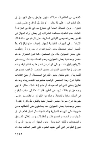 ‫ﺍﻟﺨﺎﺹ ﻤﻥ ﺍﻟﻤﺘﺄﺨﺭﺍﺕ ٥,٣٣١ ﻤﻠﻴﻭﻥ ﺠﻨﻴﻪ(. ﻭﺴﺠل ﺍﻟﺠﻬـﺎﺯ ﺃﻥ‬
‫ﻫﺫﻩ ﺍﻟﺘﻘﺩﻴﺭﺍﺕ - ﻋﻠﻰ ﺃ ‪‬ﺔ ﺤﺎل - "ﻻ ﺘﻤﺜـل ﺍﻟﻭﺍﻗـﻊ ﻋﻠـﻰ ﻨﺤـﻭ‬
                                  ‫ﻴ‬
‫ﺩﻗﻴﻕ"... "ﻭﻤﻥ ﺍﻟﻤﺴﺎﺌل ﺍﻟﻬﺎﻤﺔ ﻓﻲ ﻀﻴﺎﻉ ﻤﺒـﺎﻟﻎ ﻋﻠـﻰ ﺍﻟﺨﺯﺍﻨـﺔ‬
              ‫ﹶ‬
‫ﺍﻟﻌﺎﻤﺔ، ﻋﺩﻡ ﺍﺴﺘﺠﺎﺒﺔ ﻤﺼﻠﺤﺔ ﺍﻟﻀﺭﺍﺌﺏ ﺇﻟﻰ ﺒﻌﺽ ﺁﺭﺍﺀ ﺍﻟﺠﻬﺎﺯ ﻓﻲ‬
‫ﺘﻔﺴﻴﺭ ﺒﻌﺽ ﻨﺼﻭﺹ ﺍﻟﻘﻭﺍﻨﻴﻥ ﺍﻟﺴﺎﺭﻴﺔ، ﻋﻠﻰ ﺍﻟﺭﻏﻡ ﻤﻥ ﺴﻼﻤﺔ ﺘﻠﻙ‬
‫ﺍﻵﺭﺍﺀ" ـ ﻓﻲ ﺍﻟﺩﻭﺭﺍﺕ ﺍﻟﺘﻔﺘﻴﺸﻴﺔ ﻟﻠﺠﻬﺎﺯ )ﺒﻌ ‪‬ﻨﺎﺕ ﻋﺸﻭﺍﺌﻴﺔ( ﻻﺤـﻅ‬
                 ‫ﻴ‬
‫ﺍﻟﺠﻬﺎﺯ "ﺘﺄﺨﻴﺭ ﺘﺤﺼﻴل ﺒﻌﺽ ﺍﻟﻀﺭﺍﺌﺏ ﺩﻭﻥ ﻤﺒـﺭﺭ، ﺃﻭ ﺭﺒﻁﻬـﺎ‬
‫ﻋﻠﻰ ﺒﻌﺽ ﺍﻟﻤﻤﻭﻟﻴﻥ ﺒﺄﻗل ﻤﻥ ﺍﻟﻤﺴﺘﺤﻕ، ﻜﻤﺎ ﺘﺒﻴﻥ ﺍﺴﺘﻤﺭﺍﺭ ﻋـﺩﻡ‬
‫ﺤﺼﺭ ﻭﻤﺤﺎﺴﺒﺔ ﺒﻌﺽ ﺍﻟﻤﻤﻭﻟﻴﻥ، ﻭﻋﺩﻡ ﺍﻟﻤﺤﺎﺴـﺒﺔ ﻋﻠـﻰ ﺒﻌـﺽ‬
‫ﺍﻷﺭﺒﺎﺡ ﻭﺍﻹﻴﺭﺍﺩﺍﺕ، ﻭﻋﻠﻰ ﺍﻟﺭﻏﻡ ﻤﻥ ﺘﺤﺩﻴﺩﻫﺎ ﺒﺼﻔﺔ ﻨﻬﺎﺌﻴﺔ، ﻭﻋﺩﻡ‬
‫ﺘﻀﻤﻴﻥ ﺃﻭﻋﻴﺔ ﺒﻌﺽ ﺍﻟﻀﺭﺍﺌﺏ ﺒﻌﺽ ﺍﻟﻌﻨﺎﺼﺭ ﺍﻟﻭﺍﺠﺏ ﺨﻀﻭﻋﻬﺎ‬
‫ﻟﻠﻀﺭﻴﺒﺔ، ﻭﻋﺩﻡ ﺘﻁﺒﻴﻕ ﺒﻌﺽ ﺍﻟﺸﺭﺍﺌﺢ ﺍﻟﺼﺤﻴﺤﺔ، ﺃﻭ ﻤﻨﺢ ﺇﻋﻔﺎﺀﺍﺕ‬
‫ﻋﺎﺌﻠﻴﺔ ﺩﻭﻥ ﻭﺠﻪ ﺍﻟﻌﻨﺎﺼﺭ ﺍﻟﻭﺍﺠﺏ ﺨﻀﻭﻋﻬﺎ ﻟﻠﻀـﺭﻴﺒﺔ، ﻭﻋـﺩﻡ‬
‫ﺘﻁﺒﻴﻕ ﺒﻌﺽ ﺍﻟﺸﺭﺍﺌﺢ ﺍﻟﺼﺤﻴﺤﺔ، ﺃﻭ ﻤﻨﺢ ﺇﻋﻔـﺎﺀﺍﺕ ﻋﺎﺌﻠﻴـﺔ ﺩﻭﻥ‬
‫ﻭﺠﻪ ﺤﻕ ﺃﻭ ﺒﻔﺌﺎﺕ ﺘﺯﻴﺩ ﻋﻥ ﺍﻟﻤﻘﺭﺭ ﻗﺎﻨﻭ ﹰﺎ، ﻫﺫﺍ ﺇﻟﻰ ﺠﺎﻨﺏ ﺍﻟﻭﻗﻭﻉ‬
                      ‫ﻨ‬
‫ﻓﻲ ﺃﺨﻁﺎﺀ ﻤﺎﺩﻴﺔ ﻭﻗﺎﻨﻭﻨﻴﺔ. ﻭﻫﻨﺎﻙ ﻤﻥ ﺍﻟﻅﻭﺍﻫﺭ ﻤﺎ ﻴﻘﺘﺼـﺭ ﻋﻠـﻰ‬
‫ﻀﺭﻴﺒﺔ ﺩﻭﻥ ﺴﻭﺍﻫﺎ، ﻴﺨﺹ ﺍﻟﺠﻬﺎﺯ ﻤﻨﻬﺎ ﺒﺎﻟﺫﻜﺭ، ﻅـﺎﻫﺭﺓ ﺇﻏﻔـﺎل‬
       ‫ﹶ‬                   ‫‪‬‬
‫ﺤﺼﺭ ﻭﻤﺤﺎﺴﺒﺔ ﺒﻌﺽ ﺍﻟﻤﻤﻭﻟﻴﻥ ﻋﻤﺎ ﻴﺴﺘﺤﻘﻭﻥ ﻋﻠﻰ ﺃﻨﺸﻁﺘﻬﻡ ﻤـﻥ‬
‫ﻀﺭﻴﺒﺔ ﻋﻠﻰ ﺍﻷﺭﺒﺎﺡ ﺍﻟﺘﺠﺎﺭﻴﺔ ﻭﺍﻟﺼﻨﺎﻋﻴﺔ؛ ﻤﺜل ﺘﺠﺎﺭ ﻗﻁﻊ ﻏﻴـﺎﺭ‬
‫ﺍﻟﺴﻴﺎﺭﺍﺕ ﻭﺍﻟﺨﺭﺩﺓ ﻭﺍﻟﻤﺼﻭﻏﺎﺕ ﻭﺍﻟﻤﻘﺎﻭﻻﺕ ﻭﺍﺴـﺘﻐﻼل ﺍﻟﻔﻨـﺎﺩﻕ‬
‫ﻭﺍﻟﺒﻨﺴﻴﻭﻨﺎﺕ ﻭﺍﻟﺸﻘﻕ ﺍﻟﻤﻔﺭﻭﺸﺔ.. ﻭﻴﻭﺩ ﺍﻟﺠﻬﺎﺯ ﺃﻥ ﻴﺸـﻴﺭ ﺇﻟـﻰ ﺃﻥ‬
‫ﺸﻴﻭﻉ ﺍﻟﻅﻭﺍﻫﺭ ﺍﻟﺘﻲ ُﻟ ِﻲ ﻋﻠﻴﻬﺎ ﺍﻟﻀﻭﺀ ﻋﻠﻰ ﺍﻟﻨﺤﻭ ﺍﻟﺴﺎﻟﻑ ﺒﻴﺎﻨـﻪ،‬
                         ‫‪‬‬            ‫ﺃﻘ‬

‫٦٢١١‬
 