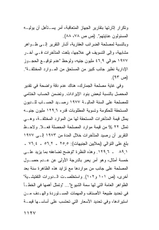 ‫ﻭﺘﻜﺭﺍﺭ ﺇﺜﺎﺭﺘﻬﺎ ﺒﺘﻘﺎﺭﻴﺭ ﺍﻟﺠﻬﺎﺯ ﺍﻟﻤﺘﻌﺎﻗﺒﺔ، ﺃﻤﺭ ﻴﺴـﺘﺄ ِل ﺃﻥ ﻴﻭﻟﻴـﻪ‬
           ‫ﻫ‬
                       ‫ﺍﻟﻤﺴﺌﻭﻟﻭﻥ ﻋﻨﺎﻴﺘﻬﻡ". )ﺹ ﺹ ٨٧، ٨٨(.‬
‫ﻭﺒﺎﻟﻨﺴﺒﺔ ﻟﻤﺼﻠﺤﺔ ﺍﻟﻀﺭﺍﺌﺏ ﺍﻟﻌﻘﺎﺭﻴﺔ، ﺃﺸﺎﺭ ﺍﻟﺘﻘﺭﻴﺭ ﺇﻟـﻰ ﻅـﻭﺍﻫﺭ‬
‫ﻤﺸﺎﺒﻬﺔ، ﻭﺇﻟﻰ ﺍﻟﺘﺴﻭﻴﻑ ﻓﻲ ﻋﻼﺠﻬﺎ، ﺒﻠﻐﺕ ﺍﻟﻤﺘﺄﺨﺭﺍﺕ ﻓـﻲ ﺁﺨـﺭ‬
‫٧٧٩١ ﺤﻭﺍﻟﻲ ٩,٦٤ ﻤﻠﻴﻭﻥ ﺠﻨﻴﻪ، ﻭﻟﻭﺤﻅ "ﻋﺩﻡ ﺘﻭﻗﻴـﻊ ﺍﻟﺤﺠـﻭﺯ‬
‫ﺍﻹﺩﺍﺭﻴﺔ ﻨﻅﻴﺭ ﺠﺎﻨﺏ ﻜﺒﻴﺭ ﻤﻥ ﺍﻟﻤﺴﺘﺤﻕ ﻤﻥ ﺍﻟﻤـﻭﺍﺭﺩ ﺍﻟﻤﺨﺘﻠﻔـﺔ".‬
                                                    ‫)ﺹ ٣٩(.‬
‫ﻭﻓﻲ ﻏﺎﻴﺔ ﻤﺼﻠﺤﺔ ﺍﻟﺠﻤﺎﺭﻙ، ﻫﻨﺎﻙ ﻋﺩﻡ ﺩﻗﺔ ﻭﺍﻀﺤﺔ ﻓﻲ ﺘﻘﺩﻴﺭ‬
‫ﺍﻟﻤﺤﺼل ﺒﺎﻟﻨﺴﺒﺔ ﻟﺒﻌﺽ ﺒﻨﻭﺩ ﺍﻹﻴﺭﺍﺩﺍﺕ. ﻭﺘﻀﻤﻥ ﺍﻟﺤﺴﺎﺏ ﺍﻟﺨﺘﺎﻤﻲ‬
‫ﻟﻠﻤﺼﻠﺤﺔ ﻋﻠﻰ ﺍﻟﺴﻨﺔ ﺍﻟﻤﺎﻟﻴـﺔ ٧٧٩١ ﺭﺼـﻴﺩ ﺍﻟﺤﺴـﺎﺏ ﻟﻠـﺩﻴﻭﻥ‬
‫ﺍﻟ ‪‬ﺴﺘﺤﻘﺔ ﻟﻠﺤﻜﻭﻤﺔ ﻭﺘﺴﻭﻴﺔ ﺍﻟﻤﻁﻠﻭﺒﺎﺕ ﻗﺩﺭﻩ ٦,٩٢١ ﻤﻠﻴﻭﻥ ﺠﻨﻴـﻪ‬
                                                     ‫ﻤ‬
‫ﻴﻤﺜل ﻗﻴﻤﺔ ﺍﻟﻤﺘﺄﺨﺭﺍﺕ ﺍﻟﻤﺴﺘﺤﻘﺔ ﻟﻬﺎ ﻤﻥ ﺍﻟﻤﻭﺍﺭﺩ ﺍﻟﻤﺨﺘﻠﻔـﺔ، ﻭﻫـﻲ‬
‫ﺘﻤﺜل ٢٢ % ﻤﻥ ﻗﻴﻤﺔ ﻤﻭﺍﺭﺩ ﺍﻟﻤﺼﻠﺤﺔ ﺍﻟﻤﺤﺼﻠﺔ ﻓﻌـﻼ. ﻭﻻﺤـﻅ‬
       ‫ﹰ‬
‫ﺍﻟﺘﻘﺭﻴﺭ ﺃﻥ ﺭﺼﻴﺩ ﺍﻟﻤﺘﺄﺨﺭﺍﺕ ﺨﻼل ﺍﻟﻤﺩﺓ ﻤﻥ ٣٧٩١ ﺇﻟـﻰ ٧٧٩١‬
‫ﺒﻠﻎ ﻋﻠﻰ ﺍﻟﺘﻭﺍﻟﻲ )ﺒﻤﻼﻴﻴﻥ ﺍﻟﺠﻨﻴﻬﺎﺕ(: ٥,٥٢ ـ ٢,٦٥ ـ ٤,٦٧ ـ‬
‫١,٩٨ ـ ٦,٩٢١. ﻭﻫﺫﻩ ﺍﻟﻨﻅﺭﺓ "ﺘﻭﻀﺢ ﺘﻀﺎﻋﻔﻪ ﺒﻤﺎ ﻴﺯﻴﺩ ﻋﻠـﻰ‬
‫ﺨﻤﺴﺔ ﺃﻤﺜﺎل، ﻭﻫﻭ ﺃﻤﺭ ﻴﻌﺒﺭ ﺒﺎﻟﺩﺭﺠﺔ ﺍﻷﻭﻟﻰ ﻋﻥ ﻋـﺩﻡ ﺤﺼـﻭل‬
‫ﺍﻟﻤﺼﻠﺤﺔ ﻋﻠﻰ ﺠﺎﻨﺏ ﻤﻥ ﻤﻭﺍﺭﺩﻫﺎ ﻤﻊ ﺘﺯﺍﻴﺩ ﻫﺫﻩ ﺍﻟﻅﺎﻫﺭﺓ ﺴﻨﺔ ﺒﻌﺩ‬
‫ﺃﺨﺭﻯ، )ﺹ ١٠١ ﻭ٢٠١(. ﻭﺍﺴﺘﺨﻠﺼـﺕ ﺍﻟـﺩﻭﺭﺍﺕ ﺍﻟﺘﻔﺘﻴﺸـﻴﺔ"‬
‫ﺍﻟﻅﻭﺍﻫﺭ ﺍﻟﻌﺎﻤﺔ ﺍﻟﺘﻲ ﻟﻬﺎ ﺴﻤﺔ ﺍﻟﺸﻴﻭﻉ"... "ﻭ ﹸﻤﺜل ﺃﻫﻤﻬﺎ ﻓﻲ ﺍﻟﺨﻁـﺄ‬
                   ‫ﺘ‬
‫ﻓﻲ ﺘﺤﺩﻴﺩ ﻁﺒﻴﻌﺔ ﺍﻷﺼﻨﺎﻑ ﻭﺍﻟﻤﻬﻤﺎﺕ ﺍﻟﻤﺴـﺘﻭﺭﺩﺓ ﻭﺍﻟﻬـﺩﻑ ﻤـﻥ‬
‫ﺍﺴﺘﻴﺭﺍﺩﻫﺎ، ﻭﻓﻲ ﺘﺤﺩﻴﺩ ﺍﻷﺴﻌﺎﺭ ﺍﻟﺘﻲ ﹸﺤﺘﺴﺏ ﻋﻠﻰ ﺃﺴﺎﺴـﻬﺎ ﻗﻴﻤـﺔ‬
‫ﹸ‬                     ‫ﺘ‬

‫٧٢١١‬
 