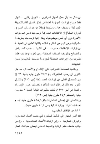 ‫ﺃﻥ ﹸﺫ ﱢﺭ ﻫﻨﺎ ﺒﺄﻥ ﻋﻤل ﺍﻟﺠﻬﺎﺯ ﺍﻟﻤﺭﻜﺯﻱ ـ ﻜﺠﻬﺎﺯ ﺭﻗﺎﺒﻲ ـ ﺘﻨﺎﻭل‬
                                                  ‫ﻨﻜ‬
‫ﻓﻘﻁ ﻀﻴﺎﻉ ﺇﻴﺭﺍﺩﺍﺕ ﺍﻟﻤﻭﺍﺯﻨﺔ ﺍﻟﻌﺎﻤﺔ ﻓﻲ ﺇﻁﺎﺭ ﺍﻟﻨﺴﻕ ﺍﻟﻘﺎﺌﻡ ﻟﻠﺘﻌﺭﻴﻔﺔ‬
‫ﺍﻟﺠﻤﺭﻜﻴﺔ، ﻭﻨﻀﻴﻑ ﻫﻨﺎ ﻤﻥ ﻨﺎﺤﻴﺘﻨﺎ )ﻭﻨﻘﻼ ﻋﻥ ﺩﺭﺍﺴـﺎﺕ ﺃﺨـﺭﻯ‬
                 ‫ﹰ‬
‫ﻟﻭﺯﺍﺭﺓ ﺍﻟﻤﺎﻟﻴﺔ( ﺇﻥ ﺍﻹﻋﻔﺎﺀﺍﺕ ﺍﻟﺠﻤﺭﻜﻴﺔ ﺘﻭﺴـﻌﺕ ﻓـﻲ ﺍﻟﺴـﻨﻭﺍﺕ‬
‫ﺍﻷﺨﻴﺭﺓ ﺩﻭﻥ ﺃﻱ ﺃﺴﺱ ﻤﻭﻀﻭﻋﻴﺔ، ﻭﻴﻘﺎل ﺇﻨﻬﺎ ﺘﻭﺴـﻌﺕ ﺒﻁﺭﻴﻘـﺔ‬
‫ﻋﺸﻭﺍﺌﻴﺔ، ﻭﻫﻲ ﺘﺒﺩﻭ ﻤﻥ ﺍﻟﺨﺎﺭﺝ ﻜﺫﻟﻙ، ﻭﻟﻜﻨﻬﺎ ﺘﻌﻜﺱ ﻓﻲ ﺍﻟﺤﻘﻴﻘـﺔ‬
‫ﺃﻥ ﻗﺭﺍﺭﺍﺕ ﺍﻹﻋﻔﺎﺀﺍﺕ ﺼﺩﺭﺕ ـ ﻓﻲ ﺃﻏﻠﺒﻬﺎ ـ ﺤﺴﺏ ﺍﻟﺨـﻭﺍﻁﺭ‬
‫ﻭﺍﻟﻤﺼﺎﻟﺢ ﻭﻅﺭﻭﻑ ﺍﻟﺼﻔﺎﺕ ﺍﻟﻤﺨﺘﻠﻔﺔ، ﻭﻤﻥ ﺜﻐﺭﺓ ﺍﻹﻋﻔﺎﺀﺍﺕ ﻫﺫﻩ،‬
‫ﺘﺘﺴﺭﺏ ﻤﻥ ﺍﻹﻴﺭﺍﺩﺍﺕ ﺍﻟ ‪‬ﺤﺘﻤﻠﺔ ﻟﻠﺨﺯﺍﻨـﺔ ﻤﺌـﺎﺕ ﺍﻟﻤﻼﻴـﻴﻥ ﻤـﻥ‬
             ‫ﹸ‬                   ‫ﻤ‬
                                                    ‫ﺍﻟﺠﻨﻴﻬﺎﺕ.‬
‫ﻭﺒﺎﻟﻨﺴﺒﺔ ﻟﻤﺼﻠﺤﺔ ﺍﻟﻀﺭﺍﺌﺏ ﻋﻠﻰ ﺍﻹﻨﺘـﺎﺝ ﻭﺍﻷﻋﻤـﺎل، ﺴـﺠل‬
‫ﺍﻟﺘﻘﺭﻴﺭ ﺃﻥ ﺭﺼﻴﺩ ﺍﻟﻤﺘﺄﺨﺭﺍﺕ ﺒﻠﻎ ٧,٨٧ ﻤﻠﻴﻭﻥ ﺠﻨﻴﻪ ﺒﻨﺴﺒﺔ ٦٢ %‬
‫ﻤﻥ ﺍﻟﻤﺤﺼل ﺍﻟﻔﻌﻠﻲ ﻤﻥ ﺇﻴﺭﺍﺩﺍﺕ ﺍﻟﻤﺼـﻠﺤﺔ )ﺹ ٦١١( ﻭﺍﻨﺘﻘـل‬
‫ﺍﻟﺘﻘﺭﻴﺭ ﺒﻌﺩ ﺫﻟﻙ ﺇﻟﻰ ﺍﻹﻴﺭﺍﺩﺍﺕ ﺍﻟﻤﺘﺄﺨﺭﺓ ﺘﺤﺼﻴﻠﻬﺎ ﻋﺒـﺭ ﺍﻟﻘﻀـﺎﺀ‬
‫ﻭﺍﻟﻨﻴﺎﺒﺔ ﻓﻲ ﺁﺨﺭ ٧٧٩١، ﻜﺎﻨﺕ ﻤﺘﺄﺨﺭﺍﺕ ﺍﻟﻨﻴﺎﺒﺔ ﺍﻟﻌﺎﻤﺔ ٨ ﻤﻠﻴـﻭﻥ‬
                  ‫ﺠﻨﻴﻪ ﻭﺍﻟﻤﺤﺎﻜﻡ ٢,٤٣ ﻤﻠﻴﻭﻥ ﺠﻨﻴﻪ )ﺹ ٢٢١(.‬
‫ﻭﺒﺎﺨﺘﺼﺎﺭ ﻓﺈﻥ ﺇﺠﻤﺎﻟﻲ ﺍﻟﻤﺘﺄﺨﺭﺍﺕ ﺒﻠﻎ ٨,٨١٥ ﻤﻠﻴﻭﻥ ﺠﻨﻴﻪ )ﻤـﻊ‬
         ‫ﺇﻀﺎﻓﺔ ﻤﺘﺄﺨﺭﺍﺕ ﻭﺯﺍﺭﺓ ﺍﻟﻤﺎﻟﻴﺔ ﻭﻫﻲ ١,٤٥ ﻤﻠﻴﻭﻥ ﺠﻨﻴﻪ(.‬
                                   ‫* ﺃﻤﺎ ﻋﻥ ﺍﻹﻨﻔﺎﻕ ﺍﻟﺤﻜﻭﻤﻲ:‬
‫ﻓﻘﺩ ﺃﺸﺎﺭ ﺍﻟﺠﻬﺎﺯ ﺇﻟﻰ ﺍﻟﻤﺂﺨﺫ ﺍﻟﺨﻁﻴﺭﺓ ﺍﻟﺘﻲ ﺸﺎﺒﺕ ﺃﻋﻤﺎل ﺍﻟﻤﺨـﺎﺯﻥ‬
‫ﻭﺍﻟﻭﺭﺵ ﺍﻟﺤﻜﻭﻤﻴﺔ ـ ﻭﺇﻟﻰ ﺍﺭﺘﺒﺎﻁ ﺍﻷﻋﻤﺎل ﺍﻟﻤﺤﺎﺴـﺒﻴﺔ ـ ﻭﺇﻟـﻰ‬
‫ﺠﺎﻨﺏ ﻀﻌﻑ ﻨﻅﻡ ﺍﻟﺭﻗﺎﺒﺔ ﻭﺍﻟﻀﺒﻁ ﺍﻟﺩﺍﺨﻠﻲ ﻟﺒﻌﺽ ﻤﺠﺎﻻﺕ ﺍﻟﻌﻤل‬

‫٩٢١١‬
 