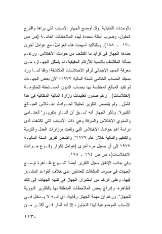 ‫ﺒﺎﻟﻭﺤﺩﺍﺕ ﺍﻟﺘﻨﻔﻴﺫﻴﺔ. ﻭﻗﺩ ﺃﻭﻀﺢ ﺍﻟﺠﻬﺎﺯ ﺍﻷﺴﺒﺎﺏ ﺍﻟﺘﻲ ﻴﺭﺍﻫﺎ ﻭﺍﻗﺘﺭﺡ‬
‫ﺍﻟﺤﻠﻭل، ﻭﻀﺭﺏ ﺃﻤﺜﻠﺔ ﻤﺤﺩﺩﺓ ﻟﻬﺫﻩ ﺍﻟﻤﻼﺤﻅﺎﺕ ﺍﻟﻌﺎﻤـﺔ )ﺹ ﺹ‬
                                 ‫ﹰ‬
‫٠٧١ ـ ٨٨١(. ﻭﺒﺎﻟﺘﺄﻜﻴﺩ ﺃﺴﻬﻤﺕ ﻫﺫﻩ ﺍﻟﻌﻭﺍﻤ ُ، ﻤﻊ ﻋﻭﺍﻤل ﺃﺨﺭﻯ‬
     ‫َ‬         ‫ل‬
‫ﺤﺩﺩﻫﺎ ﺍﻟﺠﻬﺎﺯ ﻓﻲ ﺘﺯﺍﻴﺩ ﻤﺎ ﺍﻜﺘﺸﻑ ﻤﻥ ﺤﻭﺍﺩﺙ ﺍﻻﺨﺘﻼﺱ. ﻭﺭﻏـﻡ‬
‫ﻀﺂﻟﺔ ﺍﻟ ‪‬ﻜﺘﺸﻑ ﺒﺎﻟﻨﺴﺒﺔ ﻟﻸﺭﻗﺎﻡ ﺍﻟﺤﻘﻴﻘﻴﺔ، ﻟﻡ ﻴﺘﻤ ﱠﻥ ﺍﻟﺠﻬـﺎﺯ، ﻤـﻥ‬
              ‫ﻜ‬                                     ‫ﻤ‬
‫ﻤﻌﺭﻓﺔ ﺍﻟﺤﺠﻡ ﺍﻹﺠﻤﺎﻟﻲ ﻟﺭﻗﻡ ﺍﻻﺨﺘﻼﺴﺎﺕ ﺍﻟﻤﻜﺘﺸﻔﺔ؛ ﻭﻓ ﹰﺎ ﻟﻤـﺎ ﻭﺭﺩ‬
          ‫ﻘ‬
‫ﺒﻤﺠﻠﺩ ﺍﻟﺤﺴﺎﺏ ﺍﻟﺨﺘﺎﻤﻲ ﻟﻠﺴﻨﺔ ﺍﻟﻤﺎﻟﻴﺔ ٧٧٩١؛ "ﻷﻥ ﺒﻌﺽ ﺍﻟﺠﻬـﺎﺕ‬
‫ﻟﻡ ﺘﻘﻴﺩ ﺍﻟﻤﺒﺎﻟﻎ ﺍﻟ ‪‬ﺨﺘﻠﺴﺔ ﺒﻬﺎ ﺒﺤﺴﺎﺏ ﺍﻟﺩﻴﻭﻥ ﺍﻟﻤﺴـﺘﺤﻘﺔ ﻟﻠﺤﻜﻭﻤـﺔ‬
                                         ‫ﻤ‬
‫)ﺍﺨﺘﻼﺴﺎﺕ(.. ﺭﻏﻡ ﺼﺩﻭﺭ ﺘﻌﻠﻴﻤﺎﺕ ﻭﺯﺍﺭﺓ ﺍﻟﻤﺎﻟﻴﺔ ﺍﻟﻤﺘﺘﺎﻟﻴﺔ ﻓﻲ ﻫﺫﺍ‬
‫ﺍﻟﺸﺄﻥ.. ﻭﻟﻡ ﻴﺘﻀﻤﻥ ﺍﻟﺘﻘﺭﻴﺭ ﺘﺤﻠﻴﻼ ﻟﺤـﻭﺍﺩﺙ ﺍﺨـﺘﻼﺱ ﺍﻟﻤﺒـﺎﻟﻎ‬
                        ‫ﹰ‬
‫ﺍﻟﻜﺒﻴﺭﺓ". ﻭﺫﻜﺭ ﺍﻟﺠﻬﺎﺯ ﺃﻨﻪ "ﺴـﺒﻕ ﺃﻥ ﺃﺸـﺎﺭ ﺒﺘﻘﺭﻴـﺭ" ﺍﻟﺨﺘـﺎﻤﻲ‬
‫ﻭﺍﻟﺴﻨﻭﻱ ﺍﻻﺨﺘﻼﺱ ﻭﺍﻟﺴﺭﻗﺔ ﻭﻫﻲ ﺫﺍﺕ ﺍﻷﺴﺒﺎﺏ ﺍﻟﺘﻲ ﺘﻜﺸﻔﺕ ﻟﺩﻯ‬
‫ﺩﺭﺍﺴﺔ ﺃﻫﻡ ﺤﻭﺍﺩﺙ ﺍﻻﺨﺘﻼﺱ ﺍﻟﺘﻲ ﻭﻗﻌﺕ ﺒﻭﺯﺍﺭﺍﺕ ﺍﻟﻌﺩل ﻭﺍﻟﺘﺭﺒﻴﺔ‬
‫ﻭﺍﻟﺘﻌﻠﻴﻡ ﻭﺍﻟﻤﺎﻟﻴﺔ ﺨﻼل ﻋﺎﻡ ٧٧٩١". ﻭﺍﻀﻁﺭ ﺘﻘﺭﻴﺭ ﺍﻟﺴﻨﺔ ﺍﻟﻤﺎﻟﻴـﺔ‬
‫٧٧٩١ ﺇﻟﻰ ﺃﻥ ﻴﺴﺠل ﻤﺭﺓ ﺃﺨﺭﻯ )ﻋﻭﺍﻤل ﺘﻜﺭﺍﺭ ﻭﻗـﻭﻉ ﺤـﻭﺍﺩﺙ‬
                         ‫ﺍﻻﺨﺘﻼﺴﺎﺕ(، ﺹ ﺹ ٤٦١ ـ ٨٦١.‬
‫ﻭﻓﻲ ﺠﺎﻨﺏ ﺍﻹﻨﻔﺎﻕ ﺴﺠل ﺍﻟﺘﻘﺭﻴﺭ ﺃﻴ ‪‬ﺎ "ﺸـﻴﻭﻉ ﻅـﺎﻫﺭﺓ ﺘﻭﺴـﻊ‬
                     ‫ﻀ‬
‫ﺍﻟﺠﻬﺎﺕ ﻓﻲ ﺼﺭﻑ ﺍﻟﻤﻜﺎﻓﺂﺕ ﻟﻠﻌﺎﻤﻠﻴﻥ ﻋﻠﻰ ﺨﻼﻑ ﺍﻟﻘﻭﺍﻋﺩ ﺍﻟﻤﺸـﺎﺭ‬
‫ﺇﻟﻴﻬﺎ، ﻭﻋﻠﻰ ﺍﻟﺭﻏﻡ ﻤﻥ ﺍﺴﺘﻤﺭﺍﺭ ﺍﻟﺠﻬﺎﺯ ﻓﻲ ﺘﻨﺒﻴﻪ ﺍﻟﺠﻬﺎﺕ ﺇﻟﻰ ﺘﻠﻙ‬
‫ﺍﻟﻅﺎﻫﺭﺓ، ﻭﺇﺩﺭﺍﺝ ﺒﻌﺽ ﺍﻟﻤﻼﺤﻅﺎﺕ ﺍﻟﻤﺘﻌﻠﻘﺔ ﺒﻬﺎ ﺒﺎﻟﺘﻘﺎﺭﻴﺭ ﺍﻟﺩﻭﺭ ‪‬ﺔ‬
 ‫ﻴ‬
‫ﻟﻠﺠﻬﺎﺯ". ﻭﺭﻏﻡ ﺃﻥ ﻤﻬﻤﺔ ﺍﻟﺠﻬﺎﺯ ﺭﻗﺎﺒﻴﺔ، ﺃﻱ ﺃﻨـﻪ ﻻ ﻴـﺩﺨل ﻓـﻲ‬
‫ﺍﻷﺴﺒﺎﺏ ﺍﻟﻤﻭﻀﻭﻋﻴﺔ ﻟﻬﺫﺍ ﺍﻟﺘﺠﺎﻭﺯ، ﺇﻻ ﺃﻨﻪ ﺃﺸﺎﺭ ﻓـﻲ ﺃﻜﺜـﺭ ﻤـﻥ‬

‫٠٣١١‬
 