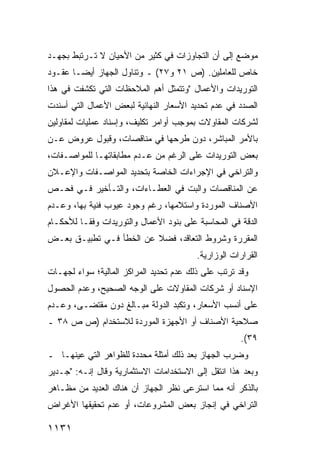 ‫ﻤﻭﻀﻊ ﺇﻟﻰ ﺃﻥ ﺍﻟﺘﺠﺎﻭﺯﺍﺕ ﻓﻲ ﻜﺜﻴﺭ ﻤﻥ ﺍﻷﺤﻴﺎﻥ ﻻ ﺘـﺭﺘﺒﻁ ﺒﺠﻬـﺩ‬
‫ﺨﺎﺹ ﻟﻠﻌﺎﻤﻠﻴﻥ. )ﺹ ١٢ ﻭ٧٢( ـ ﻭﺘﻨﺎﻭل ﺍﻟﺠﻬﺎﺯ ﺃﻴ ‪‬ـﺎ ﻋﻘـﻭﺩ‬
        ‫ﻀ‬
‫ﺍﻟﺘﻭﺭﻴﺩﺍﺕ ﻭﺍﻷﻋﻤﺎل "ﻭﺘﺘﻤﺜل ﺃﻫﻡ ﺍﻟﻤﻼﺤﻅﺎﺕ ﺍﻟﺘﻲ ﺘﻜﺸﻔﺕ ﻓﻲ ﻫﺫﺍ‬
‫ﺍﻟﺼﺩﺩ ﻓﻲ ﻋﺩﻡ ﺘﺤﺩﻴﺩ ﺍﻷﺴﻌﺎﺭ ﺍﻟﻨﻬﺎﺌﻴﺔ ﻟﺒﻌﺽ ﺍﻷﻋﻤﺎل ﺍﻟﺘﻲ ﺃﺴﻨﺩﺕ‬
‫ﻟﺸﺭﻜﺎﺕ ﺍﻟﻤﻘﺎﻭﻻﺕ ﺒﻤﻭﺠﺏ ﺃﻭﺍﻤﺭ ﺘﻜﻠﻴﻑ، ﻭﺇﺴﻨﺎﺩ ﻋﻤﻠﻴﺎﺕ ﻟﻤﻘﺎﻭﻟﻴﻥ‬
‫ﺒﺎﻷﻤﺭ ﺍﻟﻤﺒﺎﺸﺭ، ﺩﻭﻥ ﻁﺭﺤﻬﺎ ﻓﻲ ‪‬ﻨﺎﻗﺼﺎﺕ، ﻭﻗﺒﻭل ﻋﺭﻭﺽ ﻋـﻥ‬
                      ‫ﻤ‬
‫ﺒﻌﺽ ﺍﻟﺘﻭﺭﻴﺩﺍﺕ ﻋﻠﻰ ﺍﻟﺭﻏﻡ ﻤﻥ ﻋـﺩﻡ ‪‬ﻁﺎﺒﻘﺎﺘﻬـﺎ ﻟﻠﻤﻭﺍﺼـﻔﺎﺕ،‬
                     ‫ﻤ‬
‫ﻭﺍﻟﺘﺭﺍﺨﻲ ﻓﻲ ﺍﻹﺠﺭﺍﺀﺍﺕ ﺍﻟﺨﺎﺼﺔ ﺒﺘﺤﺩﻴﺩ ﺍﻟﻤﻭﺍﺼـﻔﺎﺕ ﻭﺍﻹﻋـﻼﻥ‬
‫ﻋﻥ ﺍﻟﻤﻨﺎﻗﺼﺎﺕ ﻭﺍﻟﺒﺕ ﻓﻲ ﺍﻟﻌﻁـﺎﺀﺍﺕ، ﻭﺍﻟﺘـﺄﺨﻴﺭ ﻓـﻲ ﻓﺤـﺹ‬
‫ﺍﻷﺼﻨﺎﻑ ﺍﻟﻤﻭﺭﺩﺓ ﻭﺍﺴﺘﻼﻤﻬﺎ، ﺭﻏﻡ ﻭﺠﻭﺩ ﻋﻴﻭﺏ ﻓﻨﻴﺔ ﺒﻬﺎ، ﻭﻋـﺩﻡ‬
‫ﺍﻟﺩﻗﺔ ﻓﻲ ﺍﻟﻤﺤﺎﺴﺒﺔ ﻋﻠﻰ ﺒﻨﻭﺩ ﺍﻷﻋﻤﺎل ﻭﺍﻟﺘﻭﺭﻴﺩﺍﺕ ﻭﻓ ﹰـﺎ ﻟﻸﺤﻜـﺎﻡ‬
          ‫ﻘ‬
‫ﺍﻟﻤﻘﺭﺭﺓ ﻭﺸﺭﻭﻁ ﺍﻟﺘﻌﺎﻗﺩ، ﻓﻀﻼ ﻋﻥ ﺍﻟﺨﻁﺄ ﻓـﻲ ﺘﻁﺒﻴـﻕ ﺒﻌـﺽ‬
                         ‫ﹰ‬
                                         ‫ﺍﻟﻘﺭﺍﺭﺍﺕ ﺍﻟﻭﺯﺍﺭﻴﺔ.‬
‫ﻭﻗﺩ ﺘﺭﺘﺏ ﻋﻠﻰ ﺫﻟﻙ ﻋﺩﻡ ﺘﺤﺩﻴﺩ ﺍﻟﻤﺭﺍﻜﺯ ﺍﻟﻤﺎﻟﻴﺔ؛ ﺴﻭﺍﺀ ﻟﺠﻬـﺎﺕ‬
                                   ‫‪‬‬
‫ﺍﻹﺴﻨﺎﺩ ﺃﻭ ﺸﺭﻜﺎﺕ ﺍﻟﻤﻘﺎﻭﻻﺕ ﻋﻠﻰ ﺍﻟﻭﺠﻪ ﺍﻟﺼﺤﻴﺢ، ﻭﻋﺩﻡ ﺍﻟﺤﺼﻭل‬
‫ﻋﻠﻰ ﺃﻨﺴﺏ ﺍﻷﺴﻌﺎﺭ، ﻭﺘﻜ ‪‬ﺩ ﺍﻟﺩﻭﻟﺔ ﻤﺒـﺎﻟﻎ ﺩﻭﻥ ‪‬ﻘﺘ ‪‬ـﻰ، ﻭﻋـﺩﻡ‬
         ‫ﻤ ﻀ‬                      ‫ﺒ‬
‫ﺼﻼﺤﻴﺔ ﺍﻷﺼﻨﺎﻑ ﺃﻭ ﺍﻷﺠﻬﺯﺓ ﺍﻟﻤﻭﺭﺩﺓ ﻟﻼﺴﺘﺨﺩﺍﻡ )ﺹ ﺹ ٨٣ ـ‬
                                                      ‫٩٣(.‬
‫ﻭﻀﺭﺏ ﺍﻟﺠﻬﺎﺯ ﺒﻌﺩ ﺫﻟﻙ ﺃﻤﺜﻠﺔ ﻤﺤﺩﺩﺓ ﻟﻠﻅﻭﺍﻫﺭ ﺍﻟﺘﻲ ﻋﻴﻨﻬـﺎ ـ‬
‫ﻭﺒﻌﺩ ﻫﺫﺍ ﺍﻨﺘﻘل ﺇﻟﻰ ﺍﻻﺴﺘﺨﺩﺍﻤﺎﺕ ﺍﻻﺴﺘﺜﻤﺎﺭﻴﺔ ﻭﻗﺎل ﺇﻨـﻪ: "ﺠـﺩﻴﺭ‬
‫ﺒﺎﻟﺫﻜﺭ ﺃﻨﻪ ﻤﻤﺎ ﺍﺴﺘﺭ ‪‬ﻰ ﻨﻅﺭ ﺍﻟﺠﻬﺎﺯ ﺃﻥ ﻫﻨﺎﻙ ﺍﻟﻌﺩﻴﺩ ﻤﻥ ﻤﻅـﺎﻫﺭ‬
                                     ‫ﻋ‬
‫ﺍﻟﺘﺭﺍﺨﻲ ﻓﻲ ﺇﻨﺠﺎﺯ ﺒﻌﺽ ﺍﻟﻤﺸﺭﻭﻋﺎﺕ، ﺃﻭ ﻋﺩﻡ ﺘﺤﻘﻴﻘﻬﺎ ﺍﻷﻏﺭﺍﺽ‬

‫١٣١١‬
 