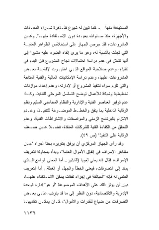 ‫ﺍﻟﻤﺴﺘﻬﺩﻓﺔ ﻤﻨﻬﺎ ـ ﻜﻤﺎ ﺘﺒ ‪‬ﻥ ﻟﻪ ﺸﻴﻭﻉ ﻅـﺎﻫﺭﺓ ﺸـﺭﺍﺀ ﺍﻟﻤﻌـﺩﺍﺕ‬
                      ‫‪‬‬        ‫ﻴ‬
‫ﻭﺍﻷﺠﻬﺯﺓ، ﻤﻨﺫ ﺴـﻨﻭﺍﺕ ﺒﻌﻴـﺩﺓ ﺩﻭﻥ ﺍﻻﺴـﺘﻔﺎﺩﺓ ﻤﻨﻬـﺎ". ﻭﻋـﻥ‬
‫ﺍﻟﻤﺸﺭﻭﻋﺎﺕ، ﻓﻘﺩ ﺤﺭﺹ ﺍﻟﺠﻬﺎﺯ ﻋﻠﻰ ﺍﺴﺘﺨﻼﺹ ﺍﻟﻅﻭﺍﻫﺭ ﺍﻟﻌﺎﻤـﺔ‬
‫ﺍﻟﺘﻲ ﺘﺠﻠﺕ ﺒﺎﻟﻨﺴﺒﺔ ﻟﻪ، ﻭﻫﻭ ﻤﺎ ﻴﺭﻯ ﺇﻟﻘﺎﺀ ﺍﻟﻀﻭﺀ ﻋﻠﻴﻪ ﻤﺸﻴ ‪‬ﺍ ﺇﻟﻰ‬
     ‫ﺭ‬
‫ﺃﻨﻬﺎ ﺘﺘﻤﺜل ﻓﻲ ﻋﺩﻡ ﺩﺭﺍﺴﺔ ﺍﺤﺘﻤﺎﻻﺕ ﻨﺠﺎﺡ ﺍﻟﻤﺸﺭﻭﻉ ﻗﺒل ﺍﻟﺒﺩﺀ ﻓﻲ‬
‫ﺘﻨﻔﻴﺫﻩ، ﻭﻋﺩﻡ ﺼﻼﺤﻴﺔ ﺍﻟﻤﻭﺍﻗﻊ ﺍﻟﺘـﻲ ﺍﺨﺘﻴـﺭﺕ ﻹﻗﺎﻤـﺔ ﺒﻌـﺽ‬
‫ﺍﻟﻤﺸﺭﻭﻋﺎﺕ ﻋﻠﻴﻬﺎ، ﻭﻋﺩﻡ ﺩﺭﺍﺴﺔ ﺍﻹﻤﻜﺎﻨﻴﺎﺕ ﺍﻟﻤﺎﻟﻴﺔ ﻭﺍﻟﻔﻨﻴﺔ ﺍﻟ ‪‬ﺘﺎﺤﺔ‬
    ‫ﻤ‬
‫ﻭﺍﻟﺘﻲ ﺘﻠﺯﻡ ﺴﻭﺍﺀ ﻟﺘﻨﻔﻴﺫ ﺍﻟﻤﺸﺭﻭﻉ ﺃﻭ ﻹﺩﺍﺭﺘﻪ، ﻭﻋﺩﻡ ﺇﻋﺩﺍﺩ ﻤﻭﺍﺯﻨﺎﺕ‬
‫ﺘﺨﻁﻴﻁﻴﺔ ﻭﺸﺒﻜﺔ ﻟﻸﻋﻤﺎل ﺘﻭﻀﺢ ﺍﻟﺘﺴﻠﺴل ﺍﻟﻤﺭﺤﻠﻲ ﻟﻠﺘﻨﻔﻴﺫ، ﻭﻜـﺫﺍ‬
‫ﻋﺩﻡ ﺘﻭﻓﻴﺭ ﺍﻟﻌﻨﺎﺼﺭ ﺍﻟﻔﻨﻴﺔ ﻭﺍﻹﺩﺍﺭﻴﺔ ﻭﺍﻟﻨﻅﺎﻡ ﺍﻟﻤﺤﺎﺴﺒﻲ ﺍﻟﺴﻠﻴﻡ ﻭﻨﻅﻡ‬
‫ﺍﻟﺭﻗﺎﺒﺔ ﺍﻟﺩﺍﺨﻠﻴﺔ ﺒﻤﺎ ﻴﻨﻔﻕ ﻭﺍﻟﺨﻁـﻁ ﺍﻟﻤﻭﻀـﻭﻋﺔ ﻟﻠﺘﻨﻔﻴـﺫ، ﻭﻋـﺩﻡ‬
‫ﺍﻻﻟﺘﺯﺍﻡ ﺒﺎﻟﺒﺭﻨﺎﻤﺞ ﺍﻟﺯﻤﻨﻲ ﻭﺍﻟﻤﻭﺍﺼﻔﺎﺕ ﻭﺍﻻﺸﺘﺭﺍﻁﺎﺕ ﺍﻟﻔﻨﻴﺔ، ﻭﻋﺩﻡ‬
‫ﺍﻟﺘﺤﻘﻕ ﻤﻥ ﺍﻟﻜﻔﺎﺀﺓ ﺍﻟﻔﻨﻴﺔ ﻟﻠﺸﺭﻜﺎﺕ ﺍﻟﻤﻨﻔﺫﺓ، ﻓﻀـﻼ ﻋـﻥ ﻀـﻌﻑ‬
         ‫ﹰ‬
                                 ‫ﺍﻟﺭﻗﺎﺒﺔ ﻋﻠﻰ ﺍﻟﺘﻨﻔﻴﺫ" )ﺹ ٩٤(.‬
‫ﻭﻗﺩ ﺭﺃﻯ ﺍﻟﺠﻬﺎﺯ ﺍﻟﻤﺭﻜﺯﻱ ﺃﻥ ﻴﺭﻓﻕ ﺒﺘﻘﺭﻴﺭﻩ ﺒﺤ ﹰﺎ ﺃﺠﺭﺍﻩ "ﻋـﻥ‬
            ‫ﺜ‬
‫ﻤﻅﺎﻫﺭ ﺍﻹﺴﺭﺍﻑ ﻓﻲ ﺇﻨﻔﺎﻕ ﺍﻷﻤﻭﺍل ﺍﻟﻌﺎﻤﺔ"، ﻭﺒﺩﺃﻩ ﺒﻤﺤﺎﻭﻟﺔ ﻟﺘﻌﺭﻴﻑ‬
‫ﺍﻹﺴﺭﺍﻑ، ﻓﻘﺎل ﺇﻨﻪ ﻴﻌﻨﻲ ﻟﻐﻭ ‪‬ﺎ )ﺍﻟﺘﺒﺫﻴﺭ.. ﺃﻤﺎ ﺍﻟﻤﻌﻨﻰ ﺍﻟﻭﺍﺴﻊ ﺍﻟـﺫﻱ‬
                                    ‫ﻴ‬
‫ﻴﻤﺘﺩ ﺇﻟﻰ ﺍﻟﺘﺼﺭﻓﺎﺕ، ﻓﻴﻌﻨﻲ ﺍﻟﺨﻁﺄ ﻭﺍﻟﺠﻬل ﺃﻭ ﺍﻟﻐﻔﻠﺔ.. ﺃﻤﺎ ﺍﻟﺘﻌﺭﻴﻑ‬
‫ﺍﻟﻌﻠﻤﻲ ﻟﻪ ﻓﺈﻨﻪ "ﺍﻟﻤﺒﺎﻟﻐﺔ ﻓﻲ ﺇﺠﺭﺍﺀ ﻨﻔﻘﺎﺕ ﻴﻤﻜﻥ ﺍﻻﺴـﺘﻐﻨﺎﺀ ﻋﻨﻬـﺎ،‬
‫ﺩﻭﻥ ﺃﻥ ﻴﺅﺜﺭ ﺫﻟﻙ ﻋﻠﻰ ﺍﻷﻫﺩﺍﻑ ﺍﻟﻤﻭﻀﻭﻋﺔ "ﺃﻭ ﻫﻭ" ﺇﺩﺍﺭﺓ ﺍﻟﻭﺤﺩﺓ‬
‫ﺍﻹﺩﺍﺭﻴﺔ ﻭﺍﻻﻗﺘﺼﺎﺩﻴﺔ، ﺩﻭﻥ ﺍﻟﻨﻅﺭ ﺇﻟﻰ ﻤﺎ ﻗﺩ ﻴﺘﺭﺘﺏ ﻋﻠـﻰ ﺒﻌـﺽ‬
‫ﺍﻟﺘﺼﺭﻓﺎﺕ ﻤﻥ ﻀﻴﺎﻉ ﻟﻠﻘﺩﺭﺍﺕ ﻭﺍﻷﻤﻭﺍل"، ﻜـﺎﻥ ﻴﻤﻜـﻥ ﺘﻔﺎﺩﻴﻬـﺎ‬

‫٢٣١١‬
 