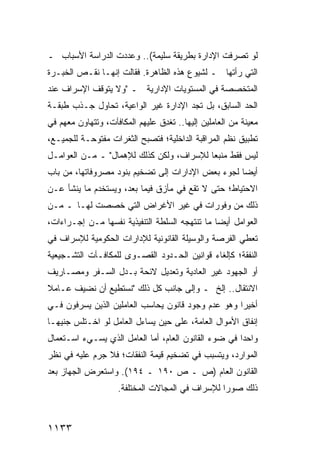 ‫ﻟﻭ ﺘﺼﺭﻓﺕ ﺍﻹﺩﺍﺭﺓ ﺒﻁﺭﻴﻘﺔ ﺴﻠﻴﻤﺔ(.. ﻭﻋﺩﺩﺕ ﺍﻟﺩﺭﺍﺴﺔ ﺍﻷﺴﺒﺎﺏ ـ‬
‫ﺍﻟﺘﻲ ﺭﺃﺘﻬﺎ ـ ﻟﺸﻴﻭﻉ ﻫﺫﻩ ﺍﻟﻅﺎﻫﺭﺓ. ﻓﻘﺎﻟﺕ ﺇﻨﻬـﺎ ﻨﻘـﺹ ﺍﻟﺨﺒـﺭﺓ‬
‫ﺍﻟﻤﺘﺨﺼﺼﺔ ﻓﻲ ﺍﻟﻤﺴﺘﻭﻴﺎﺕ ﺍﻹﺩﺍﺭﻴﺔ ـ "ﻭﻻ ﻴﺘﻭﻗﻑ ﺍﻹﺴﺭﺍﻑ ﻋﻨﺩ‬
‫ﺍﻟﺤﺩ ﺍﻟﺴﺎﺒﻕ، ﺒل ﺘﺠﺩ ﺍﻹﺩﺍﺭﺓ ﻏﻴﺭ ﺍﻟﻭﺍﻋﻴﺔ، ﺘﺤﺎﻭل ﺠـﺫﺏ ﻁﺒﻘـﺔ‬
‫ﻤﻌﻴﻨﺔ ﻤﻥ ﺍﻟﻌﺎﻤﻠﻴﻥ ﺇﻟﻴﻬﺎ.. ﹸﻐ ِﻕ ﻋﻠﻴﻬﻡ ﺍﻟﻤﻜﺎﻓﺂﺕ، ﻭﺘﺘﻬﺎﻭﻥ ﻤﻌﻬﻡ ﻓﻲ‬
                                 ‫ﺘﺩ‬
‫ﺘﻁﺒﻴﻕ ﻨﻅﻡ ﺍﻟﻤﺭﺍﻗﺒﺔ ﺍﻟﺩﺍﺨﻠﻴﺔ؛ ﻓﺘﺼﺒﺢ ﺍﻟﺜﻐﺭﺍﺕ ﻤﻔﺘﻭﺤـﺔ ﻟﻠﺠﻤﻴـﻊ،‬
‫ﻟﻴﺱ ﻓﻘﻁ ﻤﻨﺒ ‪‬ﺎ ﻟﻺﺴﺭﺍﻑ، ﻭﻟﻜﻥ ﻜﺫﻟﻙ ﻟﻺﻫﻤﺎل" ـ ﻤـﻥ ﺍﻟﻌﻭﺍﻤـل‬
                                          ‫ﻌ‬
‫ﺃﻴ ‪‬ﺎ ﻟﺠﻭﺀ ﺒﻌﺽ ﺍﻹﺩﺍﺭﺍﺕ ﺇﻟﻰ ﺘﻀﺨﻴﻡ ﺒﻨﻭﺩ ﻤﺼﺭﻭﻓﺎﺘﻬﺎ، ﻤﻥ ﺒﺎﺏ‬
                                                   ‫ﻀ‬
‫ﺍﻻﺤﺘﻴﺎﻁ؛ ﺤﺘﻰ ﻻ ﺘﻘﻊ ﻓﻲ ﻤﺄﺯﻕ ﻓﻴﻤﺎ ﺒﻌﺩ، ﻭﻴﺴﺘﺨﺩﻡ ﻤﺎ ﻴﻨﺸﺄ ﻋـﻥ‬
‫ﺫﻟﻙ ﻤﻥ ﻭﻓﻭﺭﺍﺕ ﻓﻲ ﻏﻴﺭ ﺍﻷﻏﺭﺍﺽ ﺍﻟﺘﻲ ﹸﺼﺼﺕ ﻟﻬـﺎ ـ ﻤـﻥ‬
              ‫ﺨ‬
‫ﺍﻟﻌﻭﺍﻤل ﺃﻴ ‪‬ﺎ ﻤﺎ ﺘﻨﺘﻬﺠﻪ ﺍﻟﺴﻠﻁﺔ ﺍﻟﺘﻨﻔﻴﺫﻴﺔ ﻨﻔﺴﻬﺎ ﻤـﻥ ﺇﺠـﺭﺍﺀﺍﺕ،‬
                                                ‫ﻀ‬
‫ﺘﻌﻁﻲ ﺍﻟﻔﺭﺼﺔ ﻭﺍﻟﻭﺴﻴﻠﺔ ﺍﻟﻘﺎﻨﻭﻨﻴﺔ ﻟﻺﺩﺍﺭﺍﺕ ﺍﻟﺤﻜﻭﻤﻴﺔ ﻟﻺﺴﺭﺍﻑ ﻓﻲ‬
‫ﺍﻟﻨﻔﻘﺔ؛ ﻜﺈﻟﻐﺎﺀ ﻗﻭﺍﻨﻴﻥ ﺍﻟﺤـﺩﻭﺩ ﺍﻟﻘﺼـ ‪‬ﻯ ﻟﻠﻤﻜﺎﻓـﺂﺕ ﺍﻟﺘﺸـﺠﻴﻌﻴﺔ‬
                      ‫ﻭ‬
‫ﺃﻭ ﺍﻟﺠﻬﻭﺩ ﻏﻴﺭ ﺍﻟﻌﺎﺩﻴﺔ ﻭﺘﻌﺩﻴل ﻻﺌﺤﺔ ﺒـﺩل ﺍﻟﺴـﻔﺭ ﻭﻤﺼـﺎﺭﻴﻑ‬
‫ﺍﻻﻨﺘﻘﺎل.. ﺇﻟﺦ ـ ﻭﺇﻟﻰ ﺠﺎﻨﺏ ﻜل ﺫﻟﻙ "ﻨﺴﺘﻁﻴﻊ ﺃﻥ ﻨﻀﻴﻑ ﻋـﺎﻤﻼ‬
‫ﹰ‬
‫ﺃﺨﻴ ‪‬ﺍ ﻭﻫﻭ ﻋﺩﻡ ﻭﺠﻭﺩ ﻗﺎﻨﻭﻥ ﻴﺤﺎﺴﺏ ﺍﻟﻌﺎﻤﻠﻴﻥ ﺍﻟﺫﻴﻥ ﻴﺴﺭﻓﻭﻥ ﻓـﻲ‬
                                                    ‫ﺭ‬
‫ﺇﻨﻔﺎﻕ ﺍﻷﻤﻭﺍل ﺍﻟﻌﺎﻤﺔ، ﻋﻠﻰ ﺤﻴﻥ ﻴﺴﺎ ‪‬ل ﺍﻟﻌﺎﻤل ﻟﻭ ﺍﺨـﺘﻠﺱ ﺠﻨﻴ ‪‬ـﺎ‬
  ‫ﻬ‬                       ‫ﺀ‬
‫ﻭﺍﺤﺩﺍ ﻓﻲ ﻀﻭﺀ ﺍﻟﻘﺎﻨﻭﻥ ﺍﻟﻌﺎﻡ، ﺃ ‪‬ﺎ ﺍﻟﻌﺎﻤل ﺍﻟﺫﻱ ﻴﺴـﻲﺀ ﺍﺴـﺘﻌﻤﺎل‬
                            ‫ﻤ‬                          ‫‪‬‬
‫ﺍﻟﻤﻭﺍﺭﺩ، ﻭﻴﺘﺴﺒﺏ ﻓﻲ ﺘﻀﺨﻴﻡ ﻗﻴﻤﺔ ﺍﻟﻨﻔﻘﺎﺕ؛ ﻓﻼ ﺠﺭﻡ ﻋﻠﻴﻪ ﻓﻲ ﻨﻅﺭ‬
‫ﺍﻟﻘﺎﻨﻭﻥ ﺍﻟﻌﺎﻡ )ﺹ ـ ﺹ ٠٩١ ـ ٤٩١(. ﻭﺍﺴﺘﻌﺭﺽ ﺍﻟﺠﻬﺎﺯ ﺒﻌﺩ‬
                     ‫ﺫﻟﻙ ﺼﻭ ‪‬ﺍ ﻟﻺﺴﺭﺍﻑ ﻓﻲ ﺍﻟﻤﺠﺎﻻﺕ ﺍﻟﻤﺨﺘﻠﻔﺔ.‬
                                                  ‫ﺭ‬



‫٣٣١١‬
 