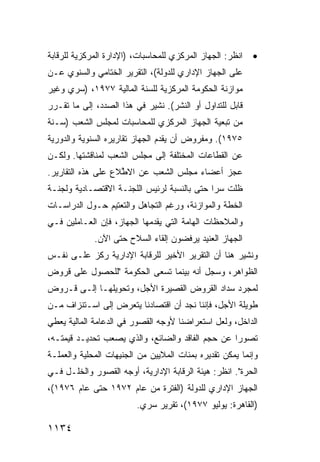 ‫ﺍﻨﻅﺭ: ﺍﻟﺠﻬﺎﺯ ﺍﻟﻤﺭﻜﺯﻱ ﻟﻠﻤﺤﺎﺴﺒﺎﺕ، )ﺍﻹﺩﺍﺭﺓ ﺍﻟﻤﺭﻜﺯﻴﺔ ﻟﻠﺭﻗﺎﺒﺔ‬   ‫•‬
‫ﻋﻠﻰ ﺍﻟﺠﻬﺎﺯ ﺍﻹﺩﺍﺭﻱ ﻟﻠﺩﻭﻟﺔ(، ﺍﻟﺘﻘﺭﻴﺭ ﺍﻟﺨﺘﺎﻤﻲ ﻭﺍﻟﺴﻨﻭﻱ ﻋـﻥ‬
‫ﻤﻭﺍﺯﻨﺔ ﺍﻟﺤﻜﻭﻤﺔ ﺍﻟﻤﺭﻜﺯﻴﺔ ﻟﻠﺴﻨﺔ ﺍﻟﻤﺎﻟﻴﺔ ٧٧٩١، )ﺴﺭﻱ ﻭﻏﻴﺭ‬
‫ﻗﺎﺒل ﻟﻠﺘﺩﺍ ‪‬ل ﺃﻭ ﺍﻟﻨﺸﺭ(. ﹸﺸﻴﺭ ﻓﻲ ﻫﺫﺍ ﺍﻟﺼﺩﺩ، ﺇﻟﻰ ﻤﺎ ﺘﻘـﺭﺭ‬
                              ‫ﻨ‬             ‫ﻭ‬
‫ﻤﻥ ﺘﺒﻌﻴﺔ ﺍﻟﺠﻬﺎﺯ ﺍﻟﻤﺭﻜﺯﻱ ﻟﻠﻤﺤﺎﺴﺒﺎﺕ ﻟﻤﺠﻠﺱ ﺍﻟﺸﻌﺏ )ﺴـﻨﺔ‬
‫٥٧٩١(. ﻭﻤﻔﺭﻭﺽ ﺃﻥ ﻴﻘﺩﻡ ﺍﻟﺠﻬﺎﺯ ﺘﻘﺎﺭﻴﺭﻩ ﺍﻟﺴﻨﻭﻴﺔ ﻭﺍﻟﺩﻭﺭﻴﺔ‬
‫ﻋﻥ ﺍﻟﻘﻁﺎﻋﺎﺕ ﺍﻟﻤﺨﺘﻠﻔﺔ ﺇﻟﻰ ﻤﺠﻠﺱ ﺍﻟﺸﻌﺏ ﻟﻤﻨﺎﻗﺸﺘﻬﺎ. ﻭﻟﻜـﻥ‬
‫ﻋﺠﺯ ﺃﻋﻀﺎﺀ ﻤﺠﻠﺱ ﺍﻟﺸﻌﺏ ﻋﻥ ﺍﻻ ﱠﻼﻉ ﻋﻠﻰ ﻫﺫﻩ ﺍﻟﺘﻘﺎﺭﻴﺭ.‬
                    ‫ﻁ‬
‫ﻅﻠﺕ ﺴ ‪‬ﺍ ﺤﺘﻰ ﺒﺎﻟﻨﺴﺒﺔ ﻟﺭﺌﻴﺱ ﺍﻟﻠﺠﻨـﺔ ﺍﻻﻗﺘﺼـﺎﺩﻴﺔ ﻭﻟﺠﻨـﺔ‬
                                             ‫ﺭ‬
‫ﺍﻟﺨﻁﺔ ﻭﺍﻟﻤﻭﺍﺯﻨﺔ، ﻭﺭﻏﻡ ﺍﻟﺘﺠﺎﻫل ﻭﺍﻟﺘﻌﺘﻴﻡ ﺤـﻭل ﺍﻟﺩﺭﺍﺴـﺎﺕ‬
‫ﻭﺍﻟﻤﻼﺤﻅﺎﺕ ﺍﻟﻬﺎﻤﺔ ﺍﻟﺘﻲ ﻴﻘ ‪‬ﻤﻬﺎ ﺍﻟﺠﻬﺎﺯ، ﻓﺈﻥ ﺍﻟﻌـﺎﻤﻠﻴﻥ ﻓـﻲ‬
                             ‫ﺩ‬
             ‫ﺍﻟﺠﻬﺎﺯ ﺍﻟﻌﻨﻴﺩ ﻴﺭﻓﻀﻭﻥ ﺇﻟﻘﺎﺀ ﺍﻟﺴﻼﺡ ﺤﺘﻰ ﺍﻵﻥ.‬
‫ﻭ ﹸﺸﻴﺭ ﻫﻨﺎ ﺃﻥ ﺍﻟﺘﻘﺭﻴﺭ ﺍﻷﺨﻴﺭ ﻟﻠﺭﻗﺎﺒﺔ ﺍﻹﺩﺍﺭﻴﺔ ﺭﻜﺯ ﻋﻠـﻰ ﻨﻔـﺱ‬
                                                      ‫ﻨ‬
‫ﺍﻟﻅﻭﺍﻫﺭ، ﻭﺴﺠل ﺃﻨﻪ ﺒﻴﻨﻤﺎ ﺘﺴ ‪‬ﻰ ﺍﻟﺤﻜﻭﻤﺔ "ﻟﻠﺤﺼﻭل ﻋﻠﻰ ﻗﺭﻭﺽ‬
                          ‫ﻌ‬
‫ﻟﻤﺠﺭﺩ ﺴﺩﺍﺩ ﺍﻟﻘﺭﻭﺽ ﺍﻟﻘﺼﻴﺭﺓ ﺍﻷﺠل، ﻭﺘﺤﻭﻴﻠﻬـﺎ ﺇﻟـﻰ ﻗـﺭﻭﺽ‬
‫ﻁﻭﻴﻠﺔ ﺍﻷﺠل، ﻓﺈﻨﻨﺎ ﻨﺠﺩ ﺃﻥ ﺍﻗﺘﺼﺎﺩﻨﺎ ﻴﺘﻌﺭﺽ ﺇﻟﻰ ﺍﺴـﺘﻨﺯﺍﻑ ﻤـﻥ‬
‫ﺍﻟﺩﺍﺨل، ﻭﻟﻌل ﺍﺴﺘﻌﺭﺍﻀﻨﺎ ﻷﻭﺠﻪ ﺍﻟﻘﺼﻭﺭ ﻓﻲ ﺍﻟﺩﻋﺎﻤﺔ ﺍﻟﻤﺎﻟﻴﺔ ﻴﻌﻁﻲ‬
‫ﺘﺼﻭ ‪‬ﺍ ﻋﻥ ﺤﺠﻡ ﺍﻟﻔﺎﻗﺩ ﻭﺍﻟﻀﺎﺌﻊ، ﻭﺍﻟﺫﻱ ﻴﺼﻌﺏ ﺘﺤﺩﻴـﺩ ﻗﻴﻤﺘـﻪ،‬
        ‫‪‬‬                                         ‫ﺭ‬
‫ﻭﺇﻨﻤﺎ ﻴﻤﻜﻥ ﺘﻘﺩﻴﺭﻩ ﺒﻤﺌﺎﺕ ﺍﻟﻤﻼﻴﻴﻥ ﻤﻥ ﺍﻟﺠﻨﻴﻬﺎﺕ ﺍﻟﻤﺤﻠﻴﺔ ﻭﺍﻟﻌﻤﻠـﺔ‬
‫ﺍﻟﺤﺭﺓ". ﺍﻨﻅﺭ: ﻫﻴﺌﺔ ﺍﻟﺭﻗﺎﺒﺔ ﺍﻹﺩﺍﺭﻴﺔ، ﺃﻭﺠﻪ ﺍﻟﻘﺼﻭﺭ ﻭﺍﻟﺨﻠـل ﻓـﻲ‬
‫ﺍﻟﺠﻬﺎﺯ ﺍﻹﺩﺍﺭﻱ ﻟﻠﺩﻭﻟﺔ )ﺍﻟﻔﺘﺭﺓ ﻤﻥ ﻋﺎﻡ ٢٧٩١ ﺤﺘﻰ ﻋﺎﻡ ٦٧٩١(،‬
                         ‫)ﺍﻟﻘﺎﻫﺭﺓ: ﻴﻭﻟﻴﻭ ٧٧٩١(، ﺘﻘﺭﻴﺭ ﺴﺭﻱ.‬

‫٤٣١١‬
 