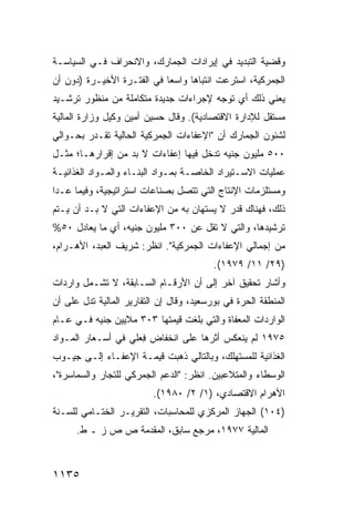 ‫ﻭﻗﻀﻴﺔ ﺍﻟﺘﺒﺩﻴﺩ ﻓﻲ ﺇﻴﺭﺍﺩﺍﺕ ﺍﻟﺠﻤﺎﺭﻙ، ﻭﺍﻻﻨﺤﺭﺍﻑ ﻓـﻲ ﺍﻟﺴﻴﺎﺴـﺔ‬
‫ﺍﻟﺠﻤﺭﻜﻴﺔ، ﺍﺴﺘﺭﻋﺕ ﺍﻨﺘﺒﺎ ‪‬ﺎ ﻭﺍﺴ ‪‬ﺎ ﻓﻲ ﺍﻟﻔﺘـﺭﺓ ﺍﻷﺨﻴـﺭﺓ )ﺩﻭﻥ ﺃﻥ‬
                            ‫ﻌ‬      ‫ﻫ‬
‫ﻴﻌﻨﻲ ﺫﻟﻙ ﺃﻱ ﺘﻭﺠﻪ ﻹﺠﺭﺍﺀﺍﺕ ﺠﺩﻴﺩﺓ ﻤﺘﻜﺎﻤﻠﺔ ﻤﻥ ﻤﻨﻅﻭﺭ ﺘﺭﺸـﻴﺩ‬
‫ﻤﺴﺘﻘل ﻟﻺﺩﺍﺭﺓ ﺍﻻﻗﺘﺼﺎﺩﻴﺔ(. ﻭﻗﺎل ﺤﺴﻴﻥ ﺃﻤﻴﻥ ﻭﻜﻴل ﻭﺯﺍﺭﺓ ﺍﻟﻤﺎﻟﻴﺔ‬
‫ﻟﺸﺌﻭﻥ ﺍﻟﺠﻤﺎﺭﻙ ﺃﻥ "ﺍﻹﻋﻔﺎﺀﺍﺕ ﺍﻟﺠﻤﺭﻜﻴﺔ ﺍﻟﺤﺎﻟﻴﺔ ﺘﻘـﺩﺭ ﺒﺤـﻭﺍﻟﻲ‬
‫٠٠٥ ﻤﻠﻴﻭﻥ ﺠﻨﻴﻪ ﺘﺩﺨل ﻓﻴﻬﺎ ﺇﻋﻔﺎﺀﺍﺕ ﻻ ﺒﺩ ﻤﻥ ﺇﻗﺭﺍﺭﻫـﺎ؛ ﻤﺜـل‬
‫ﻋﻤﻠﻴﺎﺕ ﺍﻻﺴـﺘﻴﺭﺍﺩ ﺍﻟﺨﺎﺼـﺔ ﺒﻤـﻭﺍﺩ ﺍﻟﺒﻨـﺎﺀ ﻭﺍﻟﻤـﻭﺍﺩ ﺍﻟﻐﺫﺍﺌﻴـﺔ‬
‫ﻭﻤﺴﺘﻠﺯﻤﺎﺕ ﺍﻹﻨﺘﺎﺝ ﺍﻟﺘﻲ ﺘﺘﺼل ﺒﺼﻨﺎﻋﺎﺕ ﺍﺴﺘﺭﺍﺘﻴﺠﻴﺔ، ﻭﻓﻴﻤﺎ ﻋـﺩﺍ‬
‫ﺫﻟﻙ، ﻓﻬﻨﺎﻙ ﻗﺩﺭ ﻻ ‪‬ﺴﺘﻬﺎﻥ ﺒﻪ ﻤﻥ ﺍﻹﻋﻔﺎﺀﺍﺕ ﺍﻟﺘﻲ ﻻ ﺒـﺩ ﺃﻥ ﻴـﺘﻡ‬
                                       ‫‪ ‬ﻴ‬
‫ﺘﺭﺸﻴﺩﻫﺎ، ﻭﺍﻟﺘﻲ ﻻ ﺘﻘل ﻋﻥ ٠٠٣ ﻤﻠﻴﻭﻥ ﺠﻨﻴﻪ، ﺃﻱ ﻤﺎ ﻴﻌﺎﺩل ٠٥%‬
‫ﻤﻥ ﺇﺠﻤﺎﻟﻲ ﺍﻹﻋﻔﺎﺀﺍﺕ ﺍﻟﺠﻤﺭﻜﻴﺔ". ﺍﻨﻅﺭ: ﺸﺭﻴﻑ ﺍﻟﻌﺒﺩ، ﺍﻷﻫـﺭﺍﻡ،‬
                                          ‫)٩٢/ ١١/ ٩٧٩١(.‬
‫ﻭﺃﺸﺎﺭ ﺘﺤﻘﻴﻕ ﺁ ﹶﺭ ﺇﻟﻰ ﺃﻥ ﺍﻷﺭﻗـﺎﻡ ﺍﻟﺴـﺎﺒﻘﺔ، ﻻ ﺘﺸـﻤل ﻭﺍﺭﺩﺍﺕ‬
                                         ‫ﺨ‬
‫ﺍﻟﻤﻨﻁﻘﺔ ﺍﻟﺤﺭﺓ ﻓﻲ ﺒﻭﺭﺴﻌﻴﺩ، ﻭﻗﺎل ﺇﻥ ﺍﻟﺘﻘﺎﺭﻴﺭ ﺍﻟﻤﺎﻟﻴﺔ ﺘﺩل ﻋﻠﻰ ﺃﻥ‬
‫ﺍﻟﻭﺍﺭﺩﺍﺕ ﺍﻟ ‪‬ﻌﻔﺎﺓ ﻭﺍﻟﺘﻲ ﺒﻠﻐﺕ ﻗﻴﻤﺘﻬﺎ ٣٠٣ ﻤﻼﻴﻴﻥ ﺠﻨﻴﻪ ﻓـﻲ ﻋـﺎﻡ‬
                                              ‫ﻤ‬
‫٥٧٩١ ﻟﻡ ﻴﻨﻌﻜﺱ ﺃﺜﺭﻫﺎ ﻋﻠﻰ ﺍﻨﺨﻔﺎﺽ ِﻌﻠﻲ ﻓﻲ ﺃﺴـﻌﺎﺭ ﺍﻟﻤـﻭﺍﺩ‬
                     ‫ﻓ‬
‫ﺍﻟﻐﺫﺍﺌﻴﺔ ﻟﻠﻤﺴﺘﻬﻠﻙ، ﻭﺒﺎﻟﺘﺎﻟﻲ ﺫﻫﺒﺕ ﻗﻴﻤـﺔ ﺍﻹﻋﻔـﺎﺀ ﺇﻟـﻰ ﺠﻴـﻭﺏ‬
‫ﺍﻟﻭﺴﻁﺎﺀ ﻭﺍﻟﻤﺘﻼﻋﺒﻴﻥ. ﺍﻨﻅﺭ: "ﺍﻟﺩﻋﻡ ﺍﻟﺠﻤﺭﻜﻲ ﻟﻠﺘﺠﺎﺭ ﻭﺍﻟﺴﻤﺎﺴﺭﺓ"،‬
                          ‫ﺍﻷﻫﺭﺍﻡ ﺍﻻﻗﺘﺼﺎﺩﻱ، )١/ ٢/ ٠٨٩١(.‬
‫)٤٠١( ﺍﻟﺠﻬﺎﺯ ﺍﻟﻤﺭﻜﺯﻱ ﻟﻠﻤﺤﺎﺴﺒﺎﺕ، ﺍﻟﺘﻘﺭﻴـﺭ ﺍﻟﺨﺘـﺎﻤﻲ ﻟﻠﺴـﻨﺔ‬
      ‫ﺍﻟﻤﺎﻟﻴﺔ ٧٧٩١، ﻤﺭﺠﻊ ﺴﺎﺒﻕ، ﺍﻟﻤﻘﺩﻤﺔ ﺹ ﺹ ﺯ ـ ﻁ.‬



‫٥٣١١‬
 