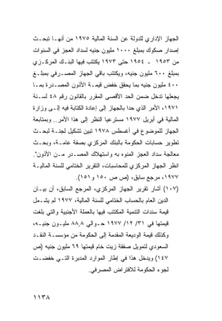 ‫ﺍﻟﺠﻬﺎﺯ ﺍﻹﺩﺍﺭﻱ ﻟﻠﺩﻭﻟﺔ ﻋﻥ ﺍﻟﺴﻨﺔ ﺍﻟﻤﺎﻟﻴﺔ ٥٧٩١ ﻤﻥ ﺃﻨﻬـﺎ ﺘﺒﺤـﺙ‬
‫ﺇﺼﺩﺍﺭ ﺼﻜﻭﻙ ﺒﻤﺒﻠﻎ ٠٠٠١ ﻤﻠﻴﻭﻥ ﺠﻨﻴﻪ ﻟﺴﺩﺍﺩ ﺍﻟﻌﺠﺯ ﻓﻲ ﺍﻟﺴﻨﻭﺍﺕ‬
‫ﻤﻥ ٣٥٩١ ـ ٤٥٩١ ﺤﺘﻰ ٣٧٩١ ﻴﻜﺘﺘﺏ ﻓﻴﻬﺎ ﺍﻟﺒﻨـﻙ ﺍﻟﻤﺭﻜـﺯﻱ‬
‫ﺒﻤﺒﻠﻎ ٠٠٦ ﻤﻠﻴﻭﻥ ﺠﻨﻴﻪ، ﻭﻴﻜﺘﺘﺏ ﺒﺎﻗﻲ ﺍﻟﺠﻬﺎﺯ ﺍﻟﻤﺼـﺭﻓﻲ ﺒﻤﺒﻠـﻎ‬
                            ‫‪‬‬
‫٠٠٤ ﻤﻠﻴﻭﻥ ﺠﻨﻴﻪ ﺒﻤﺎ ﻴﺤﻘﻕ ﺨﻔﺽ ﻗﻴﻤـﺔ ﺍﻷﺫﻭﻥ ﺍﻟﻤﺼـ ‪‬ﺭﺓ ﺒﻤـﺎ‬
       ‫ﺩ‬
‫ﻴﺠﻌﻠﻬﺎ ﺘﺩﺨل ﻀﻤﻥ ﺍﻟﺤﺩ ﺍﻷﻗﺼﻰ ﺍﻟﻤﻘﺭﺭ ﺒﺎﻟﻘﺎﻨﻭﻥ ﺭﻗﻡ ٨٤ ﻟﺴـﻨﺔ‬
‫١٧٩١، ﺍﻷﻤﺭ ﺍﻟﺫﻱ ﺤﺩﺍ ﺒﺎﻟﺠﻬﺎﺯ ﺇﻟﻰ ﺇﻋﺎﺩﺓ ﺍﻟﻜﺘﺎﺒﺔ ﻓﻴﻪ ﺇﻟـﻰ ﻭﺯﺍﺭﺓ‬
‫ﺍﻟﻤﺎﻟﻴﺔ ﻓﻲ ﺃﺒﺭﻴل ٧٧٩١ ‪‬ﺴﺘﺭﻋ ‪‬ﺎ ﺍﻟﻨﻅﺭ ﺇﻟﻰ ﻫﺫﺍ ﺍﻷﻤﺭ.. ﻭﺒﻤﺘﺎﺒﻌﺔ‬
                               ‫ﻴ‬     ‫ﻤ‬
‫ﺍﻟﺠﻬﺎﺯ ﻟﻠﻤﻭﻀﻭﻉ ﻓﻲ ﺃﻏﺴﻁﺱ ٨٧٩١ ﺘﺒﻴﻥ ﺘﺸﻜﻴل ﻟﺠﻨـﺔ ﻟﺒﺤـﺙ‬
‫ﺘﻁﻭﻴﺭ ﺤﺴﺎﺒﺎﺕ ﺍﻟﺤﻜﻭﻤﺔ ﺒﺎﻟﺒﻨﻙ ﺍﻟﻤﺭﻜﺯﻱ ﺒﺼﻔﺔ ﻋﺎﻤـﺔ، ﻭﺒﺤـﺙ‬
‫ﻤﻌﺎﻟﺠﺔ ﺴﺩﺍﺩ ﺍﻟﻌﺠﺯ ﺍﻟ ‪‬ﻨ ‪‬ﻩ ﺒﻪ ﻭﺍﺴﺘﻬﻼﻙ ﺍﻟﻤﺼـﺩﺭ ﻤـﻥ ﺍﻷﺫﻭﻥ".‬
                                ‫ﻤﻭ‬
‫ﺍﻨﻅﺭ ﺍﻟﺠﻬﺎﺯ ﺍﻟﻤﺭﻜﺯﻱ ﻟﻠﻤﺤﺎﺴﺒﺎﺕ، ﺍﻟﺘﻘﺭﻴﺭ ﺍﻟﺨﺘﺎﻤﻲ ﻟﻠﺴﻨﺔ ﺍﻟﻤﺎﻟﻴـﺔ‬
                  ‫٧٧٩١، ﻤﺭﺠﻊ ﺴﺎﺒﻕ، )ﺹ ﺹ ٠٥١ ﻭ١٥١(.‬
‫)٧٠١( ﺃﺸﺎﺭ ﺘﻘﺭﻴﺭ ﺍﻟﺠﻬﺎﺯ ﺍﻟﻤﺭﻜﺯﻱ، ﺍﻟﻤﺭﺠﻊ ﺍﻟﺴﺎﺒﻕ، ﺃﻥ ﺒﻴـﺎﻥ‬
‫ﺍﻟﺩﻴﻥ ﺍﻟﻌﺎﻡ ﺒﺎﻟﺤﺴﺎﺏ ﺍﻟﺨﺘﺎﻤﻲ ﻟﻠﺴﻨﺔ ﺍﻟﻤﺎﻟﻴﺔ، ٧٧٩١ ﻟﻡ ﻴﺸـﻤل‬
‫ﻗﻴﻤﺔ ﺴﻨﺩﺍﺕ ﺍﻟﺘﻨﻤﻴﺔ ﺍﻟﻤﻜﺘﺘﺏ ﻓﻴﻬﺎ ﺒﺎﻟﻌﻤﻠﺔ ﺍﻷﺠﻨﺒﻴﺔ ﻭﺍﻟﺘﻲ ﺒﻠﻐﺕ‬
‫ﻗﻴﻤﺘﻬﺎ ﻓﻲ ١٣/ ٢١/ ٧٧٩١ ﺤـﻭﺍﻟﻲ ٨,٨٨ ﻤﻠﻴـﻭﻥ ﺠﻨﻴـﻪ،‬
‫ﻭﻜﺫﻟﻙ ﻗﻴﻤﺔ ﺍﻟﻭﺩﻴﻌﺔ ﺍﻟﻤﻘﺩﻤﺔ ﺇﻟﻰ ﺍﻟﺤﻜﻭﻤﺔ ﻤﻥ ﻤﺅﺴﺴـﺔ ﺍﻟﻨﻘـﺩ‬
‫ﺍﻟﺴﻌﻭﺩﻱ ﻟﺘﻤﻭﻴل ﺼﻔﻘﺔ ﺯﻴﺕ ﺨﺎﻡ ﻗﻴﻤﺘﻬﺎ ٩٦ ﻤﻠﻴﻭﻥ ﺠﻨﻴﻪ )ﺹ‬
‫٧٤١( ﻭﻴﺩﺨل ﻫﺫﺍ ﻓﻲ ﺇﻁﺎﺭ ﺍﻟﻤﻭﺍﺭﺩ ﺍﻟﻤﺩﺒﺭﺓ ﺍﻟﺘـﻲ ﺨﻔﻀـﺕ‬
                       ‫ﻟﺠﻭﺀ ﺍﻟﺤﻜﻭﻤﺔ ﻟﻼﻓﺘﺭﺍﺽ ﺍﻟﻤﺼﺭﻓﻲ.‬



‫٨٣١١‬
 