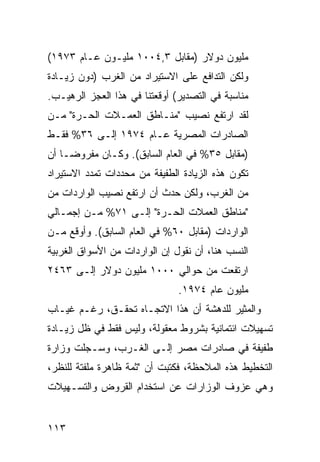 ‫ﻤﻠﻴﻭﻥ ﺩﻭﻻﺭ )ﻤﻘﺎﺒل ٣,٤٠٠١ ﻤﻠﻴـﻭﻥ ﻋـﺎﻡ ٣٧٩١(‬
‫ﻭﻟﻜﻥ ﺍﻟﺘﺩﺍﻓﻊ ﻋﻠﻰ ﺍﻻﺴﺘﻴﺭﺍﺩ ﻤﻥ ﺍﻟﻐﺭﺏ )ﺩﻭﻥ ﺯﻴـﺎﺩﺓ‬
‫ﻤﻨﺎﺴﺒﺔ ﻓﻲ ﺍﻟﺘﺼﺩﻴﺭ( ﺃﻭﻗﻌﺘﻨﺎ ﻓﻲ ﻫﺫﺍ ﺍﻟﻌﺠﺯ ﺍﻟﺭﻫﻴـﺏ.‬
‫ﻟﻘﺩ ﺍﺭﺘﻔﻊ ﻨﺼﻴﺏ "ﻤﻨـﺎﻁﻕ ﺍﻟﻌﻤـﻼﺕ ﺍﻟﺤـﺭﺓ" ﻤـﻥ‬
‫ﺍﻟﺼﺎﺩﺭﺍﺕ ﺍﻟﻤﺼﺭﻴﺔ ﻋـﺎﻡ ٤٧٩١ ﺇﻟـﻰ ٦٣% ﻓﻘـﻁ‬
‫)ﻤﻘﺎﺒل ٥٣% ﻓﻲ ﺍﻟﻌﺎﻡ ﺍﻟﺴﺎﺒﻕ(. ﻭﻜـﺎﻥ ﻤﻔﺭﻭ ‪‬ـﺎ ﺃﻥ‬
     ‫ﻀ‬
‫ﺘﻜﻭﻥ ﻫﺫﻩ ﺍﻟﺯﻴﺎﺩﺓ ﺍﻟﻁﻔﻴﻔﺔ ﻤﻥ ﻤﺤﺩﺩﺍﺕ ﺘﻤﺩﺩ ﺍﻻﺴﺘﻴﺭﺍﺩ‬
‫ﻤﻥ ﺍﻟﻐﺭﺏ، ﻭﻟﻜﻥ ﺤﺩﺙ ﺃﻥ ﺍﺭﺘﻔﻊ ﻨﺼﻴﺏ ﺍﻟﻭﺍﺭﺩﺍﺕ ﻤﻥ‬
‫"ﻤﻨﺎﻁﻕ ﺍﻟﻌﻤﻼﺕ ﺍﻟﺤـﺭﺓ" ﺇﻟـﻰ ١٧% ﻤـﻥ ﺇﺠﻤـﺎﻟﻲ‬
‫ﺍﻟﻭﺍﺭﺩﺍﺕ )ﻤﻘﺎﺒل ٠٦% ﻓﻲ ﺍﻟﻌﺎﻡ ﺍﻟﺴﺎﺒﻕ(. ﻭﺃﻭﻗﻊ ﻤـﻥ‬
‫ﺍﻟﻨﺴﺏ ﻫﻨﺎ، ﺃﻥ ﻨﻘﻭل ﺇﻥ ﺍﻟﻭﺍﺭﺩﺍﺕ ﻤﻥ ﺍﻷﺴﻭﺍﻕ ﺍﻟﻐﺭﺒﻴﺔ‬
‫ﺍﺭﺘﻔﻌﺕ ﻤﻥ ﺤﻭﺍﻟﻲ ٠٠٠١ ﻤﻠﻴﻭﻥ ﺩﻭﻻﺭ ﺇﻟـﻰ ٣٦٤٢‬
                               ‫ﻤﻠﻴﻭﻥ ﻋﺎﻡ ٤٧٩١.‬
‫ﻭﺍﻟﻤﺜﻴﺭ ﻟﻠﺩﻫﺸﺔ ﺃﻥ ﻫﺫﺍ ﺍﻻﺘﺠـﺎﻩ ﺘﺤﻘـﻕ، ﺭﻏـﻡ ﻏﻴـﺎﺏ‬
‫ﺘﺴﻬﻴﻼﺕ ﺍﺌﺘﻤﺎﻨﻴﺔ ﺒﺸﺭﻭﻁ ﻤﻌﻘﻭﻟﺔ، ﻭﻟﻴﺱ ﻓﻘﻁ ﻓﻲ ﻅل ﺯﻴـﺎﺩﺓ‬
‫ﻁﻔﻴﻔﺔ ﻓﻲ ﺼﺎﺩﺭﺍﺕ ﻤﺼﺭ ﺇﻟـﻰ ﺍﻟﻐـﺭﺏ، ﻭﺴـﺠﻠﺕ ﻭﺯﺍﺭﺓ‬
‫ﺍﻟﺘﺨﻁﻴﻁ ﻫﺫﻩ ﺍﻟﻤﻼﺤﻅﺔ، ﻓﻜﺘﺒﺕ ﺃﻥ "ﺜﻤﺔ ﻅﺎﻫﺭﺓ ‪‬ﻠﻔﺘﺔ ﻟﻠﻨﻅﺭ،‬
           ‫ﻤ‬
‫ﻭﻫﻲ ﻋﺯﻭﻑ ﺍﻟﻭﺯﺍﺭﺍﺕ ﻋﻥ ﺍﺴﺘﺨﺩﺍﻡ ﺍﻟﻘﺭﻭﺽ ﻭﺍﻟﺘﺴـﻬﻴﻼﺕ‬


‫٣١١‬
 