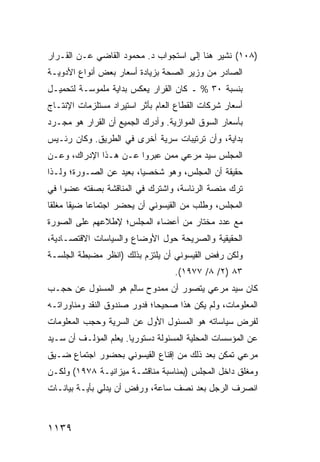 ‫)٨٠١( ﹸﺸﻴﺭ ﻫﻨﺎ ﺇﻟﻰ ﺍﺴﺘﺠﻭﺍﺏ ﺩ. ﻤﺤﻤﻭﺩ ﺍﻟﻘﺎﻀﻲ ﻋـﻥ ﺍﻟﻘـﺭﺍﺭ‬
                                               ‫ﻨ‬
‫ﺍﻟﺼﺎﺩﺭ ﻤﻥ ﻭﺯﻴﺭ ﺍﻟﺼﺤﺔ ﺒﺯﻴﺎﺩﺓ ﺃﺴﻌﺎﺭ ﺒﻌﺽ ﺃﻨﻭﺍﻉ ﺍﻷﺩﻭﻴـﺔ‬
‫ﺒﻨﺴﺒﺔ ٠٣ % ـ ﻜﺎﻥ ﺍﻟﻘﺭﺍﺭ ﻴﻌﻜﺱ ﺒﺩﺍﻴﺔ ﻤﻠﻤﻭﺴـﺔ ﻟﺘﺤﻤﻴـل‬
‫ﺃﺴﻌﺎﺭ ﺸﺭﻜﺎﺕ ﺍﻟﻘﻁﺎﻉ ﺍﻟﻌﺎﻡ ﺒﺄﺜﺭ ﺍﺴﺘﻴﺭﺍﺩ ﻤﺴﺘﻠﺯﻤﺎﺕ ﺍﻹﻨﺘـﺎﺝ‬
‫ﺒﺄﺴﻌﺎﺭ ﺍﻟﺴﻭﻕ ﺍﻟﻤﻭﺍﺯﻴﺔ. ﻭﺃﺩﺭﻙ ﺍﻟﺠﻤﻴﻊ ﺃﻥ ﺍﻟﻘﺭﺍﺭ ﻫﻭ ﻤﺠـﺭﺩ‬
‫ﺒﺩﺍﻴﺔ، ﻭﺃﻥ ﺘﺭﺘﻴﺒﺎﺕ ﺴﺭﻴﺔ ﺃﺨﺭﻯ ﻓﻲ ﺍﻟﻁﺭﻴﻕ. ﻭﻜﺎﻥ ﺭﺌـﻴﺱ‬
‫ﺍﻟﻤﺠﻠﺱ ﺴﻴﺩ ﻤﺭﻋﻲ ﻤﻤﻥ ﻋﺒﺭﻭﺍ ﻋـﻥ ﻫـﺫﺍ ﺍﻹﺩﺭﺍﻙ، ﻭﻋـﻥ‬
‫ﺤﻘﻴﻘﺔ ﺃﻥ ﺍﻟﻤﺠﻠﺱ، ﻭﻫﻭ ﺸﺨﺼ ‪‬ﺎ، ﺒﻌﻴﺩ ﻋﻥ ﺍﻟﺼـﻭﺭﺓ؛ ﻭﻟـﺫﺍ‬
                         ‫ﻴ‬
‫ﺘﺭﻙ ﻤﻨﺼﺔ ﺍﻟﺭﺌﺎﺴﺔ، ﻭﺍﺸﺘﺭﻙ ﻓﻲ ﺍﻟﻤﻨﺎﻗﺸﺔ ﺒﺼﻔﺘﻪ ﻋﻀ ‪‬ﺍ ﻓﻲ‬
    ‫ﻭ‬
‫ﺍﻟﻤﺠﻠﺱ، ﻭﻁﻠﺏ ﻤﻥ ﺍﻟﻘﻴﺴﻭﻨﻲ ﺃﻥ ‪‬ﺤﻀﺭ ﺍﺠﺘﻤﺎ ‪‬ﺎ ﻀﻴ ﹰﺎ ﻤﻐﻠ ﹰﺎ‬
 ‫ﻘ‬      ‫ﻘ‬     ‫ﻋ‬          ‫ﻴ‬
‫ﻤﻊ ﻋﺩﺩ ﻤﺨﺘﺎﺭ ﻤﻥ ﺃﻋﻀﺎﺀ ﺍﻟﻤﺠﻠﺱ؛ ﻹﻁﹾﻼﻋﻬﻡ ﻋﻠﻰ ﺍﻟﺼﻭﺭﺓ‬
‫ﺍﻟﺤﻘﻴﻘﻴﺔ ﻭﺍﻟﺼﺭﻴﺤﺔ ﺤﻭل ﺍﻷﻭﻀﺎﻉ ﻭﺍﻟﺴﻴﺎﺴﺎﺕ ﺍﻻﻗﺘﺼـﺎﺩﻴﺔ،‬
‫ﻭﻟﻜﻥ ﺭﻓﺽ ﺍﻟﻘﻴﺴﻭﻨﻲ ﺃﻥ ﻴﻠﺘﺯﻡ ﺒﺫﻟﻙ )ﺍﻨﻅﺭ ﻤﻀﺒﻁﺔ ﺍﻟﺠﻠﺴـﺔ‬
                                   ‫٣٨ )٢/ ٨/ ٧٧٩١(.‬
‫ﻜﺎﻥ ﺴﻴﺩ ﻤﺭﻋﻲ ﻴﺘﺼﻭﺭ ﺃﻥ ﻤﻤﺩﻭﺡ ﺴﺎﻟﻡ ﻫﻭ ﺍﻟﻤﺴﺌﻭل ﻋﻥ ﺤﺠـﺏ‬
‫ﺍﻟﻤﻌﻠﻭﻤﺎﺕ، ﻭﻟﻡ ﻴﻜﻥ ﻫﺫﺍ ﺼﺤﻴ ‪‬ﺎ؛ ﻓﺩﻭﺭ ﺼﻨﺩﻭﻕ ﺍﻟﻨﻘﺩ ﻭﻤﻨﺎﻭﺭﺍﺘـﻪ‬
                              ‫ﺤ‬
‫ﻟﻔﺭﺽ ﺴﻴﺎﺴﺎﺘﻪ ﻫﻭ ﺍﻟﻤﺴﺌﻭل ﺍﻷﻭل ﻋﻥ ﺍﻟﺴﺭﻴﺔ ﻭﺤﺠﺏ ﺍﻟﻤﻌﻠﻭﻤﺎﺕ‬
‫ﻋﻥ ﺍﻟﻤﺅﺴﺴﺎﺕ ﺍﻟﻤﺤﻠﻴﺔ ﺍﻟﻤﺴﺌﻭﻟﺔ ﺩﺴﺘﻭﺭ ‪‬ﺎ. ﻴﻌﻠﻡ ﺍﻟﻤﺅﻟـﻑ ﺃﻥ ﺴـﻴﺩ‬
                       ‫ﻴ‬
‫ﻤﺭﻋﻲ ﺘﻤﻜﻥ ﺒﻌﺩ ﺫﻟﻙ ﻤﻥ ﺇﻗﻨﺎﻉ ﺍﻟﻘﻴﺴﻭﻨﻲ ﺒﺤﻀﻭﺭ ﺍﺠﺘﻤﺎﻉ ﻀـﻴﻕ‬
‫ﻭﻤﻐﻠﻕ ﺩﺍﺨل ﺍﻟﻤﺠﻠﺱ )ﺒﻤﻨﺎﺴﺒﺔ ﻤﻨﺎﻗﺸـﺔ ﻤﻴﺯﺍﻨﻴـﺔ ٨٧٩١( ﻭﻟﻜـﻥ‬
‫ﺍﻨﺼﺭﻑ ﺍﻟﺭﺠل ﺒﻌﺩ ﻨﺼﻑ ﺴﺎﻋﺔ، ﻭﺭﻓﺽ ﺃﻥ ﻴﺩﻟﻲ ﺒﺄ ‪‬ـﺔ ﺒﻴﺎﻨـﺎﺕ‬
          ‫ﻴ‬



‫٩٣١١‬
 