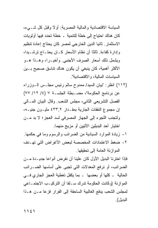 ‫ﺍﻟﺴﻴﺎﺴﺔ ﺍﻻﻗﺘﺼﺎﺩﻴﺔ ﻭﺍﻟﻤﺎﻟﻴﺔ ﺍﻟﻤﺼﺭﻴﺔ: ﺃﻭﻻ ﻭﻗﺒل ﻜل ﺸـﻲﺀ،‬
              ‫ﹰ‬
‫ﻜﺎﻥ ﻫﻨﺎﻙ ﺍﺤﺘﻴﺎﺝ ﺇﻟﻰ ﺨﻁﺔ ﻟﻠﺘﻨﻤﻴﺔ ـ ﺨﻁﺔ ﺘﺤﺩﺩ ﻓﻴﻬﺎ ﺃﻭﻟﻭﻴﺎﺕ‬
                                        ‫‪‬‬
‫ﺍﻻﺴﺘﺜﻤﺎﺭ. ﺜﺎﻨ ‪‬ﺎ ﺍﻟﺩﻴﻥ ﺍﻟﺨﺎﺭﺠﻲ ﻟﻤﺼﺭ ﻜﺎﻥ ﻴﺤﺘﺎﺝ ﺇﻋﺎﺩﺓ ﺘﻨﻅﻴﻡ‬
                                          ‫ﻴ‬
‫ﻭﺇﺩﺍﺭﺓ ﻜﻔﺎﺀﺓ. ﺜﺎﻟ ﹰﺎ ﺃﻥ ﻨﻅﺎﻡ ﺍﻷﺴﻌﺎﺭ ﻜـﺎﻥ ﻴﺤﺘـﺎﺝ ﺘﺭﺸـﻴ ‪‬ﺍ،‬
  ‫ﺩ‬                                   ‫ﺜ‬
‫ﻭﻴﺸﻤل ﺫﻟﻙ ﺃﺴﻌﺎﺭ ﺍﻟﺼﺭﻑ ﺍﻷﺠﻨﺒﻲ. ﻭﺃﺨﻴـ ‪‬ﺍ، ﻭﻫـﺫﺍ ﻫـﻭ‬
            ‫ﺭ‬                     ‫‪‬‬
‫ﺍﻷﻜﺜﺭ ﺃﻫﻤﻴﺔ، ﻜﺎﻥ ﻴﻨﺒﻐﻲ ﺃﻥ ﻴﻜﻭﻥ ﻫﻨﺎﻙ ﺘﻨﺎﺴﻕ ﺼﺤﻴﺢ ﺒـﻴﻥ‬
          ‫ﹲ‬
                           ‫ﺍﻟﺴﻴﺎﺴﺎﺕ ﺍﻟﻤﺎﻟﻴﺔ، ﻭﺍﻻﻗﺘﺼﺎﺩﻴﺔ".‬
‫)٢١١( ﺍﻨﻅﺭ: "ﺒﻴﺎﻥ ﺍﻟﺴﻴﺩ/ ﻤﻤﺩﻭﺡ ﺴﺎﻟﻡ ﺭﺌﻴﺱ ﻤﺠﻠـﺱ ﺍﻟـﻭﺯﺭﺍﺀ‬
‫ﻋﻥ ﺒﺭﻨﺎﻤﺞ ﺍﻟﺤﻜﻭﻤﺔ"، ﻤﻀـﺒﻁﺔ ﺍﻟﺠﻠﺴـﺔ ٧ )٤/ ٢١/ ٧٧(‬
‫ﺍﻟﻔﺼل ﺍﻟﺘﺸﺭﻴﻌﻲ ﺍﻟﺜﺎﻨﻲ، ﻤﺠﻠﺱ ﺍﻟﺸﻌﺏ. ﻭﻗﺎل ﺍﻟﺒﻴﺎﻥ ﺍﻟﻤـﺎﻟﻲ‬
‫ﺇﻥ ﻤﺠﻤﻭﻉ ﺍﻟﻨﻔﻘﺎﺕ ﺍﻟﺠﺎﺭﻴﺔ ﺒﻤﻘـﺩﺍﺭ ٢,٣٣٤ ﻤﻠﻴـﻭﻥ ﺠﻨﻴـﻪ،‬
‫ﻭﻟﺘﺠﻨﺏ ﺍﻟﻠﺠﻭﺀ ﺇﻟﻰ ﺍﻟﺠﻬﺎﺯ ﺍﻟﻤﺼﺭﻓﻲ ﻟﺴﺩ ﺍﻟﻌﺠﺯ؛ ﻻ ﺒﺩ ﻤـﻥ‬
                 ‫ﺍﺨﺘﻴﺎﺭ ﺃﺤﺩ ﺍﻟﺒﺩﻴﻠﻴﻥ ﺍﻵﺘﻴﻴﻥ ﺃﻭ ﻤﺯﻴﺞ ﻤﻨﻬﻤﺎ:‬
‫١- ﺯﻴﺎﺩﺓ ﺍﻟﻤﻭﺍﺭﺩ ﺍﻟﺴﻴﺎﺩﻴﺔ ﻤﻥ ﺍﻟﻀﺭﺍﺌﺏ ﻭﺍﻟﺭﺴﻭﻡ ﻭﻤﺎ ﻓﻲ ‪‬ﻜﻤﻬﺎ.‬
     ‫ﺤ‬
‫٢- ﻀﻐﻁ ﺍﻻﻋﺘﻤﺎﺩﺍﺕ ﺍﻟﻤﺨﺼﺼﺔ ﻟﺒﻌﺽ ﺍﻷﻏﺭﺍﺽ ﺍﻟﺘﻲ ﹶﻬـﺩﻑ‬
    ‫ﺘ‬
                               ‫ﺍﻟﻤﻭﺍﺯﻨﺔ ﺍﻟﻌﺎﻤﺔ ﺇﻟﻰ ﺘﺤﻘﻴﻘﻬﺎ.‬
‫ﻓﺈﺫﺍ ﺍﺨﺘﺭﻨﺎ ﺍﻟﺒﺩﻴل ﺍﻷﻭل ﻜﺎﻥ ﻋﻠﻴﻨﺎ ﺃﻥ ﻨﻔﺭﺽ ﺃﻨﻭﺍ ‪‬ﺎ ﺠﺩﻴـﺩﺓ ﻤـﻥ‬
            ‫ﻋ‬
‫ﺍﻟﻀﺭﺍﺌﺏ، ﺃﻭ ﻨﺭﻓﻊ ﺍﻟﻤﻌﺩﻻﺕ ﺍﻟﺘﻲ ﹸﺠ ‪‬ﻰ ﻋﻠﻰ ﺃﺴﺎﺴﻬﺎ ﺍﻟﻀـﺭﺍﺌﺏ‬
‫‪‬‬                    ‫ﺘ ﺒ‬
‫ﺍﻟﺤﺎﻟﻴﺔ ـ ﻜﻠﻬﺎ ﺃﻭ ﺒﻌﻀﻬﺎ ـ ﺒﻤﺎ ﻴﻜﻔل ﺘﻐﻁﻴﺔ ﺍﻟﻌﺠﺯ ﺍﻟﺠﺎﺭﻱ ﻓـﻲ‬
‫ﺍﻟﻤﻭﺍﺯﻨﺔ )ﻭﻜﺎﻨﺕ ﺍﻟﺤﻜﻭﻤﺔ ﺘﺩﺭﻙ ﺴـﻠ ﹰﺎ ﺃﻥ ﺍﻟﺘﺭﻜﻴـﺏ ﺍﻻﺠﺘﻤـﺎﻋﻲ‬
                       ‫ﻔ‬
‫ﻟﻤﺠﻠﺱ ﺍﻟﺸﻌﺏ ﻴﺩﻓﻊ ﺍﻟﻐﺎﻟﺒﻴﺔ ﺍﻟﺴﺎﺤﻘﺔ ﺇﻟﻰ ﺍﻟﻔﺭﺍﺭ ﻓﺯ ‪‬ﺎ ﻤـﻥ ﻫـﺫﺍ‬
          ‫ﻋ‬
                                                        ‫ﺍﻟﺒﺩﻴل(.‬

‫١٤١١‬
 