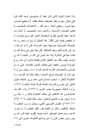 ‫ﻭﺇﺫﺍ ﺍﺨﺘﺭﻨﺎ ﺍﻟﺒﺩﻴل ﺍﻟﺜﺎﻨﻲ ﻜﺎﻥ ﻋﻠﻴﻨﺎ ﺃﻥ ﻨﺴﺘﻌﺭﺽ ﺃﻭﺠﻪ ﺍﻹﻨﻔـﺎﻕ؛‬
‫ﻟﻜﻲ ﻨﺨﺘﺎﺭ ﻤﻨﻬﺎ ﻤﺎ ﻴﻘﺒل ﺍﻟﻀﻐﻁ، ﻭﻫﻨﺎﻙ ﻨﻔﻘﺎﺕ ﻻ ﻨﺴﺘﻁﻴﻊ ﺍﻟﻤﺴﺎﺱ‬
‫ﻤﻨﻬﺎ ﺒﺸﻲﺀ.. ﻭﻴﺘﺒﻘﻰ ﺃﻤﺎﻤﻨﺎ - ﺒﻌﺩ ﺫﻟﻙ - ﺍﻻﻋﺘﻤﺎﺩﺍﺕ ﺍﻟﻤﺨﺼﺼـﺔ‬
‫ﻟﺘﻘﺩﻴﻡ ﺍﻟﺨﺩﻤﺎﺕ ﺍﻷﺴﺎﺴﻴﺔ، ﻭﺍﻻﻋﺘﻤـﺎﺩﺍﺕ ﺍﻟﻤﺨﺼﺼـﺔ ﻹﻋﺎﻨـﺎﺕ‬
‫ﺍﻟﺩﻋﻡ". ﻓﻬﻨﺎ "ﻁﺭﻴﻕ ﻤﻔﺘﻭﺡ ﻻﺴﺘﺌﺼﺎل ﺍﻟﻌﺠﺯ ﺍﻟﺠـﺎﺭﻱ ﺒﺎﻟﻤﻭﺍﺯﻨـﺔ‬
‫ﺃﻭ ﺘﺨﻔﻴﺽ ﻗﻴﻤﺘﻪ ﻋﻠﻰ ﺍﻷﻗل". ﻫﺫﺍ ﺍﻟﺘﺤﻠﻴل ﺍﻟـﺫﻱ ﺍﺴـﺘﺒﻌﺩ ﺯﻴـﺎﺩﺓ‬
‫ﺍﻟﺤﺼﻴﻠﺔ ﺍﻟﻀﺭﻴﺒﻴﺔ، ﻟﻤﻭﺍﺠﻬﺔ ﻋﺠﺯ ﺍﻟﻤﻭﺍﺯﻨﺔ، ﻜﺎﻥ ﻻ ﺒﺩ ﺃﻥ ﺘﻤﺘـﺩ‬
‫ﻴﺩﻩ ﺇﻟﻰ ﺍﻟﺩﻋﻡ ﻜﺤل ﻭﺤﻴﺩ ﻟﻠﻤﺸﻜﻠﺔ. ﻟﻜﻥ ﻫ ‪‬ﺔ ﻴﻨﺎﻴﺭ ﻓﻲ ﺒﺩﺍﻴﺔ ﺍﻟﻌـﺎﻡ‬
                       ‫ﺒ‬
‫ﻜﺎﻨﺕ ﺤﻴﺔ ﻓﻲ ﺍﻟﺫﺍﻜﺭﺓ؛ ﻭﻟﺫﺍ ﻋﺎﺩ ﺍﻟﺒﻴﺎﻥ ﺇﻟﻰ ﺇﻨﻜـﺎﺭ ﺍﻟﻨﺘﻴﺠـﺔ ﺍﻟﺘـﻲ‬
‫ﺘﻭﺼل ﺇﻟﻴﻬﺎ، ﻭﻗﺎل ﺒﻌﺩ ﺍﻟﺘﺤﻠﻴل )ﺍﻟﺫﻱ ﻨﻘﻠﻨﺎﻩ( ﻤﺒﺎﺸﺭﺓ ﺇﻥ ﻤﺸـﺭﻭﻉ‬
‫ﺍﻟﻤﻭﺍﺯﻨﺔ ﺤﺭﺹ "ﺘﺨﻔﻴ ﹰﺎ ﻋﻠﻰ ﻁﺒﻘﺎﺕ ﺍﻟﺸﻌﺏ ﺍﻟﻜﺎﺩﺤﺔ، ﻋﻠﻰ ﻋـﺩﻡ‬
                                   ‫ﻔ‬
‫ﺍﻟﻤﺴﺎﺱ ﺒﺎﻻﻋﺘﻤﺎﺩﺍﺕ ﺍﻟﻼﺯﻤﺔ ﻟﻠﺩﻋﻡ، ﻜﻤﺎ ﺃﻨـﻪ ﻟـﻡ ﻴﺘﻀـﻤﻥ ﺃﻴـﺔ‬
‫ﺇﺠﺭﺍﺀﺍﺕ ﺃﻭ ﻤﻘﺘﺭﺤﺎﺕ ﻟﺭﻓﻊ ﺍﻷﺴﻌﺎﺭ؛ ﻭﺫﻟﻙ ﻭﻓﺎﺀ ﻟﻤﺎ ﺍﻟﺘﺯﻤﺕ ﺒـﻪ‬
‫ﺍﻟﺤﻜﻭﻤﺔ" )ﺍﻨﻅﺭ ﺩ. ﻤﺤﻤﻭﺩ ﺼﻼﺡ ﺍﻟﺩﻴﻥ ﺤﺎﻤﺩ ﻭﺯﻴﺭ ﺍﻟﻤﺎﻟﻴﺔ، ﺍﻟﺒﻴﺎﻥ‬
                                                    ‫ﹸ‬
‫ﺍﻟﻤﺎﻟﻲ ﻋﻥ ﻤﺸﺭﻭﻉ ﺍﻟﻤﻭﺍﺯﻨﺔ ﺍﻟﻌﺎﻤﺔ ﻟﻠﺩﻭﻟﺔ ﻟﻠﺴﻨﺔ ﺍﻟﻤﺎﻟﻴـﺔ ٨٧٩١،‬
‫ﻭﺯﺍﺭﺓ ﺍﻟﻤﺎﻟﻴﺔ، ﺠﻤﻬﻭﺭﻴﺔ ﻤﺼﺭ ﺍﻟﻌﺭﺒﻴـﺔ ٧٧٩١(. ﻭﻗـﺩ ﻜﺸـﻑ‬
‫ﺍﻟﻤﻌﺎﺭﻀﻭﻥ ﻫﺫﺍ ﺍﻟﺘﻨﺎﻗﺽ ﻓﻲ ﻤﻭﻗﻑ ﺍﻟﺤﻜﻭﻤﺔ )ﺍﻨﻅـﺭ ﺩ. ﺤﻠﻤـﻲ‬
‫ﻤﺭﺍﺩ "ﻭﺒﻴﺎﻥ ﺤﺯﺏ ﺍﻟﺘﺠ ‪‬ﻊ ﺍﻟﻭﻁﻨﻲ"، ﻤﻀـﺒﻁﺔ ﺍﻟﺠﻠﺴـﺔ ٦١ )٩٢/‬
                                 ‫ﻤ‬
‫٢١/ ٧٧٩١(، ﺍﻟﻔﺼل ﺍﻟﺘﺸﺭﻴﻌﻲ ﺍﻟﺜﺎﻨﻲ، ﻭﻤﻤﺜل ﺤـﺯﺏ ﺍﻟﺤﻜﻭﻤـﺔ‬
‫ﺘﺠﺎﻫل ﺍﻟﺘﻨﺎﻗﺽ، ﻭﻗﺎل ﺇﻥ ﺍﻟﻠﺠﻨﺔ ﺘﻘﺩﺭ ﺘﺄﻜﻴﺩ ﺍﻟﺤﻜﻭﻤـﺔ ﺍﺴـﺘﻤﺭﺍﺭ‬
‫ﺍﻟﺩﻋﻡ، ﻭﻋﺩﻡ ﺘﺤﻤل ﺍﻟﺠﻤﺎﻫﻴﺭ ﺃﻋﺒﺎﺀ ﺠﺩﻴﺩﺓ )ﺘﻘﺭﻴﺭ ﻟﺠﻨﺔ ﺍﻟﺭﺩ ﻋﻠـﻰ‬
‫ﺒﻴﺎﻥ ﺭﺌﻴﺱ ﻤﺠﻠﺱ ﺍﻟﻭﺯﺭﺍﺀ ﻋﻥ ﺒﺭﻨﺎﻤﺞ ﺍﻟﺤﻜﻭﻤﺔ، ﺘﺤﺭﻴ ‪‬ﺍ ﻓﻲ ٥١/‬
        ‫ﺭ‬

‫٢٤١١‬
 