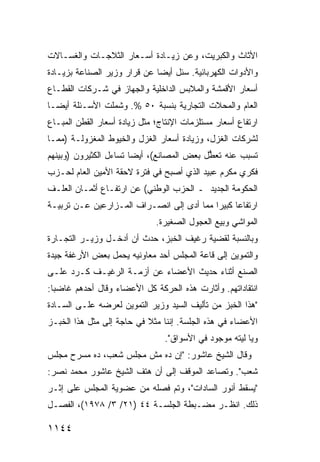 ‫ﺍﻷﺜﺎﺙ ﻭﺍﻟﻜﺒﺭﻴﺕ، ﻭﻋﻥ ﺯﻴـﺎﺩﺓ ﺃﺴـﻌﺎﺭ ﺍﻟﺜﻼﺠـﺎﺕ ﻭﺍﻟﻐﺴـﺎﻻﺕ‬
‫ﻭﺍﻷﺩﻭﺍﺕ ﺍﻟﻜﻬﺭﺒﺎﺌﻴﺔ. ﺴﺌل ﺃﻴ ‪‬ﺎ ﻋﻥ ﻗﺭﺍﺭ ﻭﺯﻴﺭ ﺍﻟﺼﻨﺎﻋﺔ ﺒﺯﻴـﺎﺩﺓ‬
                              ‫ﻀ‬
‫ﺃﺴﻌﺎﺭ ﺍﻷﻗﻤﺸﺔ ﻭﺍﻟﻤﻼﺒﺱ ﺍﻟﺩﺍﺨﻠﻴﺔ ﻭﺍﻟﺠﻬﺎﺯ ﻓﻲ ﺸـﺭﻜﺎﺕ ﺍﻟﻘﻁـﺎﻉ‬
‫ﺍﻟﻌﺎﻡ ﻭﺍﻟﻤﺤﻼﺕ ﺍﻟﺘﺠﺎﺭﻴﺔ ﺒﻨﺴﺒﺔ ٠٥ %. ﻭﺸﻤﻠﺕ ﺍﻷﺴـﺌﻠﺔ ﺃﻴ ‪‬ـﺎ‬
  ‫ﻀ‬
‫ﺍﺭﺘﻔﺎﻉ ﺃﺴﻌﺎﺭ ﻤﺴﺘﻠﺯﻤﺎﺕ ﺍﻹﻨﺘﺎﺝ؛ ﻤﺜل ﺯﻴﺎﺩﺓ ﺃﺴﻌﺎﺭ ﺍﻟﻘﻁﻥ ﺍﻟ ‪‬ﺒـﺎﻉ‬
    ‫ﻤ‬
‫ﻟﺸﺭﻜﺎﺕ ﺍﻟﻐﺯل، ﻭﺯﻴﺎﺩﺓ ﺃﺴﻌﺎﺭ ﺍﻟﻐﺯل ﻭﺍﻟﺨﻴﻭﻁ ﺍﻟﻤﻐﺯﻭﻟـﺔ )ﻤﻤـﺎ‬
‫ﺘﺴﺒﺏ ﻋﻨﻪ ﺘﻌ ﱡل ﺒﻌﺽ ﺍﻟﻤﺼﺎﻨﻊ(، ﺃﻴ ‪‬ﺎ ﺘﺴﺎﺀل ﺍﻟﻜﺜﻴﺭﻭﻥ )ﻭﺒﻴﻨﻬﻡ‬
                        ‫ﻀ‬                   ‫ﻁ‬
‫ﻓﻜﺭﻱ ﻤﻜﺭﻡ ﻋﺒﻴﺩ ﺍﻟﺫﻱ ﺃﺼﺒﺢ ﻓﻲ ﻓﺘﺭﺓ ﻻﺤﻘﺔ ﺍﻷﻤﻴﻥ ﺍﻟﻌﺎﻡ ﻟﺤـﺯﺏ‬
‫ﺍﻟﺤﻜﻭﻤﺔ ﺍﻟﺠﺩﻴﺩ ـ ﺍﻟﺤﺯﺏ ﺍﻟﻭﻁﻨﻲ( ﻋﻥ ﺍﺭﺘﻔـﺎﻉ ﺃﺜﻤـﺎﻥ ﺍﻟﻌﻠـﻑ‬
‫ﺍﺭﺘﻔﺎ ‪‬ﺎ ﻜﺒﻴ ‪‬ﺍ ﻤﻤﺎ ﺃ ‪‬ﻯ ﺇﻟﻰ ﺍﻨﺼـﺭﺍﻑ ﺍﻟﻤـﺯﺍﺭﻋﻴﻥ ﻋـﻥ ﺘﺭﺒﻴـﺔ‬
                                   ‫ﺩ‬        ‫ﻋ ﺭ‬
                              ‫ﺍﻟﻤﻭﺍﺸﻲ ﻭﺒﻴﻊ ﺍﻟﻌﺠﻭل ﺍﻟﺼﻐﻴﺭﺓ.‬
‫ﻭﺒﺎﻟﻨﺴﺒﺔ ﻟﻘﻀﻴﺔ ﺭﻏﻴﻑ ﺍﻟﺨﺒﺯ، ﺤﺩﺙ ﺃﻥ ﺃﺩﺨـل ﻭﺯﻴـﺭ ﺍﻟﺘﺠـﺎﺭﺓ‬
‫ﻭﺍﻟﺘﻤﻭﻴﻥ ﺇﻟﻰ ﻗﺎﻋﺔ ﺍﻟﻤﺠﻠﺱ ﺃﺤﺩ ﻤﻌﺎﻭﻨﻴﻪ ﻴﺤﻤل ﺒﻌﺽ ﺍﻷﺭﻏﻔﺔ ﺠﻴﺩﺓ‬
‫ﺍﻟﺼﻨﻊ ﺃﺜﻨﺎﺀ ﺤﺩﻴﺙ ﺍﻷﻋﻀﺎﺀ ﻋﻥ ﺃﺯﻤـﺔ ﺍﻟﺭﻏﻴـﻑ ﻜـﺭﺩ ﻋﻠـﻰ‬
‫ﺍﻨﺘﻘﺎﺩﺍﺘﻬﻡ. ﻭﺃﺜﺎﺭﺕ ﻫﺫﻩ ﺍﻟﺤﺭﻜﺔ ﻜل ﺍﻷﻋﻀﺎﺀ ﻭﻗﺎل ﺃﺤﺩﻫﻡ ﻏﺎﻀ ‪‬ﺎ:‬
  ‫ﺒ‬
‫"ﻫﺫﺍ ﺍﻟﺨﺒﺯ ﻤﻥ ﺘﺄﻟﻴﻑ ﺍﻟﺴﻴﺩ ﻭﺯﻴﺭ ﺍﻟﺘﻤﻭﻴﻥ ﻟﻌﺭﻀﻪ ﻋﻠـﻰ ﺍﻟﺴـﺎﺩﺓ‬
‫ﺍﻷﻋﻀﺎﺀ ﻓﻲ ﻫﺫﻩ ﺍﻟﺠﻠﺴﺔ. ﺇﻨﻨﺎ ﻤﺜﻼ ﻓﻲ ﺤﺎﺠﺔ ﺇﻟﻰ ﻤﺜل ﻫﺫﺍ ﺍﻟﺨﺒـﺯ‬
                           ‫ﹰ‬
                                 ‫ﻭﻴﺎ ﻟﻴﺘﻪ ﻤﻭﺠﻭﺩ ﻓﻲ ﺍﻷﺴﻭﺍﻕ".‬
                                             ‫‪‬‬
‫ﻭﻗﺎل ﺍﻟﺸﻴﺦ ﻋﺎﺸﻭﺭ: "ﺇﻥ ﺩﻩ ﻤﺵ ﻤﺠﻠﺱ ﺸﻌﺏ، ﺩﻩ ﻤﺴﺭﺡ ﻤﺠﻠﺱ‬
‫ﺸﻌﺏ". ﻭﺘﺼﺎﻋﺩ ﺍﻟﻤﻭﻗﻑ ﺇﻟﻰ ﺃﻥ ﻫﺘﻑ ﺍﻟﺸﻴﺦ ﻋﺎﺸﻭﺭ ﻤﺤﻤﺩ ﻨﺼﺭ:‬
‫"ﻴﺴﻘﻁ ﺃﻨﻭﺭ ﺍﻟﺴﺎﺩﺍﺕ"، ﻭﺘﻡ ﻓﺼﻠﻪ ﻤﻥ ﻋﻀﻭﻴﺔ ﺍﻟﻤﺠﻠﺱ ﻋﻠﻰ ﺇﺜـﺭ‬
‫ﺫﻟﻙ. ﺍﻨﻅـﺭ ﻤﻀـﺒﻁﺔ ﺍﻟﺠﻠﺴـﺔ ٤٤ )١٢/ ٣/ ٨٧٩١(، ﺍﻟﻔﺼـل‬

‫٤٤١١‬
 