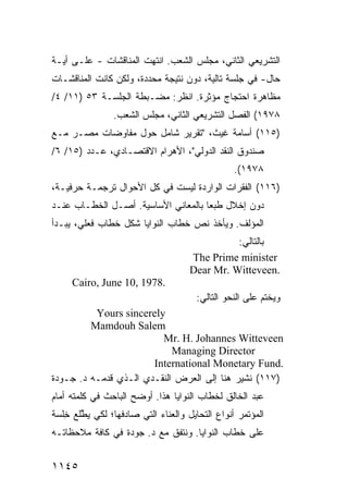‫ﺍﻟﺘﺸﺭﻴﻌﻲ ﺍﻟﺜﺎﻨﻲ، ﻤﺠﻠﺱ ﺍﻟﺸﻌﺏ. ﺍﻨﺘﻬﺕ ﺍﻟﻤﻨﺎﻗﺸﺎﺕ - ﻋﻠـﻰ ﺃ ‪‬ـﺔ‬
  ‫ﻴ‬
‫ﺤﺎل- ﻓﻲ ﺠﻠﺴﺔ ﺘﺎﻟﻴﺔ، ﺩﻭﻥ ﻨﺘﻴﺠﺔ ﻤﺤﺩﺩﺓ، ﻭﻟﻜﻥ ﻜﺎﻨﺕ ﺍﻟﻤﻨﺎﻗﺸـﺎﺕ‬
‫ﻤﻅﺎﻫﺭﺓ ﺍﺤﺘﺠﺎﺝ ﻤﺅﺜﺭﺓ. ﺍﻨﻅﺭ: ﻤﻀـﺒﻁﺔ ﺍﻟﺠﻠﺴـﺔ ٣٥ )١١/ ٤/‬
                ‫٨٧٩١( ﺍﻟﻔﺼل ﺍﻟﺘﺸﺭﻴﻌﻲ ﺍﻟﺜﺎﻨﻲ، ﻤﺠﻠﺱ ﺍﻟﺸﻌﺏ.‬
‫)٥١١( ﺃﺴﺎﻤﺔ ﻏﻴﺙ، "ﺘﻘﺭﻴﺭ ﺸﺎﻤل ﺤﻭل ﻤﻔﺎﻭﻀﺎﺕ ﻤﺼـﺭ ﻤـﻊ‬
‫ﺼﻨﺩﻭﻕ ﺍﻟﻨﻘﺩ ﺍﻟﺩﻭﻟﻲ"، ﺍﻷﻫﺭﺍﻡ ﺍﻻﻗﺘﺼـﺎﺩﻱ، ﻋـﺩﺩ )٥١/ ٦/‬
                                                ‫٨٧٩١(.‬
‫)٦١١( ﺍﻟﻔﻘﺭﺍﺕ ﺍﻟﻭﺍﺭﺩﺓ ﻟﻴﺴﺕ ﻓﻲ ﻜل ﺍﻷﺤﻭﺍل ﺘﺭﺠﻤـﺔ ﺤﺭﻓﻴـﺔ،‬
‫ﺩﻭﻥ ﺇﺨﻼل ﻁﺒ ‪‬ﺎ ﺒﺎﻟﻤﻌﺎﻨﻲ ﺍﻷﺴﺎﺴﻴﺔ. ﺃﺼـل ﺍﻟﺨﻁـﺎﺏ ﻋﻨـﺩ‬
                                     ‫ﻌ‬
‫ﺍﻟﻤﺅﻟﻑ. ﻭﻴﺄﺨﺫ ﻨﺹ ﺨﻁﺎﺏ ﺍﻟﻨﻭﺍﻴﺎ ﺸﻜل ﺨﻁﺎﺏ ﻓﻌﻠﻲ، ﻴﺒـﺩﺃ‬
                                               ‫ﺒﺎﻟﺘﺎﻟﻲ:‬
                                     ‫‪The Prime minister‬‬
                                     ‫.‪Dear Mr. Witteveen‬‬
     ‫.8791 ,01 ‪Cairo, June‬‬
                                      ‫ﻭﻴﺨﺘﻡ ﻋﻠﻰ ﺍﻟﻨﺤﻭ ﺍﻟﺘﺎﻟﻲ:‬
          ‫‪Yours sincerely‬‬
         ‫‪Mamdouh Salem‬‬
                         ‫‪Mr. H. Johannes Witteveen‬‬
                            ‫‪Managing Director‬‬
                       ‫.‪International Monetary Fund‬‬
‫)٧١١( ﹸﺸﻴﺭ ﻫﻨﺎ ﺇﻟﻰ ﺍﻟﻌﺭﺽ ﺍﻟﻨﻘـﺩﻱ ﺍﻟـﺫﻱ ﻗﺩﻤـﻪ ﺩ. ﺠـﻭﺩﺓ‬
                                              ‫ﻨ‬
‫ﻋﺒﺩ ﺍﻟﺨﺎﻟﻕ ﻟﺨﻁﺎﺏ ﺍﻟﻨﻭﺍﻴﺎ ﻫﺫﺍ. ﺃﻭﻀﺢ ﺍﻟﺒﺎﺤﺙ ﻓﻲ ﻜﻠﻤﺘﻪ ﺃﻤﺎﻡ‬
‫ﺍﻟﻤﺅﺘﻤﺭ ﺃﻨﻭﺍﻉ ﺍﻟﺘﺤﺎﻴل ﻭﺍﻟﻌﻨﺎﺀ ﺍﻟﺘﻲ ﺼﺎﺩﻓﻬﺎ؛ ﻟﻜﻲ ﻴ ﱠﻠﻊ ِﻠﺴﺔ‬
   ‫ﻁ ﺨ‬
‫ﻋﻠﻰ ﺨﻁﺎﺏ ﺍﻟﻨﻭﺍﻴﺎ. ﻭﻨﺘﻔﻕ ﻤﻊ ﺩ. ﺠﻭﺩﺓ ﻓﻲ ﻜﺎﻓﺔ ﻤﻼﺤﻅﺎﺘـﻪ‬


‫٥٤١١‬
 
