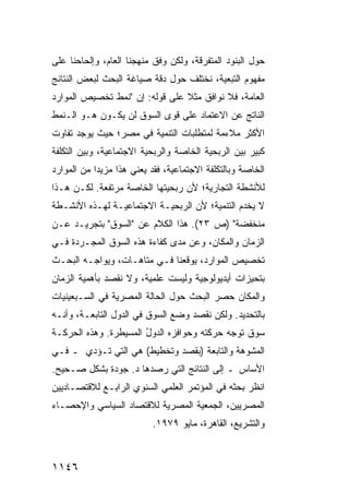 ‫ﺤﻭل ﺍﻟﺒﻨﻭﺩ ﺍﻟﻤﺘﻔﺭﻗﺔ، ﻭﻟﻜﻥ ﻭﻓﻕ ﻤﻨﻬﺠﻨﺎ ﺍﻟﻌﺎﻡ، ﻭﺇﻟﺤﺎﺤﻨﺎ ﻋﻠﻰ‬
‫ﻤﻔﻬﻭﻡ ﺍﻟﺘﺒﻌﻴﺔ، ﻨﺨﺘﻠﻑ ﺤﻭل ﺩﻗﺔ ﺼﻴﺎﻏﺔ ﺍﻟﺒﺤﺙ ﻟﺒﻌﺽ ﺍﻟﻨﺘﺎﺌﺞ‬
‫ﺍﻟﻌﺎﻤﺔ، ﻓﻼ ﻨﻭﺍﻓﻕ ﻤﺜﻼ ﻋﻠﻰ ﻗﻭﻟﻪ: ﺇﻥ "ﻨﻤﻁ ﺘﺨﺼﻴﺹ ﺍﻟﻤﻭﺍﺭﺩ‬
                                ‫ﹰ‬
‫ﺍﻟﻨﺎﺘﺞ ﻋﻥ ﺍﻻﻋﺘﻤﺎﺩ ﻋﻠﻰ ﻗ ‪‬ﻯ ﺍﻟﺴﻭﻕ ﻟﻥ ﻴﻜـﻭﻥ ﻫـﻭ ﺍﻟـﻨﻤﻁ‬
                           ‫ﻭ‬
‫ﺍﻷﻜﺜﺭ ﻤﻼﺀﻤﺔ ﻟﻤﺘﻁﻠﺒﺎﺕ ﺍﻟﺘﻨﻤﻴﺔ ﻓﻲ ﻤﺼﺭ؛ ﺤﻴﺙ ﻴﻭﺠﺩ ﺘﻔﺎﻭﺕ‬
‫ﻜﺒﻴﺭ ﺒﻴﻥ ﺍﻟﺭﺒﺤﻴﺔ ﺍﻟﺨﺎﺼﺔ ﻭﺍﻟﺭﺒﺤﻴﺔ ﺍﻻﺠﺘﻤﺎﻋﻴﺔ، ﻭﺒﻴﻥ ﺍﻟﺘﻜﻠﻔﺔ‬
‫ﺍﻟﺨﺎﺼﺔ ﻭﺒﺎﻟﺘﻜﻠﻔﺔ ﺍﻻﺠﺘﻤﺎﻋﻴﺔ، ﻓﻘﺩ ﻴﻌﻨﻲ ﻫﺫﺍ ﻤﺯﻴ ‪‬ﺍ ﻤﻥ ﺍﻟﻤﻭﺍﺭﺩ‬
            ‫ﺩ‬
‫ﻟﻸﻨﺸﻁﺔ ﺍﻟﺘﺠﺎﺭﻴﺔ؛ ﻷﻥ ﺭﺒﺤﻴﺘﻬﺎ ﺍﻟﺨﺎﺼﺔ ﻤﺭﺘﻔﻌﺔ. ﻟﻜـﻥ ﻫـﺫﺍ‬
           ‫ﹲ‬                     ‫‪‬‬
‫ﻻ ﻴﺨﺩﻡ ﺍﻟﺘﻨﻤﻴﺔ؛ ﻷﻥ ﺍﻟﺭﺒﺤﻴـﺔ ﺍﻻﺠﺘﻤﺎﻋﻴـﺔ ﻟﻬـﺫﻩ ﺍﻷﻨﺸـﻁﺔ‬
‫ﻤﻨﺨﻔﻀﺔ" )ﺹ ٣٢(. ﻫﺫﺍ ﺍﻟﻜﻼﻡ ﻋﻥ "ﺍﻟﺴﻭﻕ" ﺒﺘﺠﺭﻴـﺩ ﻋـﻥ‬
‫ﺍﻟﺯﻤﺎﻥ ﻭﺍﻟﻤﻜﺎﻥ، ﻭﻋﻥ ﻤ ‪‬ﻯ ﻜﻔﺎﺀﺓ ﻫﺫﻩ ﺍﻟﺴﻭﻕ ﺍﻟﻤﺠـﺭﺩﺓ ﻓـﻲ‬
                              ‫ﺩ‬
‫ﺘﺨﺼﻴﺹ ﺍﻟﻤﻭﺍﺭﺩ، ﻴﻭﻗ ‪‬ﻨﺎ ﻓـﻲ ﻤﺘﺎﻫـﺎﺕ، ﻭﻴﻭﺍﺠـﻪ ﺍﻟﺒﺤـﺙ‬
                              ‫ﻌ‬
‫ﺒﺘﺤﻴﺯﺍﺕ ﺃﻴﺩﻴﻭﻟﻭﺠﻴﺔ ﻭﻟﻴﺴﺕ ﻋﻠﻤﻴﺔ، ﻭﻻ ﻨﻘﺼﺩ ﺒﺄﻫﻤﻴﺔ ﺍﻟﺯﻤﺎﻥ‬
‫ﻭﺍﻟﻤﻜﺎﻥ ﺤﺼﺭ ﺍﻟﺒﺤﺙ ﺤﻭل ﺍﻟﺤﺎﻟﺔ ﺍﻟﻤﺼﺭﻴﺔ ﻓﻲ ﺍﻟﺴـﺒﻌﻴﻨﻴﺎﺕ‬
‫ﺒﺎﻟﺘﺤﺩﻴﺩ. ﻭﻟﻜﻥ ﻨﻘﺼﺩ ﻭﻀﻊ ﺍﻟﺴﻭﻕ ﻓﻲ ﺍﻟﺩﻭل ﺍﻟﺘﺎﺒﻌـﺔ، ﻭﺃﻨـﻪ‬
‫ﺴﻭﻕ ﹸﻭ ‪‬ﻪ ﺤﺭﻜ ﹶﻪ ﻭﺤﻭﺍﻓﺯﻩ ﺍﻟﺩﻭل ﺍﻟﻤﺴﻴﻁﺭﺓ. ﻭﻫﺫﻩ ﺍﻟﺤﺭﻜـﺔ‬
                       ‫ُ‬              ‫ﺘ‬      ‫ﺘ ﺠ‬
‫ﺍﻟﻤﺸﻭﻫﺔ ﻭﺍﻟﺘﺎﺒﻌﺔ )ﺒﻘﺼﺩ ﻭﺘﺨﻁﻴﻁ( ﻫﻲ ﺍﻟﺘﻲ ﺘـﺅﺩﻱ ـ ﻓـﻲ‬
‫ﺍﻷﺴﺎﺱ ـ ﺇﻟﻰ ﺍﻟﻨﺘﺎﺌﺞ ﺍﻟﺘﻲ ﺭﺼﺩﻫﺎ ﺩ. ﺠﻭﺩﺓ ﺒﺸﻜل ﺼـﺤﻴﺢ.‬
‫ﺍﻨﻅﺭ ﺒﺤﺜﻪ ﻓﻲ ﺍﻟﻤﺅﺘﻤﺭ ﺍﻟﻌﻠﻤﻲ ﺍﻟﺴﻨﻭﻱ ﺍﻟﺭﺍﺒـﻊ ﻟﻼﻗﺘﺼـﺎﺩﻴﻴﻥ‬
‫ﺍﻟﻤﺼﺭﻴﻴﻥ، ﺍﻟﺠﻤﻌﻴﺔ ﺍﻟﻤﺼﺭﻴﺔ ﻟﻼﻗﺘﺼﺎﺩ ﺍﻟﺴﻴﺎﺴﻲ ﻭﺍﻹﺤﺼـﺎﺀ‬
                           ‫ﻭﺍﻟﺘﺸﺭﻴﻊ، ﺍﻟﻘﺎﻫﺭﺓ، ﻤﺎﻴﻭ ٩٧٩١.‬



‫٦٤١١‬
 